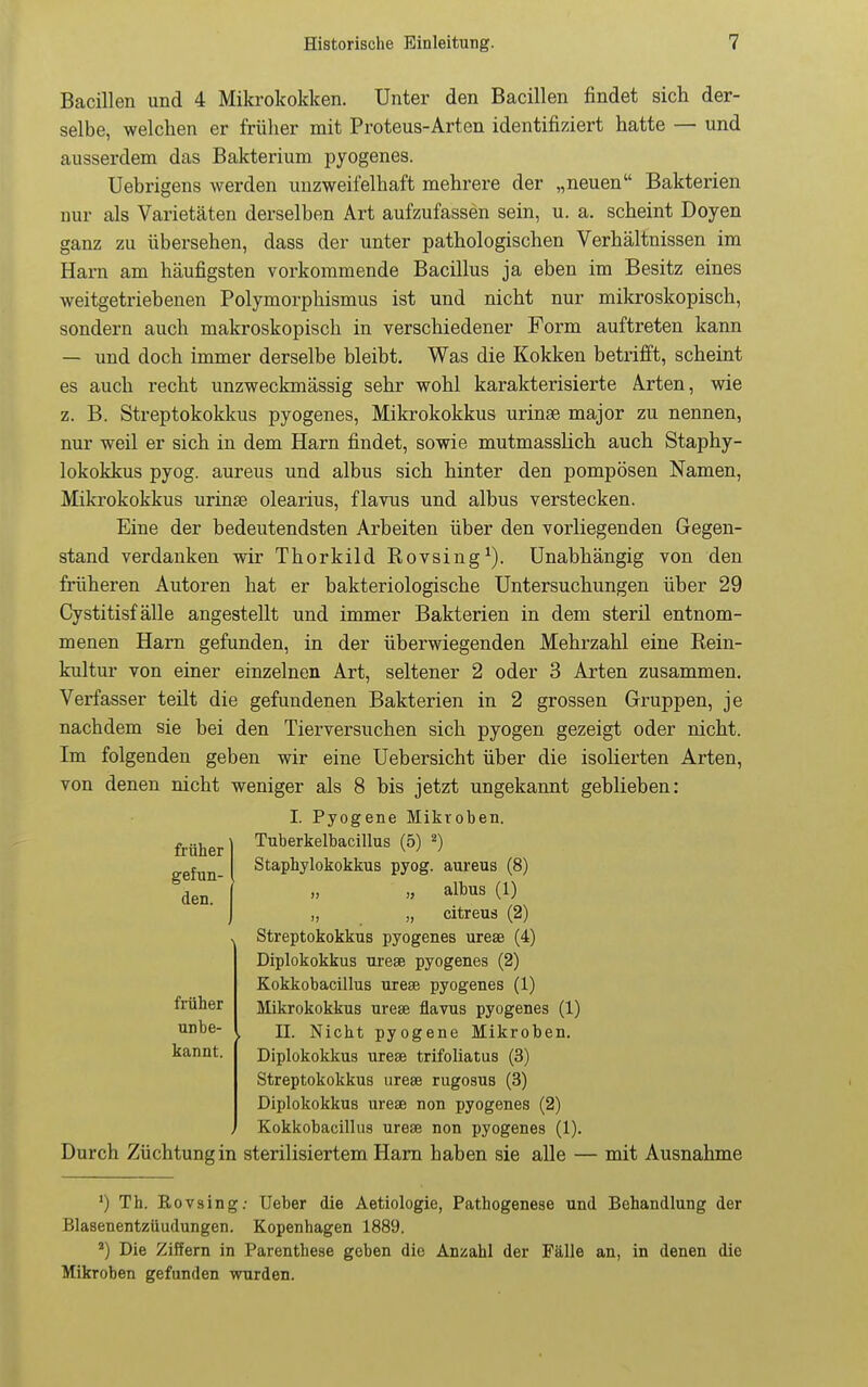 Bacillen und 4 Mikrolcokken. Unter den Bacillen findet sich der- selbe, welchen er früher mit Proteus-Arten identifiziert hatte — und ausserdem das Bakterium pyogenes. Uebrigens werden unzweifelhaft mehrere der „neuen Bakterien nur als Varietäten derselben Art aufzufassen sein, u. a. scheint Doyen ganz zu übersehen, dass der unter pathologischen Verhältnissen im Harn am häufigsten vorkommende Bacillus ja eben im Besitz eines weitgetriebenen Polymorphismus ist und nicht nur mikroskopisch, sondern auch makroskopisch in verschiedener Form auftreten kann — und doch immer derselbe bleibt. Was die Kokken betrifft, scheint es auch recht unzweckmässig sehr wohl karakterisierte Arten, wie z. B. Streptokokkus pyogenes, Mikrokokkus urinse major zu nennen, nur weil er sich in dem Harn findet, sowie mutmasslich auch Staphy- lokokkus pyog. aureus und albus sich hinter den pompösen Namen, Mikrokokkus urinse olearius, flavus und albus verstecken. Eine der bedeutendsten Arbeiten über den vorliegenden Gegen- stand verdanken wir Thorkild Rovsing^). Unabhängig von den früheren Autoren hat er bakteriologische Untersuchungen über 29 Cystitisf älle angestellt und immer Bakterien in dem steril entnom- menen Harn gefunden, in der überwiegenden Mehrzahl eine Rein- kultur von einer einzelnen Art, seltener 2 oder 3 Arten zusammen. Verfasser teilt die gefundenen Bakterien in 2 grossen Gruppen, je nachdem sie bei den Tierversuchen sich pyogen gezeigt oder nicht. Im folgenden geben wir eine Uebersicht über die isolierten Arten, von denen nicht weniger als 8 bis jetzt ungekannt geblieben: I. Pyogene Mikroben. Tuberkelbacillus (5) ^) Staphylokokkus pyog. aureus (8) „ albus (1) „ „ citreus (2) Streptokokkus pyogenes urese (4) Diplokokkus urese pyogenes (2) Kokkobacillus urese pyogenes (1) Mikrokokkus urese flavus pyogenes (1) II. Nicht pyogene Mikroben. Diplokokkus urese trifoliatus (3) Streptokokkus urese rugosus (3) Diplokokkus urese non pyogenes (2) Kokkobacillus urese non pyogenes (1). Durch Züchtung in sterilisiertem Harn haben sie alle — mit Ausnahme ') Th. Rovsing; Ueber die Aetiologie, Pathogenese und Behandlung der Blasenentzüudungen. Kopenhagen 1889. Die Ziffern in Parenthese geben die Anzahl der Fälle an, in denen die Mikroben gefunden wurden. früher gefun- den. früher unbe- kannt.