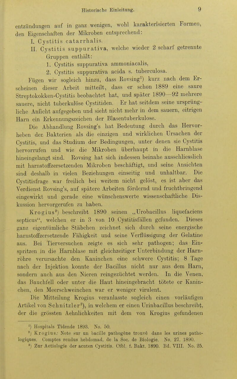 entzündimgen auf in ganz wenigen, wohl karakterisierten Formen, den Eigenschaften der Mikroben entsprechend: I, Cystitis catarrhalis. II. Cystitis suppurativa, welche wieder 2 scharf getrennte Gruppen enthält: 1. Cystitis suppurativa ammoniacalis, 2. Cystitis suppurativa acida s. tuberculosa. Fügen wir sogleich hinzu, dass Rovsing^) kurz nach dem Er- scheinen dieser Arbeit mitteilt, dass er schon 1889 eine saure Streptokokken-Cystitis beobachtet hat, und später 1890—92 mehrere sauere, nicht tuberkulöse Cystitiden. Er hat seitdem seine ursprüng- liche Anficht aufgegeben und sieht nicht mehr in dem sauern, eitrigen Harn ein Erkennungszeichen der Blasentuberkulose. Die Abhandlung Rovsing's hat Bedeutung durch das Hervor- heben der Bakterien als die einzigen und wirklichen Ursachen der Cystitis, und das Studium der Bedingungen, unter denen sie Cystitis hervorrufen und wie die Mikroben überhaupt in die Harnblase hineingelangt sind. Rovsing hat sich indessen beinahe ausschliesslich mit harnstoffzersetzenden Mikroben beschäftigt, und seine Ansichten sind deshalb in vielen Beziehungen einseitig und unhaltbar. Die Cystitisfrage war freilich bei weitem nicht gelöst, es ist aber das Verdienst Rovsing's, auf spätere Arbeiten fördernd und fruchtbringend eingewirkt und gerade eine wünschenswerte wissenschaftliche Dis- kussion hervorgerufen zu haben. Krogius^) beschreibt 1890 seinen ,,Urobacillus liquefaciens septicus, welchen er in 3 von 10 Cystitisfällen gefunden. Dieses ganz eigentümliche Stäbchen zeichnet sich durch seine energische harnstoffzersetzende Fähigkeit und seine Verflüssigung der Gelatine aus. Bei Tierversuchen zeigte es sich sehr pathogen; das Ein- spritzen in die Harnblase mit gleichzeitiger Unterbindung der Harn- röhre verursachte den Kaninchen eine schwere Cystitis; 8 Tage nach der Injektion konnte der Bacillus nicht nur aus dem Harn, sondern auch aus den Nieren reingezüchtet werden. In die Venen, das Bauchfell oder unter die Haut hineingebracht tötete er Kanin- chen, den Meerschweinchen war er weniger virulent. Die Mitteilung Krogius veranlasste sogleich einen vorläufigen Artikel von Schnitzler^), in welchem er einen Urinbacillus beschreibt, der die grössten Aehnlichkeiten mit dem von Krogius gefundenen ») Hospitals Tidende 189;-J. No. 50. ^) Krogius.- Note .sur un bacille pathogöne trouv6 dans les urines patho- logiques. Comptes rendus hebdomad. de la Soc. de Biologie. No. 27. 1890. ^) Zur Aetiologie der acnten Cystitis. Ctbl. f. Bakt. 1890. Bd. VIII. No. 25.