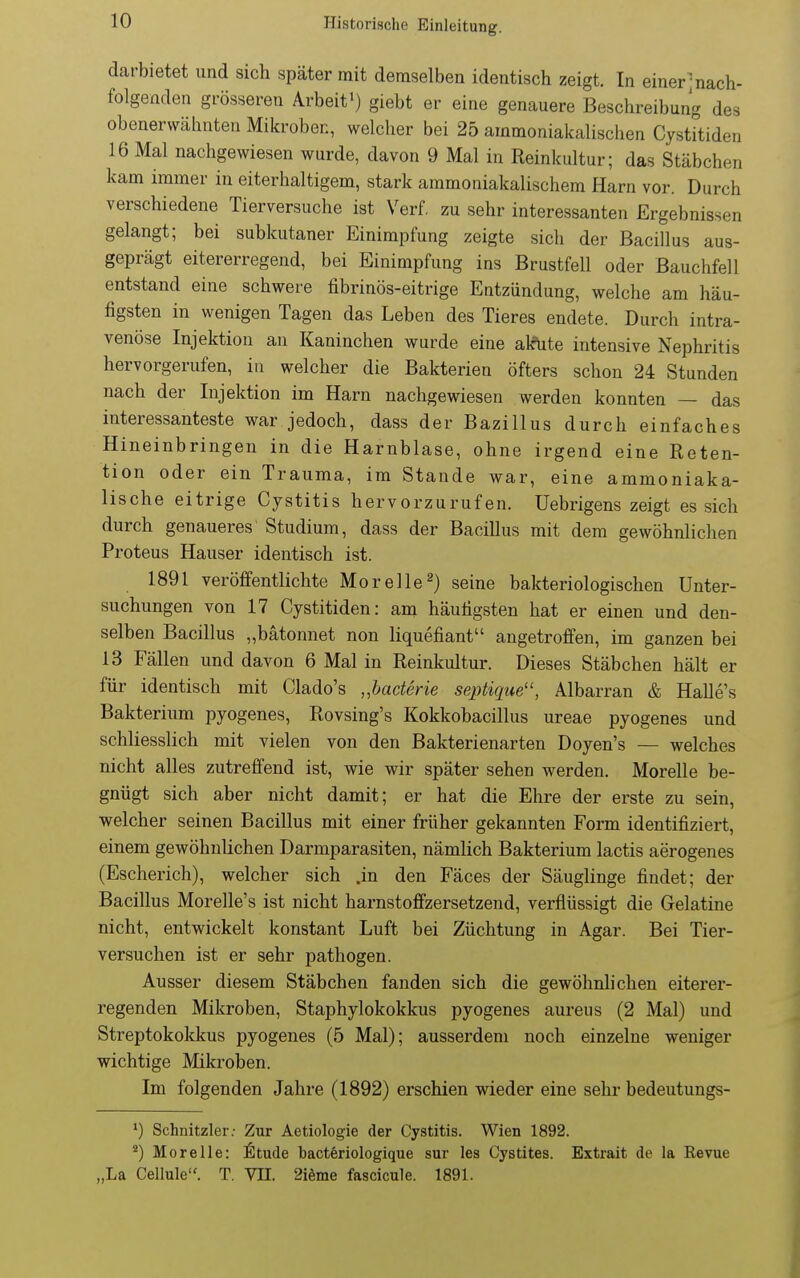 darbietet und sich später mit demselben identisch zeigt. In einer-nach- folgenden grösseren Arbeit^) giebt er eine genauere Beschreibung des obenerwähnten Mikroben, welcher bei 25 ammoniakalischen CystFtiden 16 Mal nachgewiesen wurde, davon 9 Mal in Reinkultur; das Stäbchen kam immer in eiterhaltigem, stark ammoniakalischem Harn vor. Durch verschiedene Tierversuche ist Verf. zu sehr interessanten Ergebnissen gelangt; bei subkutaner Einimpfung zeigte sich der Bacillus aus- geprägt eitererregend, bei Einimpfung ins Brustfell oder Bauchfell entstand eine schwere fibrinös-eitrige Entzündung, welche am häu- figsten in wenigen Tagen das Leben des Tieres endete. Durch intra- venöse Injektion an Kaninchen wurde eine alcUte intensive Nephritis hervorgerufen, in welcher die Bakterien öfters schon 24 Stunden nach der Injektion im Harn nachgewiesen werden konnten — das interessanteste war jedoch, dass der Bazillus durch einfaches Hineinbringen in die Harnblase, ohne irgend eine Reten- tion oder ein Trauma, im Staude war, eine ammoniaka- lische eitrige Cystitis hervorzurufen. Uebrigens zeigt es sich durch genaueres' Studium, dass der Bacillus mit dem gewöhnlichen Proteus Hauser identisch ist. 1891 veröffentlichte Morelle^) seine bakteriologischen Unter- suchungen von 17 Cystitiden: am häutigsten hat er einen und den- selben Bacillus „bätonnet non liquefiant angetroffen, im ganzen bei 13 Fällen und davon 6 Mal in Reinkultur. Dieses Stäbchen hält er für identisch mit Clado's „bacterie sejHique, Albarran & Halle's Bakterium pyogenes, Rovsing's Kokkobacillus ureae pyogenes und schliesslich mit vielen von den Bakterienarten Doyen's — welches nicht alles zutreffend ist, wie wir später sehen werden. Morelle be- gnügt sich aber nicht damit; er hat die Ehre der erste zu sein, welcher seinen Bacillus mit einer früher gekannten Form identifiziert, einem gewöhnlichen Darmparasiten, nämlich Bakterium lactis aerogenes (Escherich), welcher sich .in den Fäces der Säuglinge findet; der Bacillus Morelle's ist nicht harnstoffzersetzend, verflüssigt die Gelatine nicht, entwickelt konstant Luft bei Züchtung in Agar. Bei Tier- versuchen ist er sehr pathogen. Ausser diesem Stäbchen fanden sich die gewöhnhchen eiterer- regenden Mikroben, Staphylokokkus pyogenes aureus (2 Mal) und Streptokokkus pyogenes (5 Mal); ausserdem noch einzelne weniger wichtige Mikroben. Im folgenden Jahre (1892) erschien wieder eine sehr bedeutungs- ') Schnitzler; Zur Aetiologie der Cystitis. Wien 1892. ^) Morelle: ^tude bacteriologique sur les Cystites. Extrait de la Revue „La Cellule. T. VII. 2iöme fascicule. 1891.