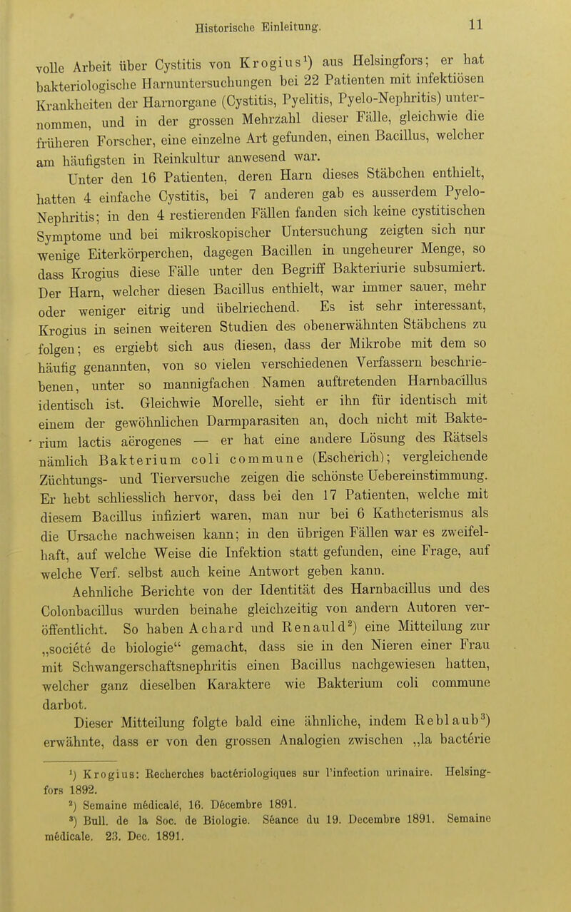 r Historische Einleitung. 11 volle Arbeit über Cystitis von Krogius^) aus Helsingfors; er hat bakteriologische Harnuntersuchungen bei 22 Patienten mit infektiösen Krankheiten der Harnorgane (Cystitis, Pyelitis, Pyelo-Nephritis) unter- nommen, und in der grossen Mehrzahl dieser Fälle, gleichwie die früheren Forscher, eine einzelne Art gefunden, einen Bacillus, welcher am häufigsten in Reinkultur anwesend war. Unter den 16 Patienten, deren Harn dieses Stäbchen enthielt, hatten 4 einfache Cystitis, bei 7 anderen gab es ausserdem Pyelo- Nephritis; in den 4 restierenden Fällen fanden sich keine cystitischen Symptome und bei mikroskopischer Untersuchung zeigten sich nur wenige Eiterkörperchen, dagegen Bacillen in ungeheurer Menge, so dass lü-ogius diese Fälle unter den Begriff Bakteriurie subsumiert. Der Harn, welcher diesen Bacillus enthielt, war immer sauer, mehr oder weniger eitrig und übelriechend. Es ist sehr interessant, Krogius in seinen weiteren Studien des obenerwähnten Stäbchens zu folgen; es ergiebt sich aus diesen, dass der Mikrobe mit dem so häufig genannten, von so vielen verschiedenen Verfassern beschrie- benen, unter so mannigfachen Namen auftretenden Harnbacillus identisch ist. Gleichwie Morelle, sieht er ihn für identisch mit einem der gewöhnlichen Darmparasiten an, doch nicht mit Bakte- rium lactis aerogenes — er hat eine andere Lösung des Rätsels nämlich Bakterium coli commune (Escherich); vergleichende Züchtungs- und Tierversuche zeigen die schönste Uebereinstimmung. Er hebt schliesslich hervor, dass bei den 17 Patienten, welche mit diesem Bacillus infiziert waren, man nur bei 6 Katheterismus als die Ursache nachweisen kann; in den übrigen Fällen war es zweifel- haft, auf welche Weise die Infektion statt gefunden, eine Frage, auf welche Verf. selbst auch keine Antwort geben kann. Aehnliche Berichte von der Identität des Harnbacillus und des Colonbacillus wurden beinahe gleichzeitig von andern Autoren ver- öffentlicht. So haben Achard und Renauld^) eine Mitteilung zur „societe de biologie gemacht, dass sie in den Nieren einer Frau mit Schwangerschaftsnephritis einen Bacillus nachgewiesen hatten, welcher ganz dieselben Karaktere wie Bakterium coli commune darbot. Dieser Mitteilung folgte bald eine ähnliche, indem Reblaub^) erwähnte, dass er von den grossen Analogien zwischen „la bacterie Krogius: Recherches bactöriologiques sur l'infection urinaire. Helsing- fors 1892. Semaine mfedicale, 16. Dfecembre 1891. «) Bull, de la Soc. de Biologie. S6ance du 19. Decembre 1891. Semaine