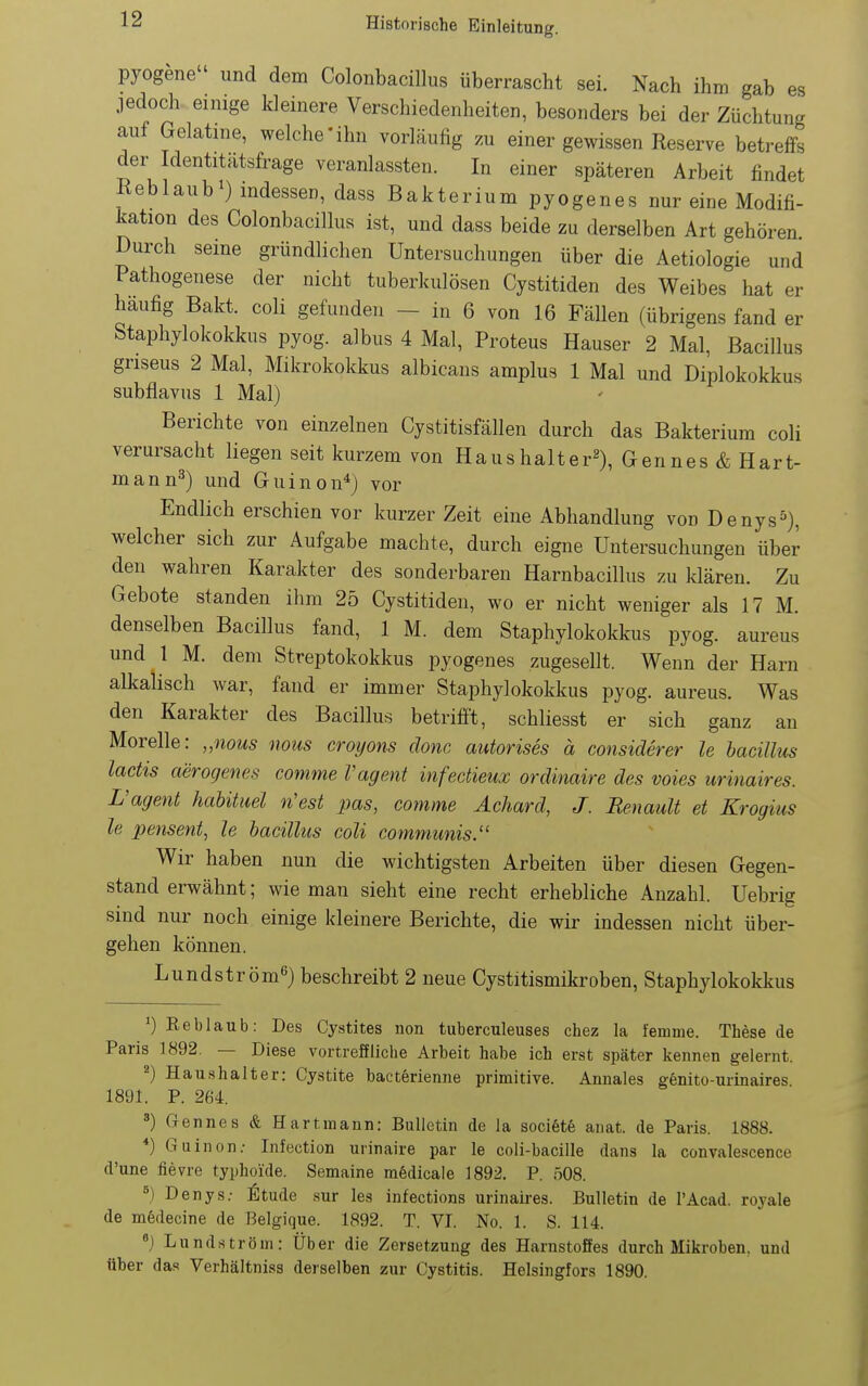 pyogene und dem Colonbacillus überrascht sei. Nach ihm gab es jedoch einige kleinere Verschiedenheiten, besonders bei der Züchtung auf Gelatine, welche'ihn vorläufig zu einer gewissen Reserve betreffs der Identitatsfrage veranlassten. In einer späteren Arbeit findet Reblaub0 indessen, dass Bakterium pyogenes nur eine Modifi- kation des Colonbacillus ist, und dass beide zu derselben Art gehören Durch seine gründlichen Untersuchungen über die Aetiologie und Pathogenese der nicht tuberkulösen Cystitiden des Weibes hat er häufig Bakt. coli gefunden - in 6 von 16 Fällen (übrigens fand er Staphylokokkus pyog. albus 4 Mal, Proteus Hauser 2 Mal, Bacillus griseus 2 Mal, Mikrokokkus albicans amplus 1 Mal und Diplokokkus subflavus 1 Mal) Berichte von einzelnen Cystitisfällen durch das Bakterium coli verursacht liegen seit kurzem von Haushalter^), Gennes & Hart- man n^) und Guinon*) vor Endlich erschien vor kurzer Zeit eine Abhandlung von Denys^), welcher sich zur Aufgabe machte, durch eigne Untersuchungen über den wahren Karakter des sonderbaren Harnbacillus zu klären. Zu Gebote standen ihm 25 Cystitiden, wo er nicht weniger als 17 M. denselben Bacillus fand, 1 M. dem Staphylokokkus pyog. aureus und 1 M. dem Streptokokkus pyogenes zugesellt. Wenn der Harn alkalisch war, fand er immer Staphylokokkus pyog. aureus. Was den Karakter des Bacillus betrifft, schliesst er sich ganz an Morelle: „nous nous croyons donc autorises ä considerer le hacülus lactis aerogenes comme Vagent infectieux ordinaire des voies urinaires. L'agent habüuel n'est pas, comme Ächard, J. Renault et Krogius le pensent, le bacühcs coli communis. Wir haben nun die wichtigsten Arbeiten über diesen Gegen- stand erwähnt; wie man sieht eine recht erhebliche Anzahl. Uebrig sind nur noch einige kleinere Berichte, die wir indessen nicht über- gehen können. Lundström«) beschreibt 2 neue Cystitismikroben, Staphylokokkus ') Eeblaub: Des Cystites non tuberculeuses chez la fernme. These de Paris 1892. — Diese vortreffliche Arbeit habe ich erst später kennen gelernt. ^) Haushalter: Cystite bacterienne primitive. Annales genito-urinaires 1891. P. 264. ') (rennes & Hart mann: Bulletin de la soci6t6 anat. de Paris. 1888. *) Guinon.- Infection urinaire par le coli-bacille dans la convale.icence d'une fievre typhoide. Semaine rafedicale 1892. P. ö08. ^) Denys.- Ätude sur les infections urinaires. Bulletin de l'Acad. royale de mödecine de J3elgique. 1892. T. VI. No. 1. S. 114. ) Lundström: Über die Zersetzung des Harnstoffes durch Mikroben, und über das Verhältniss derselben zur Cystitis. Helsingfors 1890.