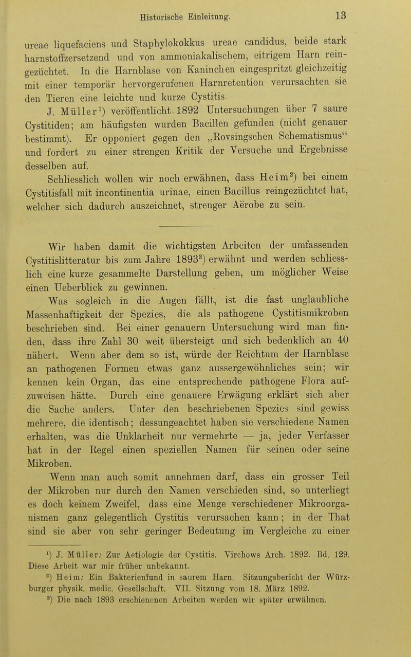 ureae liquefaciens und Staphylokokkus ureae Candidus, beide stark harnstoffzersetzend und von ammoniakalischem, eitrigem Harn rein- gezüchtet. In die Harnblase von Kaninchen eingespritzt gleichzeitig mit einer temporär hervorgerufenen Harnretention verursachten sie den Tieren eine leichte imd kurze Cystitis. J. Müller^) veröffentHcht 1892 Untersuchungen über 7 saure Cystitiden; am häufigsten wurden Bacillen gefunden (nicht genauer bestimmt). Er opponiert gegen den „Rovsingschen Schematismus und fordert zu einer strengen Kritik der Versuche und Ergebnisse desselben auf. Schliesslich wollen wir noch erwähnen, dass Heim^) bei einem Cystitisfall mit incontinentia urinae, einen Bacillus reingezüchtet hat, welcher sich dadurch auszeichnet, strenger Aerobe zu sein. Wir haben damit die wichtigsten Arbeiten der umfassenden Cystitishtteratur bis zum Jahre 1893^) erwähnt und werden schliess- lich eine kurze gesammelte Darstellung geben, um möghcher Weise einen Ueberblick zu gewinnen. Was sogleich in die Augen fällt, ist die fast unglaubliche Massenhaftigkeit der Spezies, die als pathogene Cystitismikroben beschrieben sind. Bei einer genauem Untersuchung wird man fin- den, dass ihre Zahl 30 weit übersteigt und sich bedenklich an 40 nähert. Wenn aber dem so ist, würde der Reichtum der Harnblase an pathogenen Formen etwas ganz aussergewöhnliches sein; wir kennen kein Organ, das eine entsprechende pathogene Flora auf- zuweisen hätte. Durch eine genauere Erwägung erklärt sich aber die Sache anders. Unter den beschriebenen Spezies sind gewiss mehrere, die identisch; dessungeachtet haben sie verschiedene Namen erhalten, was die Unklarheit nur vermehrte — ja, jeder Verfasser hat in der Regel einen speziellen Namen für seinen oder seine Mikroben. Wenn man auch somit annehmen darf, dass ein grosser Teil der Mikroben nur durch den Namen verschieden sind, so unterliegt es doch keinem Zweifel, dass eine Menge verschiedener Mikroorga- nismen ganz gelegentlich Cystitis verursachen kann; in der That sind sie aber von sehr geringer Bedeutung im Vergleiche zu einer >) J. Müller; Zur Aetiologie der Cystitis. Virchows Arch. 1892. Bd. 129. Diese Arbeit war mir früher unbekannt. Heim; Ein Bakterienfund in saurem Harn. Sitzungsbericht der Würz- burger physik. medic. Gesellschaft. VII. Sitzung vom 18. März 1892. ') Die nach 1893 erschienenen Arbeiten werden wir später erwähnen.