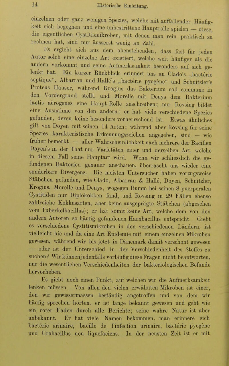 einzelnen oder ganz wenigen Spezies, welche mit auffallender Häufig- keit sich begegnen und eine unbestrittene Hauptrolle spielen ~ diese, die eigentlichen Cystitismikroben, mit denen man rein praktisch zn rechnen hat, sind nur äusserst wenig an Zahl. Es ergiebt sich aus dem obenstehenden, dass fast für jeden Autor solch eine einzelne Art existiert, welche weit häufiger als die andern vorkommt und seine Aufmerksamkeit besonders auf sich ge- lenkt hat. Ein kui'zer Rückblick erinnert uns an Clado's „bacterie septique, Albarran und Halle's „bacterie pyogene und Schnitzler's Proteus Hauser, während Krogius das Bakterium coli commune in den Vordergrund stellt, und Morelle mit Denys dem Bakterium lactis aerogenes eine Haupt-Rolle zuschreiben; nur Rovsing bildet eine Ausnahme von den andern; er hat viele verschiedene Spezies gefunden, deren keine besonders vorherrschend ist. Etwas ähnliches gilt von Doyen mit seinen 14 Arten; während aber Rovsing für seine Spezies karakteristische Erkennungszeichen angegeben, sind — wie früher bemerkt — aller Wahrscheinlichkeit nach mehrere der Bacillen Doyen's in der That nur Varietäten einer und derselben Art, welche in diesem Fall seine Hauptart wird. Wenn wir schliesslich die ge- fundenen Bakterien genauer anschauen, überrascht uns wieder eine sonderbare Divergenz. Die meisten Untersucher haben vorzugsweise Stäbchen gefunden, wie Clado, Albarran & Halle, Doyen, Schnitzler, Krogius, Morelle und Denys, wogegen Bumm bei seinen 8 puerperalen Cystitiden nur Diplokokken fand, und Rovsing in 29 Fällen ebenso zahlreiche Kokkusarten, aber keine ausgeprägte Stäbchen (abgesehen vom Tuberkelbacillus); er hat somit keine Art, welche dem von den andern Autoren so häufig gefundenen Harnbacillus entspricht. Giebt es verschiedene Cystitismikroben in den verschiedenen Ländern, ist vielleicht hie und da eine Art Epidemie mit einem einzelnen Mikroben gewesen, während wir bis jetzt in Dänemark damit verschont gewesen — oder ist der Unterschied in der Verschiedenheit des Stoffes zu suchen? Wir können jedenfalls vorläufig diese Fragen nicht beantworten, nur die wesentlichen Verschiedenheiten der bakteriologischen Befunde hervorheben. Es giebt noch einen Punkt, auf welchen wir die Aufmerksamkeit lenken müssen. Von allen den vielen erwähnten Mikroben ist einer, den wir gewissermassen beständig angetroffen und von dem wir häufig sprechen hörten, er ist lange bekannt gewesen und geht wie ein roter Faden durch alle Berichte; seine wahre Natur ist aber unbekannt. Er hat viele Namen bekommen, man erinnere sich bacterie urinaire, bacille de l'infection urinaire, bacterie pyogene und Urobacillus non liquefaciens. In der neusten Zeit ist er mit