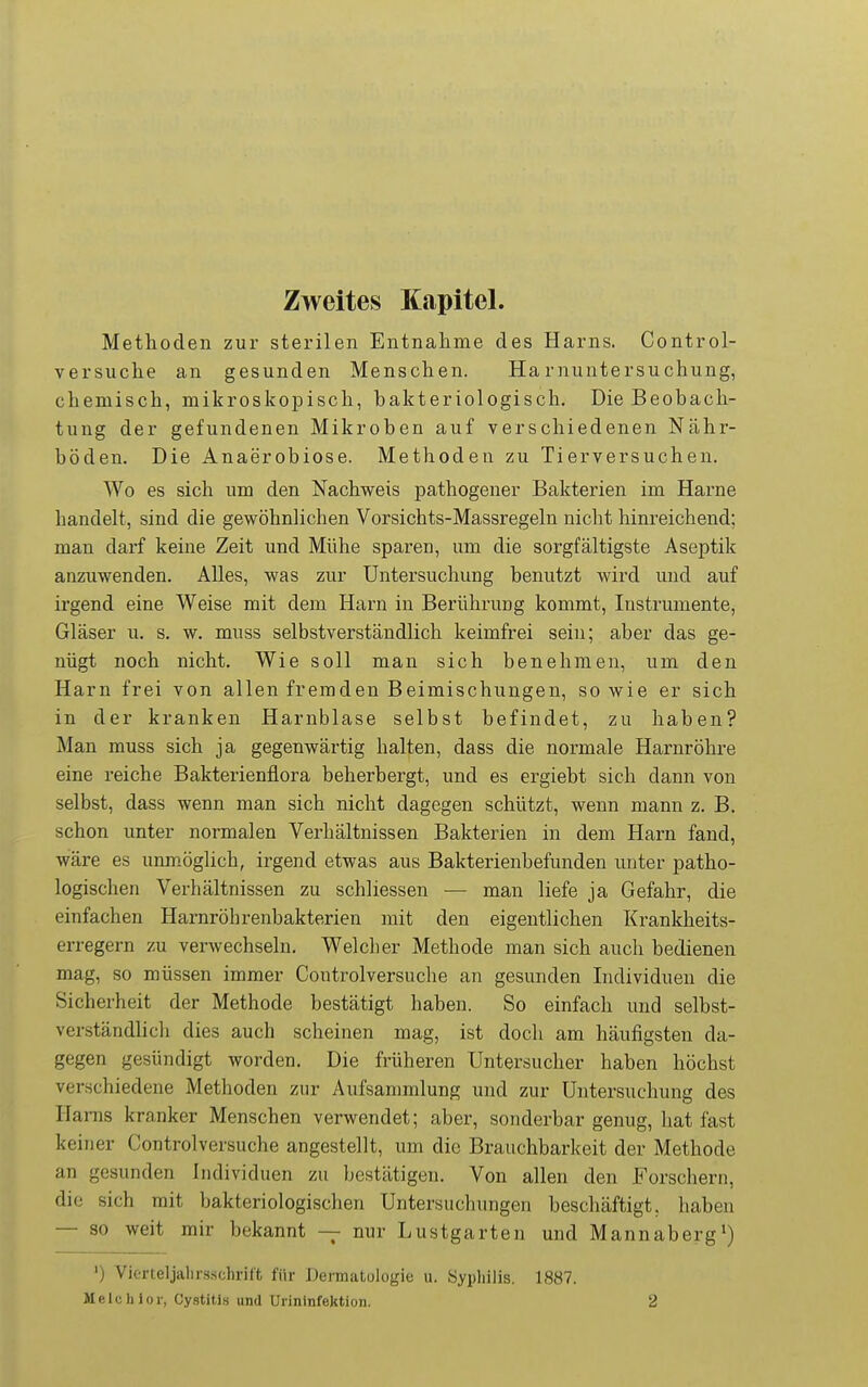 Zweites Kapitel. Methoden zur sterilen Entnahme des Harns. Control- versuche an gesunden Menschen. Harnuntersuchung, chemisch, mikroskopisch, hakteriologisch. Die Beobach- tung der gefundenen Mikroben auf verschiedenen Nähr- böden. Die Anaerobiose. Methoden zu Tierversuchen. Wo es sich um den Nachweis pathogener Bakterien im Harne handelt, sind die gewöhnlichen Vorsichts-Massregeln niclit hinreichend; man darf keine Zeit und Mühe sparen, um die sorgfältigste Aseptik anzuwenden. Alles, was zur Untersuchung benutzt wird und auf irgend eine Weise mit dem Harn in Berührung kommt, Instrumente, Gläser u. s. w. muss selbstverständlich keimfrei sein; aber das ge- nügt noch nicht. Wie soll man sich benehmen, um den Harn frei von allen fremden Beimischungen, sowie er sich in der kranken Harnblase selbst befindet, zu haben? Man muss sich ja gegenwärtig halten, dass die normale Harnröhre eine reiche Bakterienflora beherbergt, und es ergiebt sich dann von selbst, dass wenn man sich nicht dagegen schützt, wenn mann z, B, schon unter normalen Verhältnissen Bakterien in dem Harn fand, wäre es unmöglich, irgend etwas aus Bakterienbefunden unter patho- logischen Verhältnissen zu schliessen — man liefe ja Gefahr, die einfachen Harnröbrenbakterien mit den eigentlichen Krankheits- erregern zu verwechseln. Welcher Methode man sich auch bedienen mag, so müssen immer Controlversuche an gesunden Individuen die Sicherheit der Methode bestätigt haben. So einfach und selbst- verständlich dies auch scheinen mag, ist doch am häufigsten da- gegen gesündigt worden. Die früheren Untersucher haben höchst verschiedene Methoden zur Aufsammlung und zur Untersuchung des Haras kranker Menschen verwendet; aber, sonderbar genug, hat fast keiner Controlversuche angestellt, um die Brauchbarkeit der Methode an gesunden Individuen zu bestätigen. Von allen den Forschern, die sich mit bakteriologischen Untersuchungen bescliäftigt, haben — so weit mir bekannt — nur Lustgarten und Mannaberg*) ') Vierteljahrsschritt für Dermatulogie ii. Sypliilis. 1887. Melchior, Cystiti» und Uiininfektion. 2