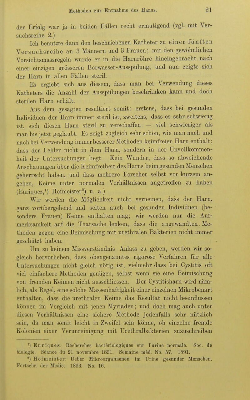 der Erfolg war ja in beiden Fällen recht ermutigend (vgl. mit Ver- suclisreihe 2.) Ich benutzte dann den beschriebenen Katheter zu einer fünften Versuchsreihe an 3 Männern und 3 Frauen; mit den gewöhnlichen Vorsichtsmassregeln wurde er in die Harnröhre hineingebracht nach einer einzigen grösseren Borwasser-Ausspülung, und nun zeigte sich der Harn in allen Fällen steril. Es ergiebt sich aus diesem, dass man bei Verwendung dieses Katheters die Anzahl der Ausspülungen beschränken kann und doch sterilen Harn erhält. Aus dem gesagten resiütiert somit: erstens, dass bei gesunden Individuen der Harn immer steril ist, zweitens, dass es sehr schwierig ist, sich diesen Harn steril zu verschaffen — viel schwieriger als man bis jetzt geglaubt. Es zeigt zugleich sehr schön, wie man nach und nach bei Verwendung immer besserer Methoden keimfreien Harn enthält; dass der Fehler nicht in dem Harn, sondern in der Unvollkommen- heit der Untersuchungen liegt. Kein Wunder, dass so abweichende Anschauungen über die Keimfreiheit des Harns beim gesunden Menschen geherrscht haben, und dass mehrere Forscher selbst vor kurzem an- geben. Keime unter normalen Verhältnissen angetroffen zu haben (Em'iquez,^) Hofmeister^) u. a.) Wir werden die Möglichkeit nicht verneinen, dass der Harn, ganz vorübergehend und selten auch bei gesunden Individuen (be- sonders Frauen) Keime enthalten mag; wir werden nur die Auf- merksamkeit auf die Thatsache lenken, dass die angewandten. Me- thoden gegen eine Beimischung mit ui-ethralen Bakterien nicht immer geschützt haben. Um zu keinem Missverständnis Anlass zu geben, werden wir so- gleich hervorheben, dass obengenanntes rigorose Verfahren für alle Untersuchungen nicht gleich nötig ist, vielmehr dass bei Cystitis oft viel einfachere Methoden genügen, selbst wenn sie eine Beimischung von fremden Keimen nicht ausschliessen. Der Cystitisharn wird näm- lich, als Regel, eine solche Massenhaftigkeit einer einzelnen Mikrobenart enthalten, dass die urethralen Keime das Resultat nicht beeinflussen können im Vergleich mit jenen Myriaden; und doch mag auch unter diesen Verhältnissen eine sichere Methode jedenfalls sehr nützlich sein, da man somit leicht in Zweifel sein könne, ob einzelne fremde Kolonien einer Verunreinigung mit Urethralbakterien zuzusclireiben ') Enriquez.- Recherches bacteriologiques sur l'urine normale. Soc. de biologie. Söance du 21. novembre 1891. Semaine mfed. No. 57. 1891. ^) Hofmeister: lieber Mikroorganismen im Urine gesunder Menschen. Fortschr. der Medic. 1893. No. 16.