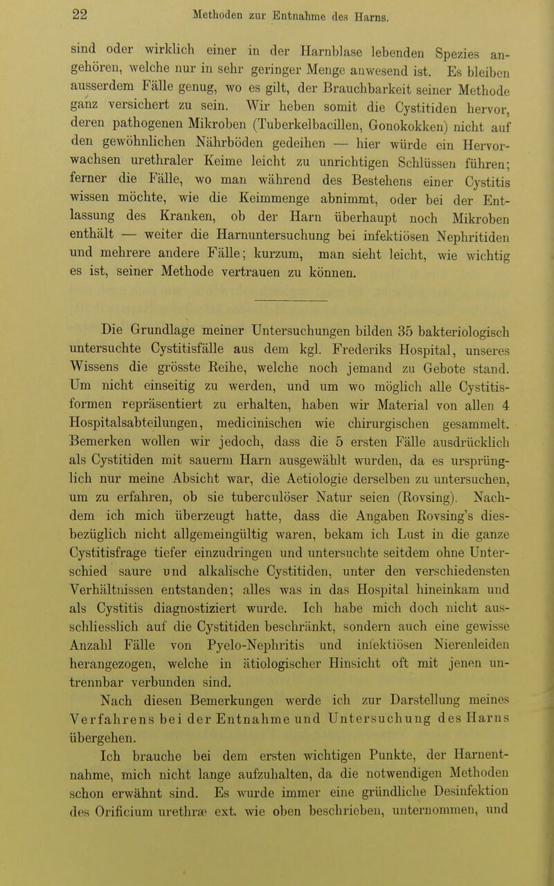 sind oder wirklich einer in der Harnblase lebenden Spezies an- gehören, welche nur in sehr geringer Menge anwesend ist. Es bleiben ausserdem Fälle genug, wo es gilt, der Brauchbarkeit seiner Methode ganz versichert zu sein. Wir heben somit die Cystitiden hervor, deren pathogenen Mikroben (Tuberkelbacillen, Gonokokken) nicht auf den gewöhnlichen Nährböden gedeihen — hier würde ein Hervor- wachsen urethraler Keime leicht zu unrichtigen Schlüssen führen; ferner die Fälle, wo man während des Bestehens einer Cystitis wissen möchte, wie die Keünmenge abnimmt, oder bei der Ent- lassung des Kranken, ob der Harn überhaupt noch Mikroben enthält — weiter die Harnuntersuchung bei infektiösen Nephritiden und mehrere andere Fälle; kurzum, man sieht leicht, wie wichtig es ist, seiner Methode vertrauen zu können. Die Grundlage meiner Untersuchungen bilden 35 bakteriologisch untersuchte Cystitisfälle aus dem kgl. Frederiks Hospital, unseres Wissens die grösste Reihe, welche noch jemand zu Gebote stand. Um nicht einseitig zu werden, und um wo möglich alle Cystitis- formen repräsentiert zu erhalten, haben wir Material von allen 4 Hospitalsabteilungen, medicinischen wie chirurgischen gesammelt. Bemerken wollen wir jedoch, dass die 5 ersten Fälle ausdrückUch als Cystitiden mit sauerni Harn ausgewählt wurden, da es ursprüng- lich nur meine Absicht war, die Aetiologie derselben zu untersuchen, um zu erfahi-en, ob sie tuberculöser Natur seien (Rovsing). Nach- dem ich mich überzeugt hatte, dass die Angaben Rovsing's dies- bezüglich nicht allgemeingültig waren, bekam ich Lust in die ganze Cystitisfrage tiefer einzudringen und untersuchte seitdem ohne Unter- schied saure und alkalische Cystitiden, unter den verschiedensten Verhältnissen entstanden; alles was in das Hospital hineinkam und als Cystitis diagnostiziert wurde. Ich habe mich doch nicht aus- schliesslich auf die Cystitiden beschränkt, sondern auch eine gewisse Anzahl Fälle von Pyelo-Nephritis und inlektiösen Nierenleiden herangezogen, welche in ätiologischer Hinsicht oft mit jenen un- trennbar verbunden sind. Nach diesen Bemerkungen werde ich zur Darstellung meines Verfahrens bei der Entnahme und Untersuchung des Harns übergehen. Ich brauche bei dem ersten wichtigen Punkte, der Harnent- nahme, mich nicht lange aufzuhalten, da die notwendigen Methoden schon erwähnt sind. Es wurde immer eine gründliche Desinfektion des Orificium urethrse ext. wie oben beschrieben, unternommen, und