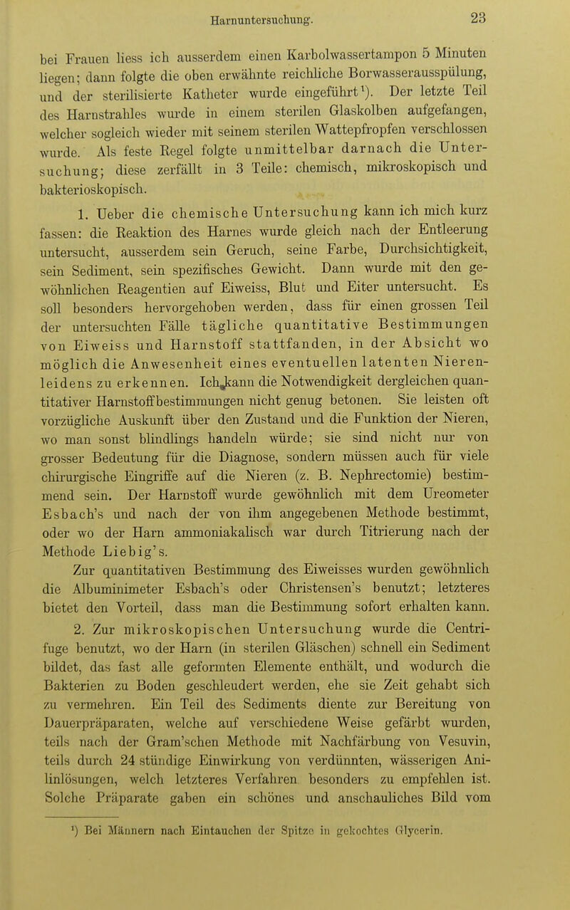 bei Frauen Hess ich ausserdem einen Karbolwassertampon 5 Minuten liegen; dann folgte die oben erwähnte reichliche Borwasserausspülung, und der sterilisierte Katheter wurde eingeführt^). Der letzte Teil des Harnstrahles wurde in einem sterilen Glaskolben aufgefangen, welcher sogleich wieder mit seinem sterilen Wattepfropfen verschlossen wurde. Als feste Regel folgte unmittelbar darnach die Unter- suchung; diese zerfällt in 3 Teile: chemisch, mikroskopisch und bakterioskopisch. 1. Ueber die chemische Untersuchung kann ich mich kurz fassen: die Reaktion des Harnes wurde gleich nach der Entleerung untersucht, ausserdem sein Geruch, seine Farbe, Durchsichtigkeit, sein Sediment, sein spezifisches Gewicht. Dann wurde mit den ge- wöhnlichen Reagentien auf Eiweiss, Blut und Eiter untersucht. Es soll besonders hervorgehoben werden, dass für einen grossen Teil der untersuchten Fälle tägliche quantitative Bestimmungen von Eiweiss und Harnstoff stattfanden, in der Absicht wo möglich die Anwesenheit eines eventuellen latenten Nieren- leidenszuer kennen. Ich Jiann die Notwendigkeit dergleichen quan- titativer Harnstoffbestimraungen nicht genug betonen. Sie leisten oft vorzügliche Auskimft über den Zustand und die Punktion der Nieren, wo man sonst blindlings handeln würde; sie sind nicht nur von grosser Bedeutung für die Diagnose, sondern müssen auch für viele chirurgische Eingriffe auf die Nieren (z. B. Nephrectomie) bestim- mend sein. Der Harnstoff wurde gewöhnlich mit dem Ureometer Esbach's und nach der von ihm angegebenen Methode bestimmt, oder wo der Harn ammoniakalisch war durch Titrierung nach der Methode Lieb ig's. Zur quantitativen Bestimmung des Eiweisses wurden gewöhnlich die Albuminimeter Esbach's oder Christensen's benutzt; letzteres bietet den Vorteil, dass man die Bestimmung sofort erhalten kann. 2. Zur mikroskopischen Untersuchung wurde die Centri- fuge benutzt, wo der Harn (in sterilen Gläschen) schnell ein Sediment bildet, das fast alle geformten Elemente enthält, und wodurch die Bakterien zu Boden geschleudert werden, ehe sie Zeit gehabt sich zu vermehren. Ein Teü des Sediments diente zur Bereitung von Dauerpräparaten, welche auf verschiedene Weise gefärbt wurden, teüs nach der Gram'schen Methode mit Nachfärbung von Vesuvin, teils durch 24 stündige Einwirkung von verdünnten, wässerigen Ani- linlösungen, welch letzteres Verfahren besonders zu empfehlen ist. Solche Präparate gaben ein schönes und anschauliches Bild vom ') Bei Männern nach Eintauchen der Spitze in gekochtes Glycerin.