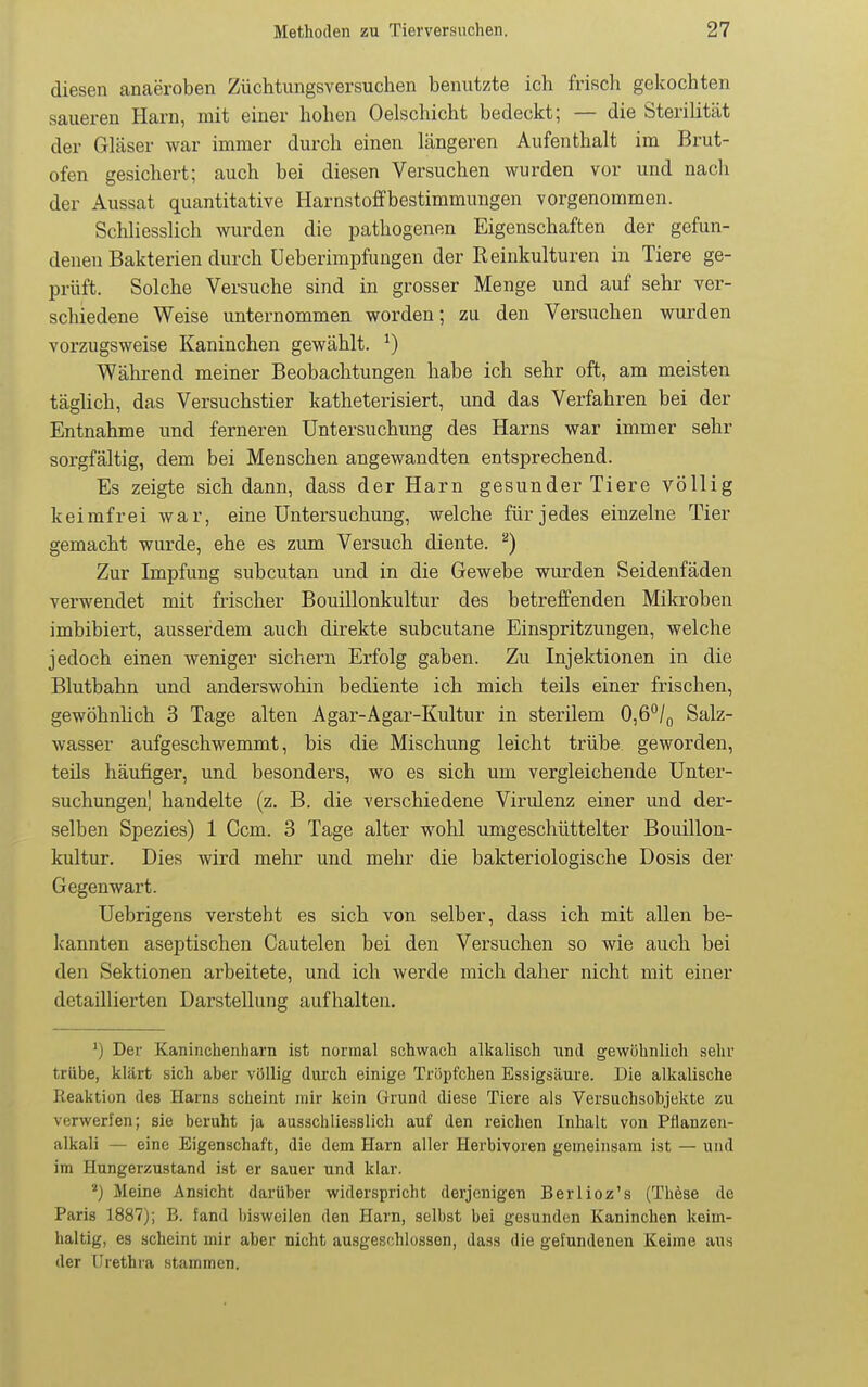 diesen anaeroben Züchtungsversuchen benutzte ich frisch gekochten saueren Harn, mit einer hohen Oelschicht bedeckt; — die Sterilität der Gläser war immer durch einen längeren Aufenthalt im Brut- ofen gesichert; auch bei diesen Versuchen wurden vor und nach der Aussat quantitative Harnstoffbestimmungen vorgenommen. Schliesslich wurden die pathogenen Eigenschaften der gefun- denen Bakterien durch üeberimpfungen der Reinkulturen in Tiere ge- prüft. Solche Versuche sind in grosser Menge und auf sehr ver- schiedene Weise unternommen worden; zu den Versuchen wurden vorzugsweise Kaninchen gewählt. ^) Während meiner Beobachtungen habe ich sehr oft, am meisten täglich, das Versuchstier katheterisiert, und das Verfahren bei der Entnahme und ferneren Untersuchung des Harns war immer sehr sorgfältig, dem bei Menschen angewandten entsprechend. Es zeigte sich dann, dass der Harn gesunder Tiere völlig keimfrei war, eine Untersuchung, welche für jedes einzelne Tier gemacht wurde, ehe es zum Versuch diente. ''^) Zur Impfung subcutan und in die Gewebe wurden Seidenfäden verwendet mit frischer Bouillonkultur des betreffenden Mikroben imbibiert, ausserdem auch direkte subcutane Einspritzungen, welche jedoch einen weniger sichern Erfolg gaben. Zu Injektionen in die Blutbahn und anderswohin bediente ich mich teils einer frischen, gewöhnhch 3 Tage alten Agar-Agar-Kultur in sterilem 0,6*^/0 Salz- wasser aufgeschwemmt, bis die Mischung leicht trübe geworden, teils häufiger, und besonders, wo es sich um vergleichende Unter- suchungen] handelte (z, B. die verschiedene Virulenz einer und der- selben Spezies) 1 Gern. 3 Tage alter wohl umgeschüttelter Bouillon- kultur. Dies wird mehr und mehr die bakteriologische Dosis der Gegenwart. Uebrigens versteht es sich von selber, dass ich mit allen be- kannten aseptischen Cautelen bei den Versuchen so wie auch bei den Sektionen arbeitete, und ich werde mich daher nicht mit einer detaillierten Darstellung aufhalten. ') Der Kaninchenharn ist normal schwach alkalisch wni gewöhnlich sehr trübe, klärt sich aber völlig durch einige Tröpfchen Essigsäure. Die alkalische Reaktion des Harns scheint mir kein Grund diese Tiere als Versuchsobjekte zu verwerfen; sie beruht ja ausschliesslich auf den reichen Inhalt von Pflanzeu- alkali — eine Eigenschaft, die dem Harn aller Herbivoren gemeinsam ist — und im Hungerzustand ist er sauer und klar. *) Meine Ansicht darüber widerspricht derjenigen Berlioz's (These de Paris 1887); B. fand bisweilen den Harn, selbst bei gesunden Kaninchen keim- haltig, es scheint mir aber nicht ausgeschlossen, dass die gefundenen Keime aus der Urethra stammen.