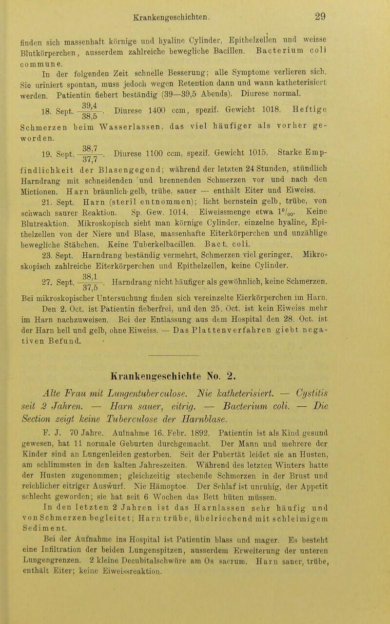 finden sich massenhaft körnige und hyaline Cylinder, Epithelzellen und weisse Blntkörperchen, ausserdem zahlreiche bewegliche Bacillen. Bacterium coli commune. In der folgenden Zeit schnelle Besserung; alle Symptome verlieren sich. Sie uriniert spontan, muss jedoch wegen Retention dann und wann katheterisiert werden. Patientin fiebert beständig (39—39,5 Abends). Diurese normal. 18. Sept. 11'^ . Diurese 1400 ccm, spezif. Gewicht 1018. Heftige Schmerzen beim Wasserlassen, das viel häufiger als vorher ge- worden. 19. Sept. ^ ' . Diurese 1100 ccm, spezif. Gewicht 1015. Starke Emp- 37,7 findlichkeit der Blasengegend; während der letzten 24 Stunden, stündlich Harndrang mit schneidenden 'und brennenden Schmerzen vor und nach den Mictionen. Harn bräunlich-gelb, trübe, sauer — enthält Eiter und Eiweiss. 21. Sept. Harn (steril entnommen); licht bernstein gelb, trübe, von schwach saurer Eeaktion. Sp. Gew. 1014. Eiweissmenge etwa Keine Blutreaktion. Mikroskopisch sieht man körnige Cylinder, einzelne hyaline, Epi- thelzellen von der Niere und Blase, massenhafte Eiterkörperchen und unzählige bewegliche Stäbchen. Keine Tuberkelbacillen. Bact. coli. 23. Sept. Harndrang beständig vermehrt, Schmerzen viel geringer. Mikro- skopisch zahlreiche Eiterkörperchen und Epithelzellen, keine Cylinder. 38 1 27. Sept. ' . Harndrang nicht häufiger als gewöhnlich, keine Schmerzen. Bei miki-oskopischer Untersuchung finden sich vereinzelte Eierkörperchen im Harn. Den 2. Oct. ist Patientin fieberfrei, und den 25. öct. ist kein Eiweiss mehr im Harn nachzuweisen. Bei der Entlassung aus dtm Hospital den 28. Oct. ist der Harn hell und gelb, ohne Eiweiss. — Das Plattenverfahren giebt nega- tiven Befund. Krankengeschichte No. 2. ÄUe Frau mit Lungentubereulose. Nie Icatheterisiert. — Cystitis seit 2 Jahren. — Harn sauer^ eitrig. — bacterium coli. — Die Section zeigt keine Tuherculose der HarnUase. F. J. 70 Jahre. Aufnahme 16. Febr. 1892. Patientin ist als Kind gesund gewesen, hat 11 normale Geburten durchgemacht. Der Mann und mehrere der Kinder sind an Lungenleiden gestorben. Seit der Pubertät leidet sie an Husten, am schlimmsten in den kalten Jahreszeiten. Während des letzten Winters hatte der Husten zugenommen; gleichzeitig stechende Schmerzen in der Brust und reichlicher eitriger Auswurf. Nie Hämoptoe. Der Schlaf ist unruhig, der Appetit schlecht geworden; sie hat seit 6 Wochen das Bett hüten müssen. In den letzten 2 Jahren ist das Harnlassen sehr häufig und von Schmerzen begleitet; Harn trübe, übelriechend mit schleimigem Sediment. Bei der Aufnahme ins Hospital ist Patientin blass und mager. Es besteht eine Infiltration der beiden Lungenspitzen, ausserdem Erweiterung der unteren Lungengrenzen. 2 kleine Decubitalschwnre am Os sacrum. Harn sauer, trübe, enthält Eiter; keine Eiwcissreaktioii.