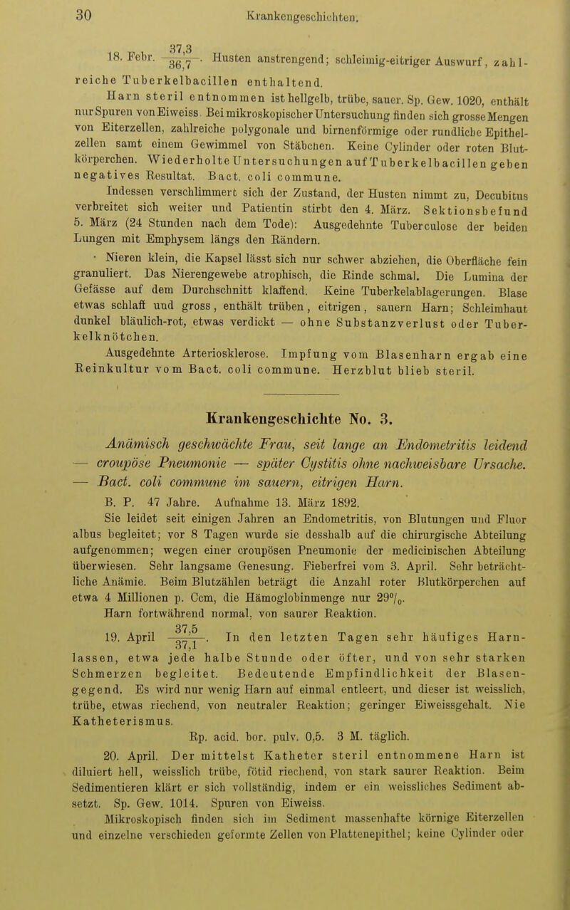 18. Febr. -gg^- Husten anstrengend; schleimig-eitriger Auswurf, zahl- reiche Tuberkelbacillen enthaltend. Harn steril entnommen ist hellgelb, trübe, sauer. Sp. Gew. 1020, enthält nur Spuren vonEiweiss Bei mikroskopischer Untersuchung finden sich grosse Mengen von Eiterzellen, zahlreiche polygonale und birnenförmige oder rundliche Epithel- zellen samt einem Gewimmel von Stäbchen. Keine Cylinder oder roten Blut- körperchen. WiederholteUntersuchungen auf Tuberkelbacillen geben negatives Resultat. Bact. coli commune. Indessen verschlimmert sich der Zustand, der Husten nimmt zu, Decubitus verbreitet sich weiter und Patientin stirbt den 4. März. Sektionsbefund 5. März (24 Stunden nach dem Tode): Ausgedehnte Tuberculose der beiden Lungen mit Emphysem längs den Eändern. • Nieren klein, die Kapsel lässt sich nur schwer abziehen, die Oberfläche fein granuliert. Das Merengewebe atrophisch, die Rinde schmal. Die Lumina der Gefässe auf dem Durchschnitt klaffend. Keine Tuberkelablagerungen. Blase etwas schlaii und gross, enthält trüben, eitrigen, sauern Harn; Schleimhaut dunkel bläulich-rot, etwas verdickt — ohne Substanzverlust oder Tuber- kelkn ötchen. Ausgedehnte Arteriosklerose. Impfung vom Blasenharn ergab eine Reinkultur vom Bact. coli commune. Herzblut blieb steril. Krankengescliiclite No. 3. Anämisch geschwächte Frau, seit lange an Endometritis leidend — croupöse Pneumonie — später Cgstitis ohne nachiveisbare Ursache. — Bact. coli commune im sauern, eitrigen Harn. B. P. 47 Jahre. Aufnahme 13. März 1892. Sie leidet seit einigen Jahren an Endometritis, von Blutungen und Fluor albus begleitet; vor 8 Tagen wurde sie desshalb auf die chirurgische Abteilung aufgenommen; wegen einer croupösen Pneumonie der medicinischen Abteilung überwiesen. Sehr langsame Genesung. Fieberfrei vom 3. April. Sehr beträcht- liche Anämie. Beim Blutzählen beträgt die Anzahl roter Blutkörperchen auf etwa 4 Millionen p. Ccm, die Hämoglobinmenge nur 29''/o. Harn fortwährend normal, von saurer Reaktion. 37 5 19. April ' . In den letzten Tagen sehr häufiges Harn- 37,1 lassen, etwa jede halbe Stunde oder öfter, und von sehr starken Schmerzen begleitet. Bedeutende Empfindlichkeit der Blasen- gegend. Es wird nur wenig Harn auf einmal entleert, und dieser ist weisslich, trübe, etwas riechend, von neutraler Reaktion; geringer Eiweissgehalt. Nie Katheterismus. Rp. acid. bor. pulv. 0,5. 3 M. täglich. 20. April. Der mittelst Katheter steril entnommene Harn ist diluiert hell, weisslich trübe, fötid riechend, von stark saurer Reaktion. Beim Sedimentieren klärt er sich vollständig, indem er ein weissliches Sediment ab- setzt. Sp. Gew. 1014. Spuren von Eiweiss. Mikroskopisch finden sich im Sediment massenhafte körnige Eiterzellen und einzelne verschieden geformte Zellen von Plattenepithel; keine Cylinder oder