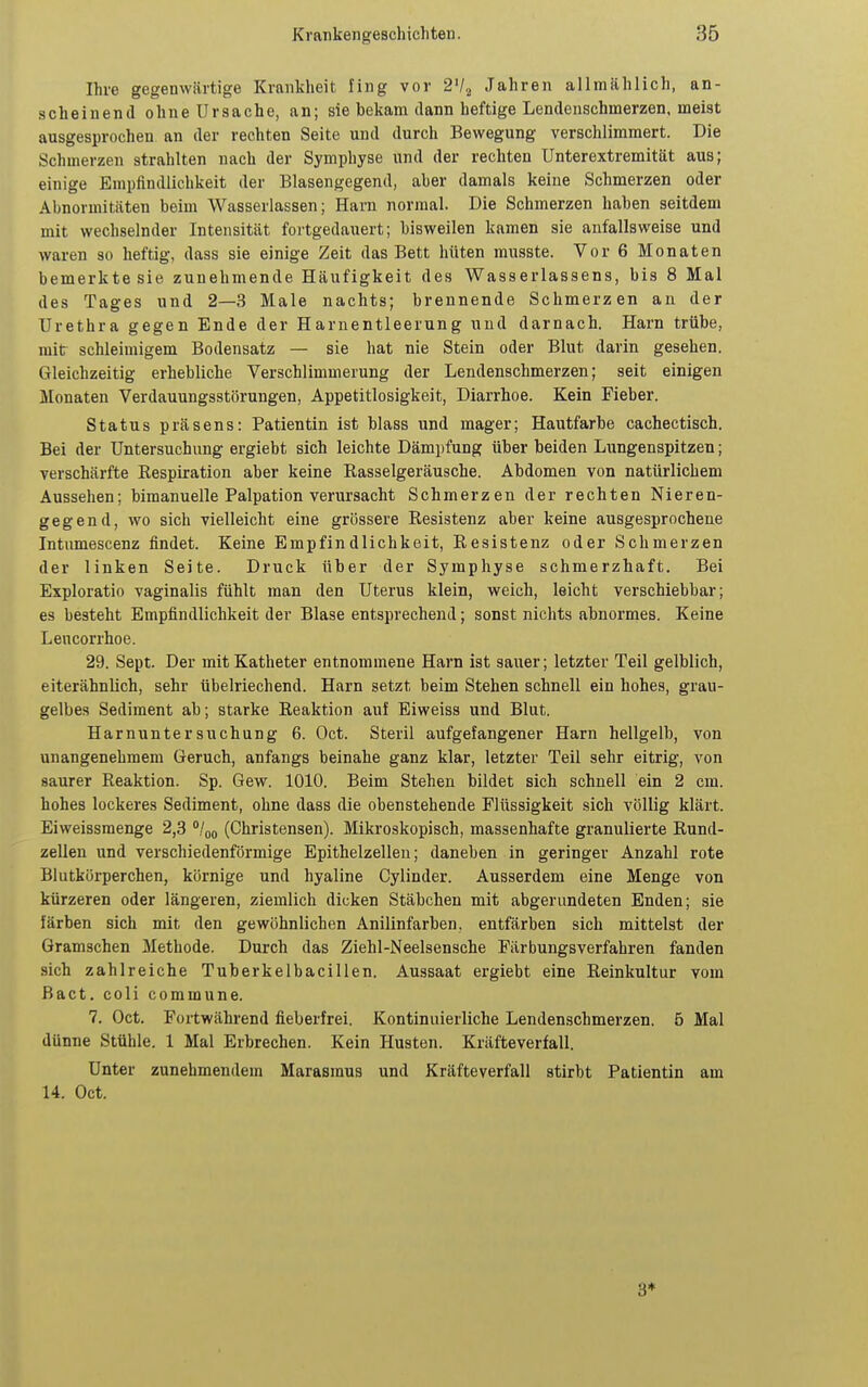 Ihre gegenwärtige Kranklieit fing vor 2'l^ Jahren allmählich, an- scheinend ohne Ursache, an; sie bekam dann heftige Lendenschmerzen, meist ausgesprochen an der rechten Seite und durch Bewegung verschlimmert. Die Schmerzen strahlten nach der Symphyse und der rechten Unterextremität aus; einige Empflndlichkeit der Blasengegend, aber damals keine Schmerzen oder Abnormitäten beim Wasserlassen; Harn normal. Die Schmerzen haben seitdem mit wechselnder Intensität fortgedauert; bisweilen kamen sie anfallsweise und waren so heftig, dass sie einige Zeit das Bett hüten musste. Vor 6 Monaten bemerkte sie zunehmende Häufigkeit des Wasserlassens, bis 8 Mal des Tages und 2—3 Male nachts; brennende Schmerzen an der Urethra gegen Ende der Harnentleerung und darnach. Harn trübe, mit schleimigem Bodensatz — sie hat nie Stein oder Blut darin gesehen. Gleichzeitig erbebliche Verschlimmerung der Lendenschmerzen; seit einigen Monaten Verdauungsstörungen, Appetitlosigkeit, Diarrhoe. Kein Fieber. Status präsens: Patientin ist blass und mager; Hautfarbe cachectisch. Bei der Untersuchung ergiebt sich leichte Dämpfung über beiden Lungenspitzen; verschärfte Eespiration aber keine Rasselgeräusche. Abdomen von natürlichem Aussehen; bimanuelle Palpation verursacht Schmerzen der rechten Nieren- gegend, wo sich vielleicht eine grössere Resistenz aber keine ausgesprochene Intumescenz findet. Keine Empfindlichkeit, Resistenz oder Schmerzen der linken Seite. Druck über der Symphyse schmerzhaft. Bei Exploratio vaginalis fühlt man den Uterus klein, weich, leicht verschiebbar; es besteht Empfindlichkeit der Blase entsprechend; sonst nichts abnormes. Keine Lencorrhoe. 29. Sept. Der mit Katheter entnommene Harn ist sauer; letzter Teil gelblich, eiterähnlich, sehr übelriechend. Harn setzt beim Stehen schnell ein hohes, grau- gelbes Sediment ab; starke Reaktion auf Eiweiss und Blut. Harnuntersuchung 6. Oct. Steril aufgefangener Harn hellgelb, von unangenehmem Geruch, anfangs beinahe ganz klar, letzter Teil sehr eitrig, von saurer Reaktion. Sp. Gew. 1010. Beim Stehen bildet sich schnell ein 2 cm. hohes lockeres Sediment, ohne dass die obenstebende Flüssigkeit sich völlig klärt. Eiweissmenge 2,3 °/oq (Christensen). Mikroskopisch, massenhafte granulierte Rund- zellen und verschiedenförmige Epithelzellen; daneben in geringer Anzahl rote Blutkörperchen, körnige und hyaline Cylinder. Ausserdem eine Menge von kürzeren oder längeren, ziemlich dicken Stäbchen mit abgerundeten Enden; sie färben sich mit den gewöhnlichen Anilinfarben, entfärben sich mittelst der Gramschen Methode. Durch das Ziehl-Neelsensche Färbungsverfahren fanden sich zahlreiche Tuberkelbacillen. Aussaat ergiebt eine Reinkultur vom Bact. coli commune. 7. Oct. Fortwährend fieberfrei. Kontinuierliche Lendenschmerzen. 5 Mal dünne Stühle. 1 Mal Erbrechen. Kein Husten. Kräfteverfall. Unter zunehmendem Marasmus und Kräfteverfall stirbt Patientin am 14. Oct. 3*