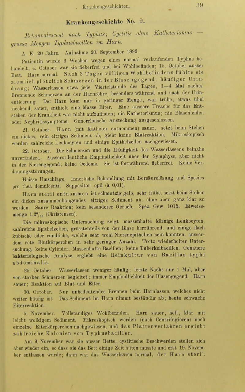 Krankengcscliichte No. 0. Rrkonvalescent nach Typhus; Cystitis ohne Kcdheterismus — grosse Mengen Tgphnshacillen im Harn. A. K. 20 Jahre. Aufnahme 20. September 1892. Patientin wurde 6 Wochen wegen eines normal verlaufenden Typhus be- handelt; 4. October war sie fieberfrei und bei Wohlbefinden; 15. Octül)er ausser Bett. Harn nurmal. Nach 3 Tagen völligen Wohlbefindens fühlte sie ziemlich plötzlich Schmerzen in dev Blasengegend; häufiger Urin- drang; Wasserlassen etwa jede Viertelstunde des Tages, 3—4 Mal nachts. Brennende Schmerzen an der Harnröhre, besonders Wcährend und nach der Urin- entleerung. Der Harn kam nur iu geringer Menge, war trübe, etwas übel riechend, sauer, enthielt eine Masse Eiter. Eine äussere Ursache für das Ent- stehen der Krankheit war nicht aufzufinden; nie Katheterismus; nie Blasenleiden oder Nephritissymptome. Gonorrhoische Ansteckung ausgeschlossen. 21. October. Harn (mit Katheter entnommen) sauer, setzt beim Stehen ein dickes, rein eitriges Sediment ab, giebt keine Blutreaktion. Mikroskopisch werden zahlreiche Leukocyten und einige Epithelzellen nachgewiesen. 22. October. Die Schmerzen und die Häufigkeit des Wasserlassens beinahe unverändert. Ausserordentliche Empfindlichkeit über der Symphyse, aber nicht in der Nierengegend; keine Oedeme. Sie ist fortwährend fieberfrei. Keine Ver- dauungsstörungen. Heisse Umschläge. Innerliche Behandlung mit Borsäurelösung und Speeles pro thea demulcenti. Suppositor. opii (ä 0,01). Harn steril entnommen ist schmutzig gelb, sehr trübe, setzt beim Stehen ein dickes zusammenhängendes eitriges Sediment ab, ohne aber ganz klar zu werden. Saure Reaktion; kein besonderer Geruch. Spez. Gew. 1015. Eiweiss- menge l,2<'/oo (Christensen). Die mikroskopische Untersuchung zeigt massenhafte körnige Leukocyten, zahlreiche Epithelzellen, grösstenteils von der Blase herrührend, und einige flach kubische oder rundliche, welche sehr wohl Nierenepithelien sein könnten, ausser- dem rote Blutkörperchen iu sehr geringer Anzahl. Trotz wiederholter Unter- suchung, keine Cylinder. Massenhafte Bacillen; keine Tuberkelbacillen. Genauere bakteriologische Analyse ergiebt eine Reinkultur von Bacillus typhi abdominalis. 25. October. Wasserlassen weniger häufig; letzte Nacht nur 1 Mal, aber von starken Schmerzen begleitet; immer Empfindlichkeit der Blasengegend. Harn sauer; Reaktion auf Blut und Eiter. 30. October. Nur unbedeutendes Brennen beim Harnlassen, welches nicht weiter häufig ist. Das Sediment im Harn nimmt beständig ab; heute schwache Eiterreaktion. 5. November. Vollständiges Wohlbefinden. Harn sauer, hell, klar mit leicht wolkigem Sediment. Mikroskopisch werden (nach Centrifugieren) noch einzelne Eitcrkörperchen nachgewiesen, und das Plattenverfahren ergiebt zahlreiche Kolonien von Typhusbacillen. Am 9. November war sie ausser Bette, cystitische Beschwerden stellen sich aber wieder ein, so dass sie das Bett einige Zeit liüten musste und erat 19. Novem- ber entlassen wurde; dann war das Wasserlassen normal, der Harn steril.