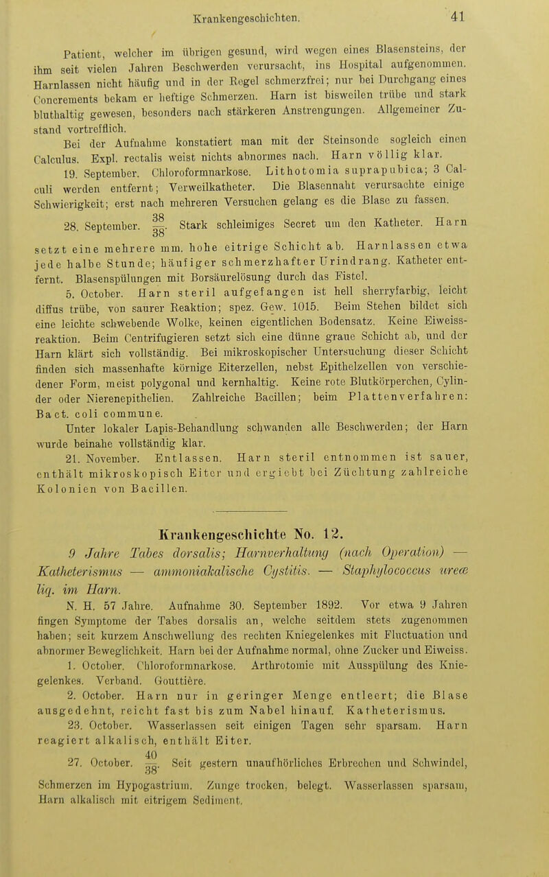 Patient, welcher im übrigen gesund, wird wegen eines Blasensteins, der ihm seit vielen Jahren Beschwerden verursacht, ins Hospital aufgenommen. Harnlassen nicht häufig und in der Regel schmerzfrei; nur bei Durchgang eines Concrements bekam er heftige Schmerzen. Harn ist bisweilen trübe und stark bluthaltig gewesen, besonders nach stärkeren Anstrengungen. Allgemeiner Zu- stand vortrefflich. Bei der Aufnahme konstatiert man mit der Steinsonde sogleich einen Calculus. Expl. rectalis weist nichts abnormes nach. Harn völlig klar. 19. September. Chloroformnarkose. Lithotomia suprapubica; 3 Cal- culi werden entfernt; Verweilkatheter. Die Blasennaht verursachte einige Schwierigkeit; erst nach mehreren Versuchen gelang es die Blase zu fassen. 28. September. Stark schleimiges Secret um den Katheter. Harn setzt eine mehrere mm. hohe eitrige Schicht ab. Harnlassen etwa jede halbe Stunde; häufiger schmerzhafter ürindrang. Katheter ent- fernt. Blasenspülungen mit Borsäurelösung durch das Fistel. 5. October. Harn steril aufgefangen i.st hell sherryfarbig, leicht diffus trübe, von saurer Reaktion; spez. Gew. 1015. Beim Stehen bildet sich eine leichte schwebende Wolke, keinen eigentlichen Bodensatz. Keine Eiweiss- reaktion. Beim Centrifugieren setzt sich eine dünne graue Schicht ab, luid der Harn klärt sich vollständig. Bei mikroskopischer Untersuchung dieser Schicht finden sich massenhafte körnige Eiterzellen, nebst Epithelzellen von verschie- dener Form, meist polygonal und kernhaltig. Keine rote Blutkörperchen, Cylin- der oder Nierenepithelien. Zahlreiche Bacillen; beim Plattenverfahren: Bact. coli commune. Unter lokaler Lapis-Behandlung scl^wanden alle Beschwerden; der Harn wurde beinahe vollständig klar. 21. November. Entlassen. Harn steril entnommen ist sauer, enthält mikroskopisch Eiter und crgicbt bei Züchtung zahlreiche Kolonien von Bacillen. Krankengeschichte No. 12. .9 Jahre Tabes äorsalis; Harnverhaltumj (nach Operation) — Katheterismus — ammonialcalische CijstHis. — Staphylococcus ureoi liq. im Harn. N. H. 57 Jahre. Aufnahme 30. September 1892. Vor etwa 9 Jahren fingen Symptome der Tabes dorsalis an, welche seitdem stets zugenommen haben; seit kurzem Anschwellung des rechten Kniegelenkes mit Fluctuation und abnormer Beweglichkeit. Harn bei der Aufnahme normal, ohne Zucker und Eiweiss. 1. October. Ciiloroformnarkose. Arthrotomie mit Ausspülung des Knie- gelenkes. Verband. Gouttiere. 2. October. Harn nur in geringer Menge entleert; die Blase ausgedehnt, reicht fast bis zum Nabel hinauf. Katheterismus. 23. October. Wasserlassen seit einigen Tagen sehr sparsam. Harn reagiert alkalisch, enthält Eiter. 40 27. October. —. Seit gestern unaufhörliches Erbrechen und Schwindel, oo Schmerzen im Hypogastriuin. Zunge trocken, belegt. Wasserlassen sparsam, Harn alkalisch mit eitrigem Sediment.