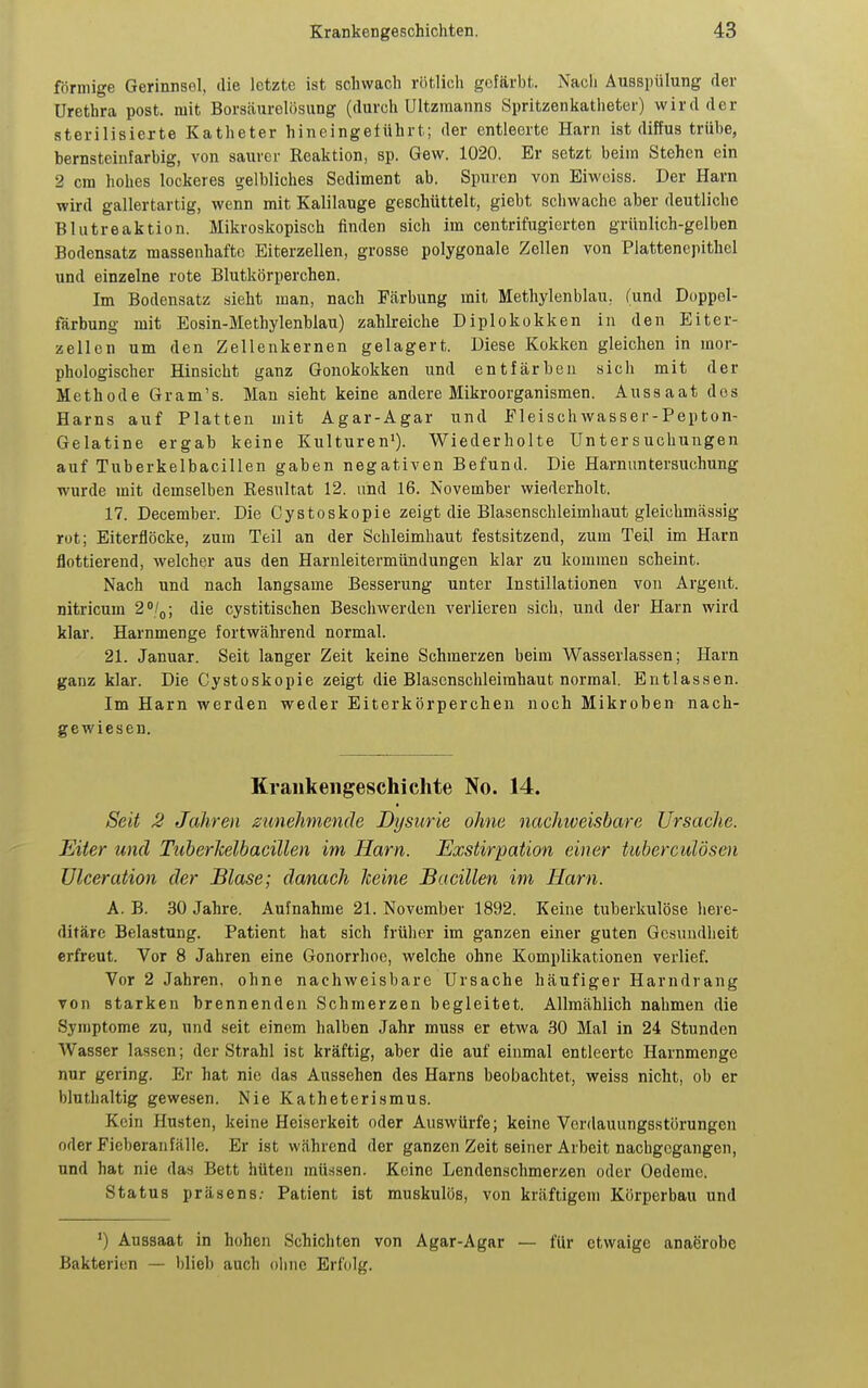 förmige Gerinnsel, die letzte ist schwach rötlich gefärbt. Nacli Ausspülung der Urethra post. mit Borsäurelösung (durch Ultzmanns Spritzenkathetei) wird der sterilisierte Katheter hineingeführt; der entleerte Harn ist diffus trübe, bernsteiufarbig, von saurer Reaktion, sp. Gew. 1020. Er setzt beim Stehen ein 2 cm hohes lockeres gelbliches Sediment ab. Spuren von Eiwciss. Der Harn wird gallertartig, wenn mit Kalilauge geschüttelt, giebt schwache aber deutliche Blutreaktion. Mikroskopisch finden sich im centrifugierten grünlich-gelben Bodensatz massenhafte Eiterzellen, grosse polygonale Zellen von Plattenepithel und einzelne rote Blutkörperchen. Im Bodensatz sieht man, nach Färbung mit Methylenblau, fund Doppel- färbung mit Eosin-Methylenblau) zahlreiche Diplokokken in den Eiter- zell on um den Zellenkernen gelagert. Diese Kokken gleichen in mor- phologischer Hinsicht ganz Gonokokken und entfärben sich mit der Methode Gram's. Man sieht keine andere Mikroorganismen. Aussaat dos Harns auf Platten mit Agar-Agar und Fleischwasser-Pepton- Gelatine ergab keine Kulturen'). Wiederholte Untersuchungen auf Tuberkelbacillen gaben negativen Befund. Die Harnuntersuchung wurde mit demselben Resultat 12. und 16. November wiederholt. 17. December. Die Cystoskopie zeigt die Blasenschleimhaut gleichmässig rot; Eiterflöcke, zum Teil an der Schleimhaut festsitzend, zum Teil im Harn flottierend, welcher aus den Harnleitermündungen klar zu kommen scheint. Nach und nach langsame Besserung unter Instillationen von Argeut. nitricum 2'/(,; die cystitischen Beschwerden verlieren sich, und der Harn wird klar. Harnmenge fortwährend normal. 21. Januar. Seit langer Zeit keine Schmerzen beim Wasserlassen; Harn ganz klar. Die Cystoskopie zeigt die Blascnschleimhaut normal. Entlassen. Im Harn werden weder Eiterkörperchen noch Mikroben nach- gewiesen. Krankengeschichte No. 14. Seit 2 Jahren zunehmende Dysurie ohne nachiveisbare Ursache. Eiter und TuherTcelbacillen im Harn. Exstirpation einer tuherculösen ülceration der Blase; danach keine Bacillen im Harn. A. B. 30 Jahre. Aufnahme 21. November 1892. Keine tuberkulöse here- ditäre Belastung. Patient hat sich frülier im ganzen einer guten Gesundheit erfreut. Vor 8 Jahren eine Gonorrhoe, welche ohne Komplikationen verlief. Vor 2 Jahren, ohne nachweisbare Ursache häufiger Harndrang von starken brennenden Schmerzen begleitet. Allmählich nahmen die Symptome zu, und seit einem halben Jahr muss er etwa 30 Mal in 24 Stunden Wasser lassen; der Strahl ist kräftig, aber die auf einmal entleerte Harnmenge nur gering. Er hat nie das Aussehen des Harns beobachtet, weiss nicht, ob er bluthaltig gewesen. Nie Katheterismus. Kein Husten, keine Heiserkeit oder Auswürfe; keine Verdauungsstörungen oder Fieberanfälle. Er ist während der ganzen Zeit seiner Arbeit nachgegangen, und hat nie das Bett hüten müssen. Keine Lendenschmerzen oder Oedeme. Status präsens; Patient ist muskulös, von kräftigem Körperbau und ') Aussaat in hohen Schichten von Agar-Agar — für etwaige anaerobe Bakterien — blieb auch oline Erfolg.