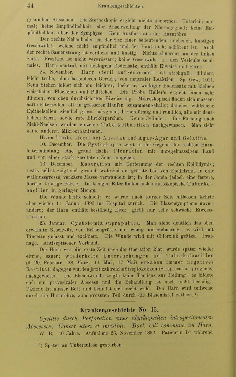 gesundem Aussehen. Die Stetlioskopic ergicbt nichts abnormes. Unterleib nor- mal; keine Emi)iin(llichkeit oder Anschwellung der Nierciigegend; keine Em- pfindlichkeit über der Symphyse. Kein Ausfluss aus der Harnröhre. Der rechte Nebenhoden ist der Sitz einer bedeutenden, unebenen, knotigen GJeschwulst, welche nicht empfindlicli und der Haut nicht adhärent ist. Auch der rechte Samenstrang ist verdickt und knotig. Nichts abnormes an der linken Seite. Prostata ist nicht vergrössert; keine Geschwulst an den Vesiculse serai- nales. Harn neutral, mit flockigem Bodensatz, enthält Eiweiss und Eiter. 24. November. Harn steril aufgesammelt ist strohgelb, diluiert, leicht trübe, ohne besonderen Geruch, von neutraler Reaktion. Sp. Gew. 1011. Beim Stehen bildet sich ein leichter, lockerer, wolkiger Bodensatz mit kleinen weisslichen Flöckchen und Plättchen. Die Probe Heller's ergiebt einen sehr dünnen, von oben durchsichtigen Eiweissring. Mikroskopisch finden sich massen- hafte Eiterzellen, oft in grösseren Haufen zusammengeballt; daneben zahlreiche Epithelzellen, ziemlich gross, polygonal, birnenförmig und rundlich, alle mit deut- lichem Kern, sowie rote Blutkörperchen. Keine Gylinder. Bei Färbung nach Ziehl-Neelsen werden einzelne Tuberkelbacillen nachgewiesen. Man sieht keine anderen Mikroorganismen. Harn bleibt steril bei Aussaat auf Agar-Agar und Gelatine. 10. December. Die Cystoskopie zeigt in der Gegend der rechten Harn- leitermttndung eine graue flache Ulceration mit uuregelmässigem Rand und von einer stark geröteten Zone umgeben. 13. December. Kastration mit Entfernung der rechten Epididymis; testis selbst zeigt sich gesund, während der grösste Teil von Epididymis in eine wallnussgrosse, verkäste Masse verwandelt ist; in der Cauda jedoch eine festere, fibröse, knotige Partie. Im käsigen Eiter finden sich mikroskopische Tuberkel- bacillen in geringer Menge. Die Wunde heilte schnell; er wurde nach kurzer Zeit entlassen, kehrte aber wieder 11. Januar 1893 ins Hospital zurück. Die Blasensymptome unver- ändert; der Harn enthält beständig Eiter, giebt nur sehr schwache Eivveiss- reaktion. 23. Januar. Cystotomia suprapubica. Man sieht deutlich das oben erwähnte Geschwür, von Erbsengrösse, ein wenig unregelmässig; es wird mit Pincette gefasst und excidiert. Die Wunde wird mit Chlorzink geätzt. Drai- nage. Antiseptischer Verband. Der Harn war die erste Zeit nach der Operation klar, wurde später wieder eitrig, sauer; wiederholte Untersuchungen auf Tuberkelbacillen (9, 20. Februar, 28. März, 11. Mai, 17. Mai) ergaben immer negatives Resultat; dagegen wurden jetzt zahlreiche Streptokokken (Streptococcus pyogenes) nachgewiesen. Die Blasenwunde zeigte keine Tendenz zur Heilung; es bildete sich ein prävesicaler Abscess und die Behandlung ist noch nicht beendigt. Patient ist ausser Bett und befindet sich recht wohl. Der Harn wird teilweise durch die Harnröhre, zum grössten Teil durch die Blasenfistel entleert.*) Krankengeschiclite No 15. CystiUs durch Perforation eines ahgeliapselten intraperitonealen Abscesses; Cancer uteri et intestini. Back coli commune im Harn. W. B. 40 Jahre. Aufnahme 26. November 1892. Patientin ist während ') Später an Tuberculose gestorben.