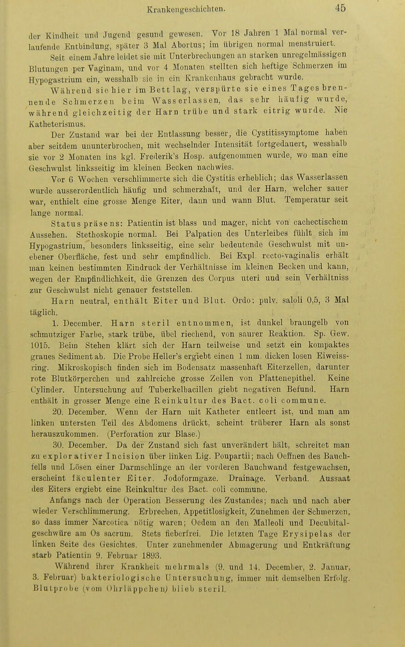 der Kindheit und Jugend gesund gewesen. Vor 18 Jahren 1 Mal normal ver- laufende Entbindung, später 3 Mal Abortus; im übrigen normal menstruiert. Seit einem Jahre leidet sie mit Unterbrechungen an starken unregelmässigen Blutungen per Vaginam, und vor 4 Monaten stellten sich heftige Schmerzen im Hypogastrium ein, wesshalb sie in ein Ki'ankciihaus gebracht wurde. Während sie hier im Bett lag, verspürte sie eines Tages bren- nende Schmerzen beim Wasserlassen, das sehr häufig wurde, während gleichzeitig der Harn trübe und stark eitrig wurde. Nie Katheterismus. Der Zustand war bei der Entlassung besser, die Cystitissymptome haben aber seitdem ununterbrochen, mit wechselnder Intensität fortgedauert, wesshalb sie vor 2 Monaten ins kgl. Frederik's Hosp. aufgenommen wurde, wo man eine Geschwulst linksseitig im kleinen Becken nachwies. Vor 6 Wochen verschlimmerte sich die Cystitis erheblich; das Wasserlassen wurde ausserordentlich häufig und schmerzhaft, und der Harn, welcher sauer war, enthielt eine grosse Menge Eiter, dann und wann Blut. Temperatur seit lange normal. Status präse ns: Patientin ist blass und mager, nicht von cachectischem Aussehen. Stethoskopie normal. Bei Palpation des Unterleibes fühlt sich im Hypogastrium, besonders linksseitig, eine sehr bedeutende Geschwulst mit un- ebener Oberfläche, fest und sehr empfindlich. Bei Expl. recto-vagiualis erhält man keinen bestimmten Eindruck der Verhältnisse im kleinen Becken und kann, wegen der Empfindlichkeit, die Grenzen des Corpus uteri und sein Verhältniss zur Geschwulst nicht genauer feststellen. Harn neutral, enthält Eiter und Blut. Ordo: pulv. saloli 0,5, 3 Mal täglich. 1. December. Harn steril entnommen, ist dunkel braungelb von schmutziger Farbe, stark trübe, übel riechend, von saurer Keaktion. Sp. Gew. 1015. Beim Stehen klärt sich der Harn teilweise und setzt ein kompaktes graues Sediment ab. Die Probe Heller's ergiebt einen 1 mm. dicken losen Eiweiss- ring. Mikroskopisch finden sich im Bodensatz massenhaft Eiterzellen, darunter rote Blutkörperchen und zahlreiche grosse Zellen von Plattenepithel. Keine Cylinder. Untersuchung auf Tuberkelbacillen giebt negativen Befund. Harn enthält in grosser Menge eine Reinkultur des Bact. coli commune. 20. December. Wenn der Harn mit Katheter entleert ist, und man am linken untersten Teil des Abdomens drückt, scheint trüberer Harn als sonst herauszukommen. (Perforation zur Blase.) .30. December. Da der Zustand sich fast unverändert hält, schreitet man zuexplorativer Incision über linken Lig. Poupartii; nach Oeffnen des Bauch- fells und Lösen einer Darmschlinge an der vorderen Bauchwand festgewachsen, erscheint fäculenter Eiter. Jodoformgaze. Drainage. Verband. Aussaat des Eiters ergiebt eine Reinkultur des Bact. coli commune. Anfangs nach der Operation Besserung des Zustandes; nach und nach aber wieder Verschlimmerung. Erbrechen, Appetitlosigkeit, Zunehmen der Schmerzen, so dass immer Narcotica nötig waren; Gedern an den Malleoli und Decubital- geschwüre am Os sacrum. Stets fieberfrei. Die letzten Tage Erysipelas der linken Seite des Gesichtes. Unter zunehmender Abmagerung und Entkräftung starb Patientin 9. Februar 1893. Während ihrer Krankheit mehrmals (9. und 14. December, 2. Januar, 3. Februar) bakteriologische Untersuchung, immer mit demselben Erfolg. Blutprobe (vom Ohrläppchen} blieb steril.