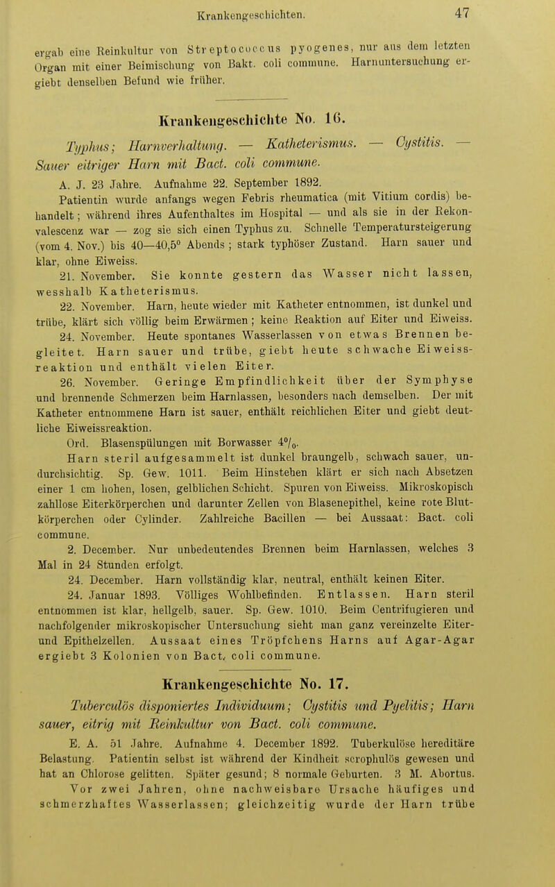 ergab eine Reinkultur von Streptocuccus pyogenes, nur ans dem letzten Organ mit einer Beimischung von Bakt. coli commune. Harnuntersuchung er- giebt denselben Befund wie früher. Kvaiikeiigeschichte No. 16. Typhus; Harnverhaltumi. — Katheterismus. — Cystitis. — Sauer eitriger Harn mit Bact. coli commune. A. J. 23 Jahre. Aufnahrae 22. September 1892. Patientin wurde anfangs wegen Febris rheumatica (mit Vitium cordis) be- handelt ; während ihres Aufenthaltes im Hospital — und als sie in der Rekon- valescenz war — zog sie sich einen Typhus zu. Schnelle Temperatursteigerung (vom 4. Nov.) bis 40—40,5° Abends ; stark typhöser Zustand. Harn sauer und klar, ohne Eiweiss. 21. November. Sie konnte gestern das Wasser nicht lassen, wesshalb Katheterismus. 22. November. Harn, heute wieder mit Katheter entnommen, ist dunkel und trübe, klärt sich völlig beim Erwärmen; keine Reaktion auf Eiter und Eiweiss. 24. November. Heute spontanes Wasserlassen von etwas Brennen be- gleitet. Harn sauer und trübe, giebt heute schwache Eiweiss- reaktion und enthält vielen Eiter. 26. November. Geringe Empfindlichkeit über der Symphyse und brennende Schmerzen beim Harnlassen, besonders nach demselben. Der mit Katheter entnommene Harn ist sauer, enthält reichlichen Eiter und giebt deut- liche Eiweissreaktion. Ord. Blasenspülungen mit Borwasser 4'*/o. Harn steril aufgesammelt ist dunkel braungelb, schwach sauer, un- durchsichtig. Sp. Gew. 1011. Beim Hinstehen klärt er sich nach Absetzen einer 1 cm hohen, losen, gelblichen Scliicht. Spuren von Eiweiss. Mikroskopisch zahllose Eiterkörperchen und darunter Zellen von Blasenepithel, keine rote Blut- körperchen oder Cylinder. Zahlreiche Bacillen — bei Aussaat: Bact. coli commune. 2. December. Nur unbedeutendes Brennen beim Harnlassen, welches 3 Mal in 24 Stunden erfolgt. 24. December. Harn vollständig klar, neutral, enthält keinen Eiter. 24. Januar 1893. Völliges Wohlbefinden. Entlassen. Harn steril entnommen ist klar, hellgelb, sauer. Sp. Gew. 1010. Beim Centrifugieren und nachfolgender mikroskopischer Untersuchung sieht man ganz vereinzelte Eiter- und Epithelzellen. Aussaat eines Tröpfchens Harns auf Agar-Agar ergiebt 3 Kolonien von Bact/ coli commune. Krankengeschichte No. 17. Tuberculös disponiertes Individuum; Oystitis tmd Pyelitis; Harn sauer, eitrig mit BeinlcuUur von Bact. coli commune. E. A. 51 Jahre. Aufnahme 4. December 1892. Tuberkulöse hereditäre Belastung. Patientin selbst ist während der Kindheit serophulös gewesen und hat an Chloro.se gelitten. Später ge.sund; 8 normale Geburten. 3 M. Abortus. Vor zwei Jahren, ohne nachweisbaro Ursaclie häufiges und schmerzhaftes Wasserlassen; gleichzeitig wurde der Harn trübe