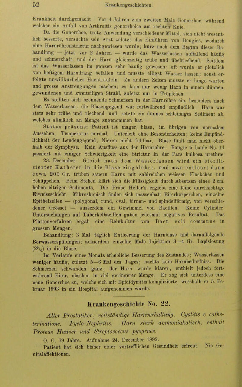 Krankheit durchgemacht Vor 4 Jahren zum zweiten Male Gonorrhoe, während welcher ein Anfall von Arthroitis gonorrhoica am rechten Knie. Da die Gonorrhoe, trotz Anwendung verschiedener Mittel, sich nicht wesent- lich besserte, versuchte sein Arzt zuletzt das Einführen von Bougies, wodurch eine Harnröhrenstrictur nachgewiesen wurde; kurz nach dem Beginn dieser Be- handlung — jetzt vor 2 Jahren — wurde das Wasserlassen auffallend häufig und schmerzhaft, und der Harn gleichzeitig trübe und übelriechend. Seitdem ist das Wasserlassen im ganzen sehr häufig gewesen; oft wurde er plötzlich von heftigem Harndrang befallen und musste eiligst Wasser lassen; sonst er- folgte unwillkürliches Harnträuieln. Zu andern Zeiten musste er lange warten und grosse Anstrengungen machen; es kam nur wenig Harn in einem dünnen, gewundenen und zweiteiligen Strahl, zuletzt nur in Tröpfchen. Es stellten sich brennende Schmerzen in der Harnröhre ein, besonders nach dem Wasserlassen; die Blasengegend war fortwährend empfindlich. Harn war stets sehr trübe und riechend und setzte ein dünnes schleimiges Sediment ab, welches allmälich an Menge zugenommen hat. Status präsens: Patient ist mager, blass, im übrigen von normalem Aussehen. Temperatur normal. Unterleib ohne Besonderheiten; keine Empfind- lichkeit der Lendengegend; Nieren nicht fühlbar. Blase fühlt man nicht ober- halb der Symphyse. Kein Ausfluss aus der Harnröhre. Bougie ä boule No. 14 passiert mit einiger Schwierigkeit eine Strictur in der Pars bulbosa urethrae. 23. December. Gleich nach dem Wasserlassen wird ein sterili- sierter Katheter in die Blase eingeführt, und man entleert dann etwa 200 Gr. trüben sauern Harns mit zahlreichen weissen Flöckchen und Schüppchen. Beim Stehen klärt sich die Flüssigkeit durch Absetzen eines 2 cm. hohen eitrigen Sediments. Die Probe Heller's ergiebt eine feine durchsichtige Eiweissschicht. Mikroskopisch finden sich massenhaft Eiterkörperchen, einzelne Epithelzellen — (polygonal, rund, oval, birneu- uud spindelförmig, von verschie- dener Grösse) — ausserdem ein Gewimmel von Bacillen. Keine Cylinder. Untersuchungen auf Tuberkelbacillen gaben jedesmal negatives Resultat. Das Plattenverfahren ergab eine Reinkultur von Bact. coli commune in grossen Mengen. Behandlung: 3 Mal täglich Entleerung der Harnblase nnd darauffolgende Borwasserspülungen; ausserdem einzelne Male Injektion 3—4 Gr. Lapislösung (20/0) in die Blase. Im Verlaufe eines Monats erhebliche Besserung des Zustandes; Wasserlassen weniger häufig, zuletzt 5—6 Mal des Tages; nachts kein Harnbedürfniss. Die Schmerzen schwanden ganz, der Harn wurde klarer, enthielt jedoch fort- während Eiter, obschon in viel geringerer Menge. Er zog sich unterdess eine neue Gonorrhoe zu, welche sich mit Epididymitis komplizierte, wesshalb er 5. Fe- bruar 1893 in ein Hospital aufgenommen wurde. Krankengeschichte No. 22. Alter Prostatiker; vollständige Harnverhaltung. Cystitis e cathe- terisatione. Tyelo-Nephritis. Harn stark ammoniakalisch, enthält Proteus Hauser und Streptococcus pyogenes. 0. 0. 79 Jahre. Aufnahme 24. December 1892. Patient hat sich bisher einer vortrefflichen Gesundheit erfreut. Nie Ge- nitalaSektionen.