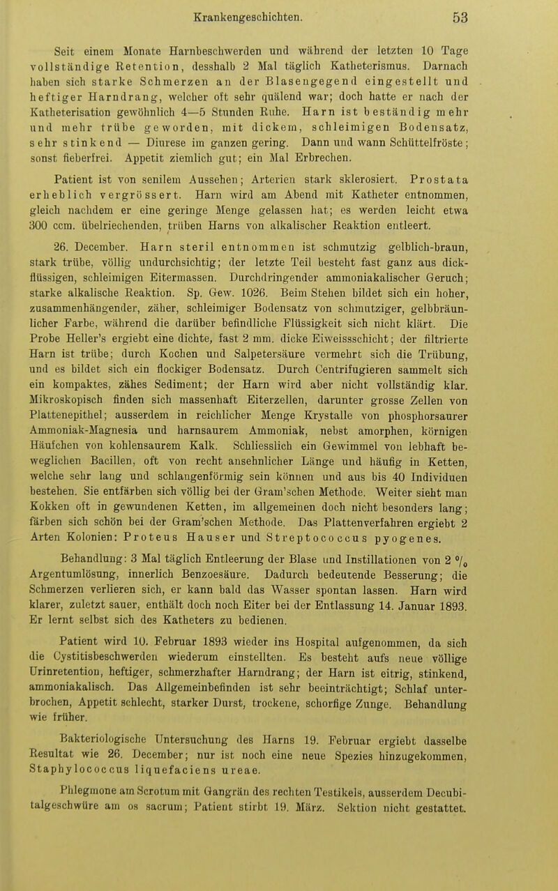 Seit einem Monate Harnbeschwerden und während der letzten 10 Tage vollständige Retention, desshalb 2 Mal täglich Katheterisraus. Darnach haben sich starke Schmerzen an der Blasengegend eingestellt und heftiger Harndrang, welcher oft sehr quälend war; doch hatte er nach der Katheterisation gewöhnlich 4—5 Stunden Ruhe. Harn ist beständig mehr und mehr trübe geworden, mit dickem, schleimigen Bodensatz, sehr stinkend — Diurese im ganzen gering. Dann und wann Schüttelfröste; sonst fieberfrei. Appetit ziemlich gut; ein Mal Erbrechen. Patient ist von senilem Aussehen; Arterien stark sklerosiert. Prostata erheblich vergrössert. Harn wird am Abend mit Katheter entnommen, gleich nachdem er eine geringe Menge gelassen hat; es werden leicht etwa 300 ccm. übelriechenden, ti'üben Harns von alkalischer Reaktion entleert. 26. December. Harn steril entnommen ist schmutzig gelblich-braun, stark trübe, völlig undurchsichtig; der letzte Teil besteht fast ganz aus dick- flüssigen, schleimigen Eitermassen. Durchdringender ammoniakalischer Geruch; starke alkalische Reaktion. Sp. Gew. 1026. Beim Stehen bildet sich ein hoher, zusammenhängender, zäher, schleimiger Bodensatz von schmutziger, gelbbräun- licher Farbe, während die darüber befindliche Flüssigkeit sich nicht klärt. Die Probe Heller's ergiebt eine dichte, fast 2 mm. dicke Eiweissschiclit; der filtrierte Harn ist trübe; durch Kochen und Salpetersäure vermehrt sich die Trübung, und es bildet sich ein flockiger Bodensatz. Durch Centrifugieren sammelt sich ein kompaktes, zähes Sediment; der Harn wird aber nicht vollständig klar. Mikroskopisch finden sich massenhaft Eiterzellen, darunter grosse Zellen von Plattenepithel; ausserdem in reichlicher Menge Krystalle von phosphorsaurer Ammoniak-Magnesia und harnsaurem Ammoniak, nebst amorphen, körnigen Häufchen von kohlensaurem Kalk. Schliesslich ein Gewimmel von lebhaft be- weglichen Bacillen, oft von recht ansehnlicher Länge und häufig in Ketten, welche sehr lang und schlaugenförmig sein können und aus bis 40 Individuen bestehen. Sie entfärben sich völlig bei der Gram'schen Methode. Weiter sieht man Kokken oft in gewundenen Ketten, im allgemeinen doch nicht besonders lang; färben sich schön bei der Gram'schen Methode. Das Platten verfahren ergiebt 2 Arten Kolonien: Proteus Hauser und Streptococcus pyogenes, Behandlung: 3 Mal täglich Entleerung der Blase und Instillationen von 2 /^ Argentumlösung, innerlich Benzoesäure. Dadurch bedeutende Besserung; die Schmerzen verlieren sich, er kann bald das Wasser spontan lassen. Harn wird klarer, zuletzt sauer, enthält doch noch Eiter bei der Entlassung 14. Januar 1893. Er lernt selbst sich des Katheters zu bedienen. Patient wird 10. Februar 1893 wieder ins Hospital aufgenommen, da sich die Cystitisbeschwerden wiederum einstellten. Es besteht aufs neue völlige ürinretention, heftiger, schmerzhafter Harndrang; der Harn ist eitrig, stinkend, ammoniakalisch. Das Allgemeinbefinden ist sehr beeinträchtigt; Schlaf unter- brochen, Appetit schlecht, starker Durst, trockene, schorfige Zunge. Behandlung wie früher. Bakteriologische Untersuchung des Harns 19. Februar ergiebt dasselbe Resultat wie 26. December; nur ist noch eine neue Spezies hinzugekommen, Staphylococcus liquefaciens ureae. Phlegmone am Scrotum mit Gangrän des rechten Testikels, ausserdem Decubi- talgeschwüre am os sacrum; Patient stirbt 19. März. Sektion nicht gestattet.
