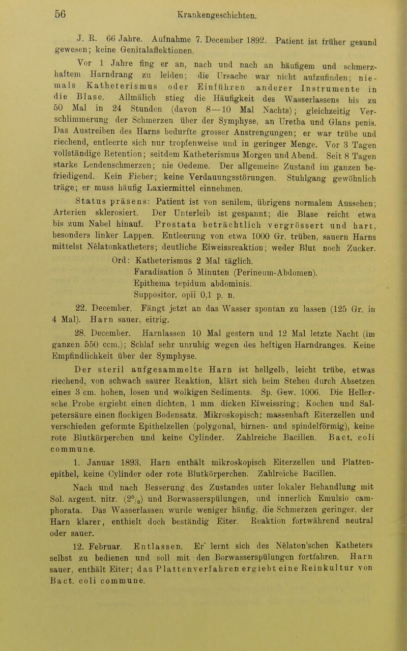 J. ß. 66 Jahre. Aufnahme 7. December 1892. Patient ist früher gesund gewesen; keine Qenitalal'fektionen. Vor 1 Jahre fing er an, nach nnd nach an häufigem und schmerz- haftem Harndrang zu leiden; die [Tr.'iache war nicht aufzufinden; nie- mals Katheterismus oder Einführen anderer Instrumente in die Blase. Allmälich stieg die Häufigkeit des Wasserlassens bis zu 50 Mal in 24 Stunden (davon 8 — 10 Mal Nachts); gleichzeitig Ver- schlimmerung der Schmerzen über der Symphyse, an Uretha und Glans penis. Das Austreiben des Harns bedurfte grosser Anstrengungen; er war trübe und riechend, entleerte sich nur tropfenweise und in geringer Menge. Vor 3 Tagen vollständige Retention; seitdem Katheterismus Morgen und Abend. Seit 8 Tagen starke Lendenschmerzen; nie Oedeme. Der allgemeine Zustand im ganzen be- friedigend. Kein Fieber; keine Verdauungsstörungen. Stuhlgang gewöhnlich träge; er muss häufig Laxiermittel einnehmen. Status präsens: Patient ist von senilem, übrigens normalem Aussehen; Arterien sklerosiert. Der Unterleib ist gespannt; die Blase reicht etwa bis zum Nabel hinauf. Prostata beträchtlich vergrössert und hart, besonders linker Lappen. Entleerung von etwa 1000 Gr. trüben, sauern Harns mittelst Nelatonkatheters; deutliche Eiweissreaktion; weder Blut noch Zucker. Ord: Katheterismus 2 Mal täglich. Faradisation 5 Minuten (Perineum-Abdomen). Epithema tepidum abdominis. Suppositor. opii 0,1 p. n. 22. December. Fängt jetzt an das Wasser spontan zu lassen (125 Gr. in 4 Mal). Harn sauer, eitrig. 28. December. Harnlassen 10 Mal gestern und 12 Mal letzte Nacht (im ganzen 550 ccm.); Schlaf sehr unruhig wegen des heftigen Harndranges. Keine Empfindlichkeit über der Symphyse. Der steril aufgesammelte Harn ist hellgelb, leicht trübe, etwas riechend, von schwach saurer Eeaktion, klärt sich beim Stehen durch Absetzen eines 3 cm. hohen, losen und wolkigen Sediments. Sp. Gew. 1006. Die Heller- sche Probe ergiebt einen dichten, 1 mm dicken Eiweissring; Kochen und Sal- petersäure einen flockigen Bodensatz. Mikroskopisch: massenhaft Eiterzellen und verschieden geformte Epithelzellen (polygonal, birnen- und spindelförmig), keine rote Blutkörperchen und keine Cylinder. Zahlreiche Bacillen. Bact. coli commune. 1. Januar 1893. Harn enthält mikroskopisch Eiterzellen und Platten- epithel, keine Cylinder oder rote Blutkörperchen. Zahlreiche Bacillen. Nach und nach Besserung des Zustandes unter lokaler Behandlung mit Sol. argent. nitr. (2''/o) und Borwasserspülungen, und innerlich Emulsio cam- phorata. Das Wasserlassen wurde weniger häufig, die Schmerzen geringer, der Harn klarer, enthielt doch beständig Eiter. Eeaktion fortwährend neutral oder sauer. 12. Februar. Entlassen. Er' lernt sich des Nelaton'schen Katheters selbst zu bedienen und soll mit den Borwasserspülungen fortfahren. Harn sauer, enthält Eiter; das Plattenverfahren ergiebt eine Reinkultur von Bact. coli commune.