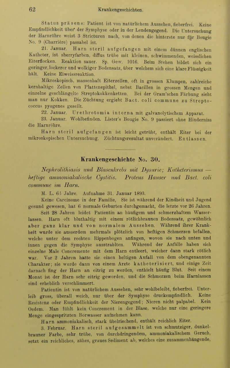 Status präsens: Patient ist von natürlichem Aussehen, fieberfrei. Keine Erapfinrllichkeit iibei' der Symphyse oder in der Lendengegend. Die Untersuchung der Harnröhre weist 3 Stricturen nach, von denen die hinterste nur fjir Bougie No. 9 (Charriere) passabel ist. 21. Januar. Harn steril aufgefangen mit einem dünnen englischen Katheter, ist sherryfarben, diffus trübe mit kleinen, schwimmenden, weisslichen Eiterüocken. Reaktion sauer. Sp. Gew. 1016. Beim Stehen bildet sich ein geringer, lockerer und wolkiger Bodensatz, über welchem sich eine klare Flüssigkeit hält. Keine Eiweissreaktion. Mikroskopisch, massenhaft Eiterzellen, oft in grossen Klumpen, zahlreiche kernhaltige Zellen von Plattenepithel, nebst Bacillen in grossen Mengen und einzelne geschlängelte Streptokokkenketten. Bei der Gram'schen Färbung sieht man nur Kokken. Die Züchtung ergieht Bact. coli commune zu Strepto- coccus pyogenes gesellt. 22. Januar. Urethrotomia interna mit galvanolytischem Apparat. 23. Januar. Wohlbefinden. Lister's Bougie No. 9 passiert ohne Hinderniss die Harnröhre. Harn steril aufgefangen ist leicht getrübt, enthält Eiter bei der mikroskopischen Untersuchung. Züchtungsresultat unverändert. Entlassen. Krankengeschichte No. 30. Nephrolithiasis und BlasenJcrebs mit Dysurie; Katheterisnms — heftige ammoniakalische Gystitis. Proteus Häuser und Bact. coli commune im Harn. M. L. ei Jahre. Aufnahme 31. Januar 1893. Keine Carcinome in der Familie, Sie ist während der Kindheit und Jugend gesund gewesen, hat 6 normale Geburten durchgemacht, die letzte vor 26 Jahren. Seit 28 Jahren leidet Patientin an häufigem und schmerzhaftem Wasser- lassen. Harn oft bluthaltig mit einem rötlichbraunen Bodensatz, gewöhnlich aber ganz klar und von normalem Aussehen. Während ihrer Krank- heit wurde sie ausserdem mehrmals plötzlich von heftigen Schmerzen befallen, welche unter dem rechten Rippenbogen anfingen, wovon sie nach unten und innen gegen die Symphyse ausstrahlten. Während der Anfälle haben sich einzelne Male Concremente mit dem Harn entleert, welcher dann stark rötlich war. Vor 2 Jahren hatte sie einen heftigen Anfall von dem obengenannten Charakter; sie wurde dann von einem Arzte katheterisiert, und einige Zeit darnach fing der Harn an eitrig zu werden, enthielt häufig Blut. Seit einem Monat ist der Harn sehr eitrig geworden, und die Schmerzen beim Harnlassen sind erheblich verschlimmert. Patientin ist von natürlichem Aussehen, sehr wohlbeleibt, fieberfrei. Unter- leib gross, überall weich, nur über der Symphyse druckempfindlich. Keine Resistenz oder Empfindlichkeit der Nierengegend; Nieren nicht palpabel. Kein Oedem. Man fühlt kein Concrement in der Blase, welche nur eine geringere Menge eingespritzten Borwasser aufnehmen kann. Harn ammoniakalisch, stark übelriechend, enthält reichlich Eiter. 3. Februar. Harn steril aufgesammelt ist von schmutziger, dunkel- brauner Farbe, sehr trübe, von durchdringendem, amraoniakalischem Geruch, setzt ein reichliches, zähes, graues Sediment ab, welches eine zusammenhängende,