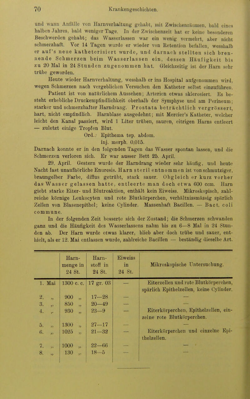 und wann Anfälle von Harnverhaltung geliabt, mit Zwisclienräumen. bald eine» halben Jahres, bald weniger Tage. In der Zwischenzeit hat er keine besonderen Beschwerden gehabt; das Wasserlassen war ein wenig vermehrt, aber nicht schmerzhaft. Vor 14 Tagen wurde er wieder von Retention befallen, wesshalb er auf's neue katheterisiert wurde, und darnach stellten sich bren- nende Schmerzen beim Wasserlassen ein, dessen Häufigkeit bis zu 20 Mal in 24 Stunden zugenommen hat. Gleichzeitig ist der Harn sehr trübe geworden. Heute wieder Harnverhaltung, Avesshalb er ins Hospital aufgenommen wird, wegen Schmerzen nach vergeblichen Versuchen den Katheter selbst einzuführen. Patient ist von natürlichem Aussehen; Arterien etwas sklerosiert. Es be- steht erhebliche Druckempfindlichkeit oberhalb der Symphyse und am Perineum; starker und schmerzhafter Harndrang. Prostata beträchtlich vergrössert, hart, nicht empfindlich. Harnblase ausgedehnt; mit Mercier's Katheter, welcher leicht den Kanal passiert, wird 1 Liter trüben, sauren, eitrigen Harns entleert — zuletzt einige Tropfen Blut. Ord.; Epithema tep. abdom. inj. morph. 0,015. Darnach konnte er in den folgenden Tagen das Wasser spontan lassen, und die Schmerzen verloren sich. Er war ausser Bett 25. April. 29. April. Gestern wurde der Harndrang wieder sehr häufig, und heute Nacht fast unaufhörliche Enuresis. Harn steril entnommen ist von schmutziger, braungelber Farbe, diSus getrübt, stark sauer. Obgleich er kurz vorher das Wasser gelassen hatte, entleerte man doch etwa 600 ccm. Harn giebt starke Eiter- und Blutreaktion, enthält kein Eiweiss. Mikroskopisch, zahl- reiche körnige Leukocyten und rote Blutkörperchen, verhältnissmässig spärlich Zellen von Blasenepithel; keine Cylinder. Massenhaft Bacillen. — Bact. coli commune. In der folgenden Zeit besserte sich der Zustand; die Schmerzen schwanden ganz und die Häufigkeit des Wasserlassens nahm bis zu 6—8 Mal in 24 Stun- den ab. Der Harn wurde etwas klarer, blieb aber doch trübe und sauer, ent- hielt, als er 12. Mai entlassen wurde, zahlreiche Bacillen — beständig dieselbe Art. Harn- Harn- Eiweiss menge in stoff in in Mikroskopische Untersuchung. 24 St. 24 St. 24 St. 1. Mai 1300 c. c. 17 gr. 03 Eiterzellen und rote Blutkörperchen, spärlich Epithelzellen, keine Cylinder. 2. „ 900 „ 17—28 3. „ 850 „ 20—49 4. ,. 930 „ 23—9 Eiterkörperchen, Epithelzellen, ein- zelne rote Blutkörperchen. 5. „ 1300 „ 27—17 6. „ 1025 „ 21—32 Eiterkörperchen und einzelne Epi- thelzellen. 7. 1000 „ 22—66 8. „ 130 „ 18—5