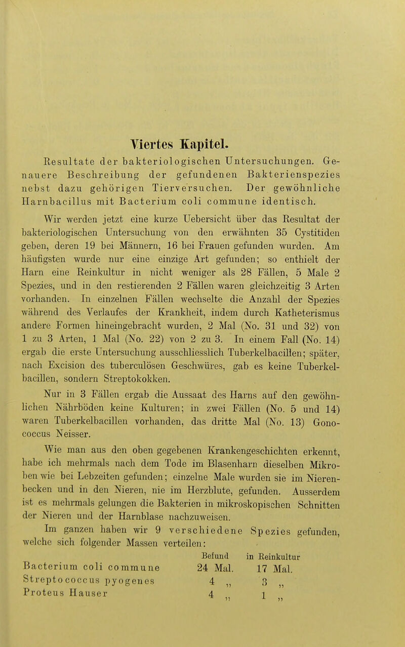 Viertes Kapitel. Resultate der bakteriologischen Untersuchungen. Ge- nauere Beschreibung der gefundenen Bakterienspezies nebst dazu gehörigen Tierversuchen. Der gewöhnliche Harnbacillus mit Bacterium coli commune identisch. Wir werden jetzt eine luirze Uebersicht über das Resultat der bakteriologischen Untersuchung von den erwähnten 35 Cystitiden geben, deren 19 bei Männern, 16 bei Frauen gefunden wurden. Am häufigsten wurde nur eine einzige Art gefunden; so enthielt der Harn eine Reinkidtur in nicht weniger als 28 Fällen, 5 Male 2 Spezies, und in den restierenden 2 Fällen waren gleichzeitig 3 Arten vorhanden. In einzelnen Fällen wechselte die Anzahl der Spezies während des Verlaufes der Krankheit, indem durch Katheterismus andere Formen hineingebracht wurden, 2 Mal (No. 31 und 32) von 1 zu 3 Arten, 1 Mal (No. 22) von 2 zu 3. In einem Fall (No. 14) ergab die erste Untersuchung ausschliesslich Tuberkelbacilien; später, nach Excision des tuberculösen Geschwüres, gab es keine Tuberkel- bacilien, sondern Streptokokken. Nur in 3 Fällen ergab die Aussaat des Harns auf den gewöhn- lichen Nährböden keine Kulturen; in zwei Fällen (No. 5 und 14) waren Tuberkelbacilien vorhanden, das dritte Mal (No. 13) Gono- coccus Neisser. Wie man aus den oben gegebenen lü'ankengeschichten erkennt habe ich mehrmals nach dem Tode im Blasenharn dieselben Mikro- ben wie bei Lebzeiten gefunden; einzelne Male wurden sie im Nieren- becken und in den Nieren, nie im Herzblute, gefunden. Ausserdem ist es mehrmals gelungen die Bakterien in mikroskopischen Schnitten der Nieren und der Harnblase nachzuweisen. Im ganzen haben wir 9 verschiedene Spezies gefunden, welche sich folgender Massen verteilen: Befund in Reinkultur Bacterium coli commune 24 Mal. 17 Mal. Streptococcus pyogenes 4 3 Proteus Hauser 4 1