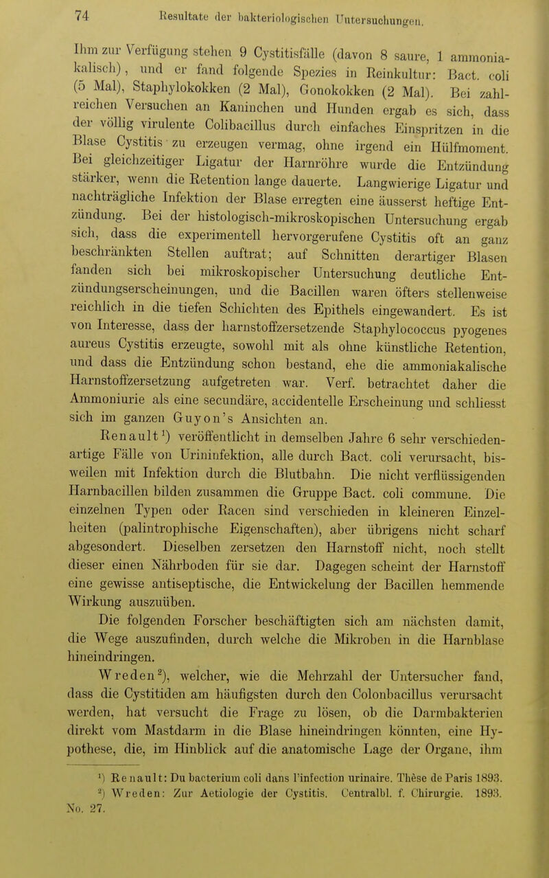 Ihm zur Verfügung stehen 9 Cystitisfälle (davon 8 saure, 1 ammonia- kahscli), und er fand folgende Spezies in Reinkultur: Bact. coli (5 Mal), Staphylokokken (2 Mal), Gonokokken (2 Mal). Bei zahl- reichen Versuchen an Kaninchen und Hunden ergab es sich, dass der völlig virulente Colibacillus durch einfaches Einspritzen in die Blase Cystitis zu erzeugen vermag, ohne irgend ein Hülfmoment. Bei gleichzeitiger Ligatur der Harnröhre wurde die Entzündung stärker, Avenn die Retention lange dauerte. Langwierige Ligatur und nachträgliche Infektion der Blase erregten eine äusserst heftige Ent- zündung. Bei der histologisch-mikroskopischen Untersuchung ergab sich, dass die experimentell hervorgerufene Cystitis oft an ganz beschränkten Stellen auftrat; auf Schnitten derartiger Blasen fanden sich bei mikroskopischer Untersuchung deutliche Ent- zündungserscheinungen, und die Bacillen waren öfters stellenweise reichlich in die tiefen Schichten des Epithels eingewandert. Es ist von Interesse, dass der harnstoffzersetzende Staphylococcus pyogenes aureus Cystitis erzeugte, sowohl mit als ohne künstliche Retention, und dass die Entzündung schon bestand, ehe die ammoniakalische Harnstoffzersetzung aufgetreten war. Verf. betrachtet daher die Ammoniurie als eine secuudäre, accidentelle Erscheinung und schliesst sich im ganzen Guyon's Ansichten an. Renault^) veröffentlicht in demselben Jahre 6 sehr verschieden- artige Fälle von Urininfektion, alle durch Bact. coli verursacht, bis- weilen mit Infektion durch die Blutbahn. Die nicht verflüssigenden Harnbacillen bilden zusammen die Gruppe Bact. coli commune. Die einzelnen Typen oder Racen sind verschieden in kleineren Einzel- heiten (palintrophische Eigenschaften), aber übrigens nicht scharf abgesondert. Dieselben zersetzen den Harnstoff nicht, noch stellt dieser einen Nährboden für sie dar. Dagegen scheint der Harnstoff eine gewisse autiseptische, die Entwickelung der Bacillen hemmende W^irkung auszuüben. Die folgenden Forscher beschäftigten sich am nächsten damit, die Wege auszufinden, durch welche die Mikroben in die Harnblase hineindringen. Wreden^), welcher, wie die Mehrzahl der Untersucher fand, dass die Cystitiden am häufigsten durch den Colonbacillus verui'sacht werden, hat versucht die Frage zu lösen, ob die Darmbaktei*ien direkt vom Mastdarm in die Blase hineindringen könnten, eine Hy- pothese, die, im Hinblick auf die anatomische Lage der Organe, ihm ') Ee nault: Du bacterium coli dans l'infection urinaire. These de Paris 1893. ^) Wreden: Zur Aetiologie der Cystitis. Centralbl. f. Chirurgie. 1893. No. 27.