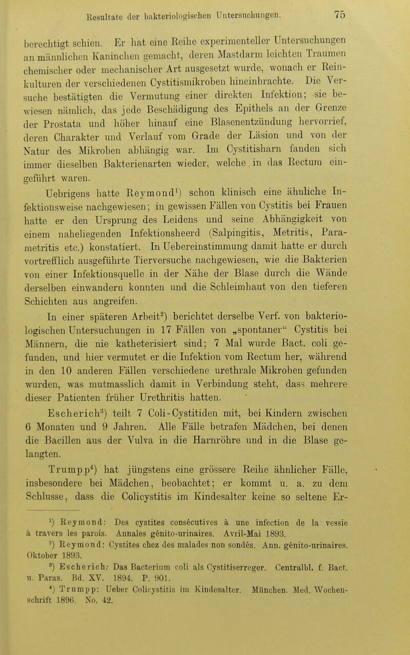 berechtigt schien. Er hat eine Reihe experimenteller Untersuchungen an männlichen Kaninchen gemacht, deren Mastdarm leichten Traumen chemischer oder mechanischer Art ausgesetzt wurde, wonach er Rein- kulturen der verschiedenen Cystitismikroben hineinbrachte. Die Ver- suche bestätigten die Vermutung einer direkten Infektion; sie be- wiesen nämlich, das jede Beschädigung des Epithels an der Grenze der Prostata und höher hinauf eine Blasenentzündung hervorrief, deren Charakter und Verlauf vom Grade der Läsion und von der Natur des Mikroben abhängig war. Im Cystitisharn fanden sich immer dieselben Bakterienarten wieder, welche.in das Rectwn ein- geführt waren. Uebrigens hatte Reymond^) schon klinisch eine ähnliche In- fektionsweise nachgewiesen; in gewissen Fällen von Cystitis bei Frauen hatte er den Ursprung des Leidens und seine Abhängigkeit von einem naheliegenden Infektionsheerd (Salpingitis, Metritis, Para- metritis etc.) konstatiert. In Uebereinstimmung damit hatte er durch vortrefflich ausgeführte Tierversuche nachgewiesen, wie die Bakterien von einer Infektionsquelle in der Nähe der Blase durch die Wände derselben einwandern konnten und die Schleimhaut von den tieferen Schichten aus angreifen. In einer späteren Arbeit^) berichtet derselbe Verf. von bakterio- logischen Untersuchungen in 17 Fällen von „spontaner Cystitis bei Männern, die nie katheterisiei-t sind; 7 Mal wurde Bact. coli ge- funden, und hier vermutet er die Infektion vom Rectum her, während in den 10 anderen Fällen verschiedene urethrale Mikroben gefunden wurden, was mutmasslich damit in Verbindung steht, dass mehrere dieser Patienten früher Urethritis hatten. Eschericteilt 7 Coli-Cystitiden mit, bei Kindern zwischen 6 Monaten und 9 Jahren. Alle Fälle betrafen Mädchen, bei denen die Bacillen aus der Vulva in die Harnröhre und in die Blase ge- langten. Trumpp*) hat jüngstens eine grössere Reihe ähnlicher Fälle, insbesondere bei Mädchen, beobachtet; er kommt u. a. zu dem Schlüsse, dass die Colicystitis im Kindesalter keine so seltene Er- Reymond: Des cystites consecutives ä une infection de la vessie ä travers les parois. Annales genito-urinaires. Avril-Mai 1893. ^) Reymond: Cystites chez des malades non sondes. Ann. genito-urinaires. Oktober 1893. Escherich; Das Bacterium coli als Cystitiserreger. Centralbl. f. Bact. n. Paras. Bd. XV. 1894. P. 901. *) Trumpp: Ueber Colicystitis im Kindesalter. München. Med. Wochen- .schrift 1896. No. 42.