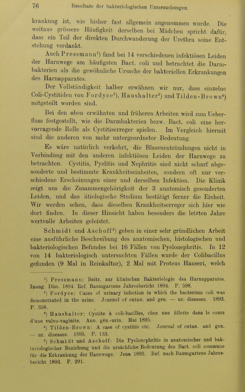 krankung ist, wie bisher fast allgemein angenommen wurde. Die weitaus grössere Häufigkeit derselben bei Mädchen spricht dafür, dass ein Teil der direkten Durchwanderung der Urethra seine Ent- stehung verdankt. Auch Pressmann') fand bei 14 verschiedenen infektiösen Leiden der Harnwege am häufigsten Bact. coli und betrachtet die Darm- bakterien als die gewöhnliche Ursache der bakteriellen Erkrankungen des Harnapparates. Der Vollständigkeit halber erwähnen wir nur, dass einzelne Coli-Cystitiden von Fordyce^), Haushalter^) und Tilden-Bro wn*) mitgeteilt worden sind. Bei den oben erwähnten und früheren Arbeiten wird zum Ueber- fluss festgestellt, wie die Darmbakterien bezw. Bact. coli eine her- vorragende Rolle als Cystitiserreger spielen. Im Vergleich hiermit sind die anderen von mehr untergeordneter Bedeutung. Es wäre natürlich verkehrt, die Blasenentzündungen nicht in Verbindung mit den anderen infektiösen Leiden der Harnwege zu betrachten. Cystitis, Pyelitis und Nephritis sind nicht scharf abge- sonderte und bestimmte Krankheitseinheiten, sondern oft nur ver- schiedene Erscheinungen einer und derselben Lifektion. Die Klinik zeigt uns die Zusammengehörigkeit der 3 anatomisch gesonderten Leiden, und das ätiologische Studium bestätigt ferner die Einheit. Wir werden sehen, dass dieselben Krankheitserreger sich hier wie dort finden. In dieser Hinsicht haben besonders die letzten Jahre wertvolle Arbeiten geleistet. Schmidt und Asch off ^) geben in einer sehr gründlichen Arbeit eine ausführliche Beschreibung des anatomischen, histologischen und bakteriologischen Befundes bei 16 Fällen von Pyelonephritis. In 12 von 14 bakteriologisch untersuchten Fällen wurde der Colibacillus gefunden (9 Mal in Reinkultur), 2 Mal mit Proteus Hauseri, welch Pressmanu: Beitr. zur klinischen Bakteriologie des Harnapparates. Inaug. Diss. 1894. Ref. Baumgartens Jahresbericht 1894. P. 598. 2) Fordyce: Cases «f urinary infection in which the bacterium coli was demonstrated in the urine. Journal of cutan. and gen. — ur. diseases. 1893. P. 358. ä) Haushalter: Gystite k coli-bacilles, chez une fillette dans le cours d'une vulvo-vaginite. Ann. gen.-urin. Mai 1895. *) Tilden-Brown: A case of cystitis etc. Journal of cutan. and gen. — ur. diseases. 1895. P. 133. 5) Schmidt und Aschoff: Die Pyelonephritis in anatomischer und bak- teriologischer Beziehung und die ursächliche Bedeutung des Bact. coli commune für die Erkrankung der Harnwege. Jena 1893. Ref. nach Baumgartens Jahres- bericht 1893. P. 291.