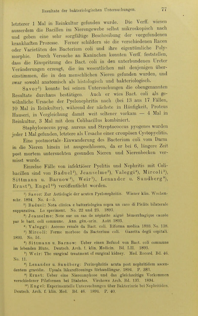 letzterer 1 Mal in Reinkultur gefunden wurde. Die Verff. wiesen ausserdem die Bacillen im Nierengewebe selbst mikroskopisch nach und geben eine sehr sorgfältige Beschreibung der vorgefundenen krankhaften Prozesse. Ferner schildern sie die verschiedenen Racen oder Varietäten des Bacterium coli und ihre eigentümliche Poly- morphie. Durch Versuche an Kaninchen konnten Verff. feststellen, dass die Einspritzung des Bact. coli in den unterbundenen Ureter Veränderungen erzeugt, die im wesentlichen mit denjenigen über- einstimmen, die in den menschlichen Nieren gefunden wurden, und zwar sowohl anatomisch als histologisch und bakteriologisch. Savor^) konnte bei seinen Untersuchungen die obengenannten Resultate durchaus bestätigen. Auch er wies Bact. coli als ge- wöhnhche Ursache der Pyelonephritis nach (bei 13 aus 17 Fällen, 10 Mal in Reinkultur), Avährend der nächste in Häufigkeit, Proteus Hauseri, in Vergleichung damit weit seltener vorkam — 4 Mal in Reinkultur, 3 Mal mit dem Colibacillus kombiniert. Staphylococcus pyog. aureus und Streptococcus pyogenes wurden jeder 1 Mal gefunden, letztere als Ursache einer croupösen Cystopyelitis. Eine postmortale Einwanderung des Bacterium coli vom Darm in die Nieren hinein ist ausgeschlossen, da er bei 6, längere Zeit post mortem untersuchten gesunden Nieren und Nierenbecken ver- misst wurde. Einzelne Fälle von infektiöser Pyelitis und Nephritis mit Coli- bacillen sind von BadueP), Jeanselme^), Valeggi*), Mircoli^), Sittmann u. Barnow^), Weir'), Lenander u. Sundberg Ernsf), EngeP) veröffentlicht worden. ') Sa vor: Zur Aetiologie der acuten Pyelonephritis. Wiener klin. Wochcn- schr. 1894. No. 4-5. ^) Baduel: Nota clinica e batteriologica sopra un caso di Pielite bilaterale suppurativa. Lo speriment. No. 22 und 23. 1893. ^) Jeauselme: Note sur un cas de nephrite aigue hemorrhagique causec par le bact. coli commune. Ann. gen.-urin. Aoüt 1893. *) Valeggi: Ascesso renale da Bact. coli. Riforma medica 1893. No. 138. ^) Mircoli: Forme morbose da Bacterium coli. Gazetta degli ospitali. 1893. No. 51. Sittmann u. Barnow: Ueber einen Befund von Bact. coli commune im lebenden Blute. Deutsch. Arch. f. klin. Medicin. Bd. LH. 1893. Weir: The surgical treatment of surgical kidney. Med. Record. Bd. 46. No. 11. ®) Lenander u. Sundberg: Perinephritis acuta post nephritidem ascen- dentem gravidse. Upsala läkareförenings förhandlingar. 1894. P. 383. *) Ernst: Ueber eine Niereiimykose und das gleichzeitige Vorkommen verschiedener Pilzformen bei Diabetes. Virchows Arch. Bd. 137. 1894. Engel: Experimentelle Untersuchungen über Bakteriurie bei Ncphritidcn. Deutsch. Arch. f. klin. Med. Bd. 46. 1894. P. 40.