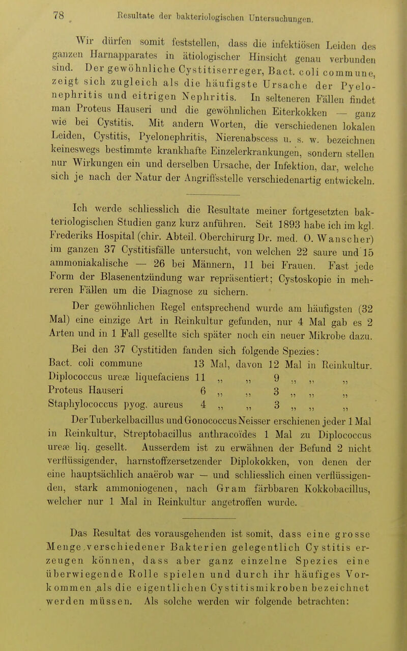 Wir dürfen somit feststellen, class die infektiösen Leiden des ganzen Harnapparates in ätiologischer Hinsicht genau verbunden sind. Der gewöhnliche Cystitiserreger, Bact. coli commune, zeigt sich zugleich als die häufigste Ursache der Pyelo- nephritis und eitrigen Nephritis. In selteneren Fällen findet man Proteus Hauseri und die gewöhnlichen Eiterkokken — ganz wie bei Cystitis. Mit andern Worten, die verschiedenen lokalen Leiden, Cystitis, Pyelonephritis, Nierenabscess u. s. w. bezeichnen keineswegs bestimmte krankhafte Einzelerkrankungen, sondern stellen nur Wirkungen ein und derselben Ursache, der Infektion, dar, welche sich je nach der Natur der Angriffsstelle verschiedenartig entwickeln. Ich werde schliesslich die Resultate meiner fortgesetzten bak- teriologischen Studien ganz kurz anführen. Seit 1893 habe ich im kgl. Frederiks Hospital (chir. Abteil. Oberchirurg Dr. med. 0. Wanscher) im ganzen 37 Cystitisfälle untersucht, von welchen 22 saure und'15 ammoniakalische — 26 bei Männern, 11 bei Frauen. Fast jede Form der Blasenentzündung war repräsentiert; Cystoskopie in meh- reren Fällen um die Diagnose zu sichern. Der gewöhnlichen Regel entsprechend wurde am häufigsten (32 Mal) eine einzige Art in Reinkultur gefunden, nur 4 Mal gab es 2 Arten und in 1 Fall gesellte sich später noch ein neuer Mikrobe dazu. Bei den 37 Cystitiden fanden sich folgende Spezies: Bact. coli commune 13 Mal, davon 12 Mal in Reinkultur. Diplococcus urese liquefaciens 11 „ „ 9 ., „ „ Proteus Hauseri 6 „ „ 3 „ „ Staphylococcus pyog. aureus 4 „ „ 3 „ „ „ Der Tuberkelbacillus undGonococcusNeisser erschienen jeder 1 Mal in Reinkultur, Streptobacillus anthracoides 1 Mal zu Diplococcus urea3 liq. gesellt. Ausserdem ist zu erwähnen der Befund 2 nicht verflüssigender, liarnstoffzersetzender Diplokolfken, von denen der eine hauptsächlich anaerob war — und schliesslich einen verflüssigen- den, stark ammoniogenen, nach Gram färbbaren Kokkobacillus, welcher nur 1 Mal in Reinkultur angetrofien wurde. Das Resultat des vorausgehenden ist somit, dass eine grosse Menge .verschiedener Bakterien gelegentlich Cystitis er- zeugen können, dass aber ganz einzelne Spezies eine überwiegende Rolle spielen und durch ihr häufiges Vor- kommen .als die eigentlichen Cystitismikroben bezeichnet werden müssen. Als solche werden wir folgende betrachten: