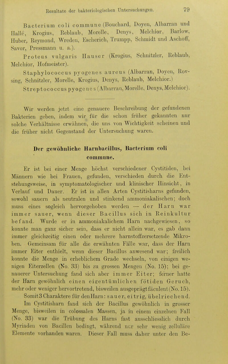 Bacterium coli commune (Bouchiird, Doyen, All)arran und Halle, Krogius, Reblaub, Morelle, Deuys, Melchior, Barlow, Huber, Reymond, Wreden, Escliericli, Trumpp, Schmidt und Aschoff, Savor, Pressmauii u. a.). Proteus vulgaris Hauser (Krogius, Schnitzler, Reblaub, Melchior, Hofmeister). Staphylococcus pyogenes aureus (Albarran, Doyen, Rov- sing, Schnitzler, Morelle, Krogius, Denys, Reblaub, Melchior.) Streptococcuspyogones (Albarran,Morelle, Denys,Melchior). Wir werden jetzt eine genauere Beschreibung der gefundenen Bakterien geben, indem wir für die schon früher gekannten nur solche Verhältnisse erwähnen, die uns von Wichtigkeit scheinen und die früher nicht Gegenstand der Untersuchung waren. Der gewöhnliche Harnbacilliis, Bacterium coli commune. Er ist bei einer Menge höchst verschiedener Cystitiden, bei Männern wie bei Frauen, gefunden, verschieden durch die Ent- stehungsweise, in symptomatologischer und klinischer Hinsicht, in Verlauf und Dauer. Er ist in allen Arten Cystitisharns gefunden, sowohl sauern als neutralen und stinkend ammoniakalischen; doch muss eines sogleich hervorgehoben werden — der Harn war immer sauer, wenn dieser Bacillus sich in Reinkultur befand. Wurde er in ammoniakalichem Harn nachgewiesen, so konnte man ganz sicher sein, dass er nicht allein war, es gab dann immer gleichzeitig einen oder mehrere harnstoffzersetzende Mikro- ben. Gemeinsam für alle die erwähnten Fälle war, dass der Harn immer Eiter enthielt, wenn dieser Bacillus anwesend war; freilich konnte die Menge in erheblichem Grade wechseln, von einigen we- nigen Eiterzellen (No. 33) bis zu grossen Mengen (No. 15); bei ge- nauerer Untersuchung fand sich aber immer Eiter; ferner hatte der Harn gewöhnlich einen eicentümlichen fötiden Geruch, mehr oder weniger hervortretend, bisweilen ausgeprägt fäculent(No. 15). Somit3 Charaktere für denHarn: sauer, eitrig, übelriechend. Im Cystitisharn fand sich der Bacillus gewöhnlich in grosser Menge, bisweilen in colossalen Massen, ja in einem einzelnen Fall (No. 33) war die Trübung des Harns fast ausschliesslich durch Myriaden von Bacillen bedingt, während nur sehr wenig zelluläre Elemente vorhanden waren. Dieser Fall muss daher unter den Be-