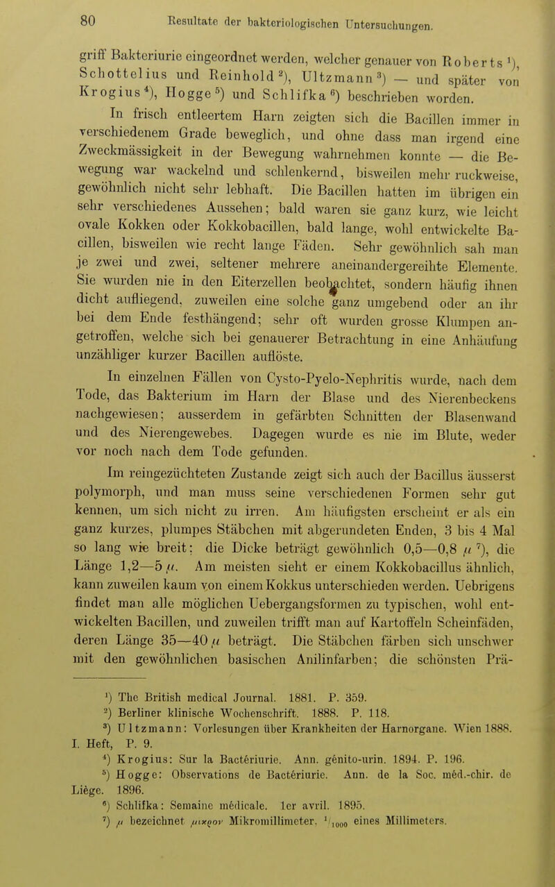 griff Bakteriurie eingeordnet werden, welcher genauer von Roberts 'j Schottelius und Reinhold 2), Ultzmann-^) _ und später von Krogius*), Hegge s) und Schlifka^) beschrieben worden. In frisch entleertem Harn zeigten sich die Bacillen immer in verschiedenem Grade beweglich, und ohne dass man irgend eine Zweckmässigkeit in der Bewegung wahrnehmen konnte — die Be- wegung war wackelnd und schlenkernd, bisweilen mehr ruckweise, gewöhnlich nicht sehr lebhaft. Die Bacillen hatten im übrigen ein sehr verschiedenes Aussehen; bald waren sie ganz kurz, wie leicht ovale Kokken oder Kokkobacillen, bald lange, wohl entwickelte Ba- cillen, bisweilen wie recht lange Fäden. Sehr gewöhnlich sah man je zwei und zwei, seltener mehrere aneinandergereihte Elemente. dicht aufliegend, zuweilen eine solche ganz umgebend oder an ihr bei dem Ende festhängend; sehr oft wurden grosse Klumpen an- getroffen, welche sich bei genauerer Betrachtung in eine Anhäufung unzähliger kurzer Bacillen auflöste. In einzelnen Fällen von Cysto-Pyelo-Nepliritis wurde, nach dem Tode, das Bakterium im Harn der Blase und des Nierenbeckens nachgewiesen; ausserdem in gefärbten Schnitten der Blasenwand und des Nierengewebes. Dagegen wurde es nie im Blute, weder vor noch nach dem Tode gefunden. Im reingezüchteten Zustande zeigt sich auch der Bacillus äusserst polymorph, und man muss seine verschiedenen Formen sehr gut kennen, um sich nicht zu irren. Am häufigsten erscheint er als ein ganz kurzes, plumpes Stäbchen mit abgerundeten Enden, 3 bis 4 Mal so lang wie breit; die Dicke beträgt gewöhnlich 0,5—0,8 ,« die Länge 1,2—5 Am meisten sieht er einem Kokkobacillus ähnlich, kann zuweilen kaum von einem Kokkus unterschieden werden. Uebrigens findet man alle möglichen Uebergangsformen zu typischen, wohl ent- wickelten Bacillen, und zuweilen trifft man auf Kartoffeln Scheinfäden, deren Länge 35—40 /< beträgt. Die Stäbchen färben sich unschAver mit den gewöhnlichen basischen Anilinfarben; die schönsten Prä- ') The British medical Journal. 1881. P. 359. 2) Berliner klinische Wochenschrift. 1888. P. 118. Ultzmann: Vorlesungen über Krankheiten der Harnorgane. AVien 1888. I. Heft, P. 9. *) Krogius: Sur la Bacteriurie. Ann. g6nito-urin. 1894. P. 196. Hogge: Observations de Bacteriurie. Ann. de la Soc. med.-chir. de Liege. 1896. ') Schlifka: Seniainc mfedicale. Icr avril. 1895. ') // bezeichnet ^ixqov Mikroniillimeter. '/,(,oo eines Millimeters. Sie wurden nie in den Eiterzellen