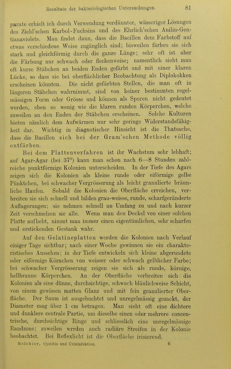 parate erhielt ich durch Verwendung verdünnter, wässeriger Lösungen des Ziehl'schen Karbol-Fuchsins und des Ehrlich'schen Anilin-Gen- tianaviolets. Man findet dann, dass die Bacillen dem Farbstoff auf etwas verschiedene Weise zugänglich sind; bisweilen färben sie sich stark und gleichförmig durch die ganze Länge; sehr oft ist aber die Färbung nur schwach oder fleckenweise; namentlich sieht man oft kurze Stäbchen an beiden Enden gefärbt und mit einer klaren Lücke, so dass sie bei oberflächlicher Beobachtung als Diplokokken erscheinen könnten. Die nicht gefärbten Stellen, die man oft in längeren Stäbchen wahrnimmt, sind von keiner bestimmten regel- mässigen Form oder Grösse und können als Sporen nicht gedeutet werden, eben so wenig wie die klaren runden Körperchen, welche zuweilen an den Enden der Stäbchen erscheinen. Solche Kulturen bieten nämlich dem Aufwärmen nur sehr geringe Widerstandsfähig- keit dar. Wichtig in diagnotischer Hinsicht ist die Thatsache, dass die Bacillen sich bei der Gram'schen Methode völlig entfärben. Bei dem Plattenverfahren ist ihr Wachstum sehr lebhaft; auf Agar-Agar (bei 37°) kann man schon nach 6—8 Stunden zahl- reiche punktförmige Kolonien unterscheiden. In der Tiefe des Agars zeigen sich die Kolonien als kleine runde oder eiförmige gelbe Pünktchen, bei schwacher Vergrösserung als leicht granulierte bräun- liche Haufen. Sobald die Kolonien die Oberfläche erreichen, ver- breiten sie sich schnell und bilden grau-weisse, runde, scharfgeränderte Auflagerungen; sie nehmen schnell an Umfang zu und nach kurzer Zeit verschmelzen sie alle. Wenn man den Deckel von einer solchen Platte aufhebt, nimmt man immer einen eigentümlichen, sehr scharfen und erstickenden Gestank wahr. Auf den Gelatineplatten werden die Kolonien nach Verlauf einiger Tage sichtbar; nach einer Woche gewinnen sie ein charakte- ristisches Aussehen; in der Tiefe entwickeln sich kleine abgerundete oder eiförmige Körnchen von weisser oder schwach gelblicher Farbe; bei schwacher Vergrösserung zeigen sie sich als runde, körnige, hellbraune Körperchen. An der Oberfläche verbreiten sich die Kolonien als eine dünne, durchsichtige, schwach bläulichweise Schicht, von einem gewissen matten Glanz und mit fein granulierter Ober- fläche. Der Saum ist ausgebuchtet und unregelmässig gezackt, der Diameter mag über 1 cm betragen. Man sieht oft eine dichtere und dunklere centrale Partie, um dieselbe einen oder mehrere concen- trische, durchsichtige Ringe und schliesslich eine unregelmässige Ptandzone; zuweilen wrrden auch radiäre Streifen in der Kolonie beobachtet. Bei Reflexliclit ist die Oberfläche irisierend. Melchior, Cystitia und Urininl'ektion. 6