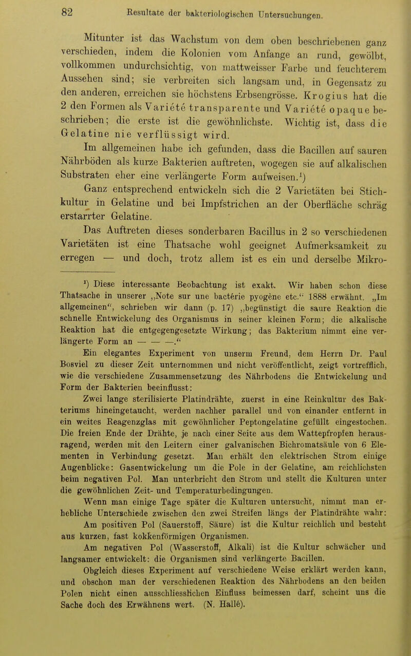 Mitunter ist das Wachstum von dem oben beschriebenen ganz verschieden, indem die Kolonien vom Anfange an rund, gewölbt, vollkommen undurchsichtig, von mattweisser Farbe und feuchterem Aussehen sind; sie verbreiten sich langsam und, in Gegensatz zu den anderen, erreichen sie höchstens Erbsengrösse. Krogius hat die 2 den Formen als Variete transparente und Variete opaque be- schrieben; die erste ist die gewöhnlichste. Wichtig ist, dass die Gelatine nie verflüssigt wird. Im allgemeinen habe ich gefunden, dass die Bacillen auf sauren Nährböden als kurze Bakterien auftreten, wogegen sie auf alkalischen Substraten eher eine verlängerte Form aufweisen.^) Ganz entsprechend entwickeln sich die 2 Varietäten bei Stich- kultur in Gelatine und bei Impfstrichen an der Oberfläche schräg erstarrter Gelatine. Das Auftreten dieses sonderbaren Bacillus in 2 so verschiedenen Varietäten ist eine Thatsache wohl geeignet Aufmerksamkeit zu erregen — und doch, trotz allem ist es ein und derselbe Äükro- Diese interessante Beobachtung ist exakt. Wir haben schon diese Thatsache in unserer „Note sur une bacterie pyogene etc. 1888 erwähnt. „Im allgemeinen, schrieben wir dann (p. 17) „begünstigt die saure Reaktion die schnelle Entwickelung des Organismus in seiner kleinen Form; die alkalische Reaktion hat die entgegengesetzte Wirkung; das Bakterium nimmt eine ver- längerte Form an . Ein elegantes Experiment von unserm Freund, dem Herrn Dr. Paul Bosviel zu dieser Zeit unternommen und nicht veröffentlicht, zeigt vortrefflich, wie die verschiedene Zusammensetzung des Nährbodens die Entwickelung und Form der Bakterien beeinflusst: Zwei lange sterilisierte Platindrähte, zuerst in eine Reinkultur des Bak- teriums hineingetaucht, werden nachher parallel und von einander entfernt in ein weites Reagenzglas mit gewöhnlicher Peptongelatine gefüllt eingestochen. Die freien Ende der Drähte, je nach einer Seite aus dem Wattepfropfen heraus- ragend, werden mit den Leitern einer galvanischen Bichromatsäule von 6 Ele- menten in Verbindung gesetzt. Man erhält den elektrischen Strom einige Augenblicke: Gasentwickelung um die Pole in der Gelatine, am reichlichsten beim negativen Pol. Man unterbricht den Strom und stellt die Kulturen unter die gewöhnlichen Zeit- und Temperaturbedingungen. Wenn man einige Tage später die Kulturen untersucht, nimmt man er- hebliche Unterschiede zwischen den zwei Streifen längs der Platindrähte wahr: Am positiven Pol (Sauerstoff, Säure) ist die Kultur reichlich und besteht aus kurzen, fast kokkenförmigen Organismen. Am negativen Pol (Wasserstoff, Alkali) ist die Kultur schwächer und langsamer entwickelt: die Organismen sind verlängerte Bacillen. Obgleich dieses Experiment auf verschiedene Weise erklärt werden kann, und obschon man der verschiedenen Reaktion des Nährbodens an den beiden Polen nicht einen ausschliesslichen Einfluss beimessen darf, scheint uns die Sache doch des Erwähnens wert. (N. Hall6).
