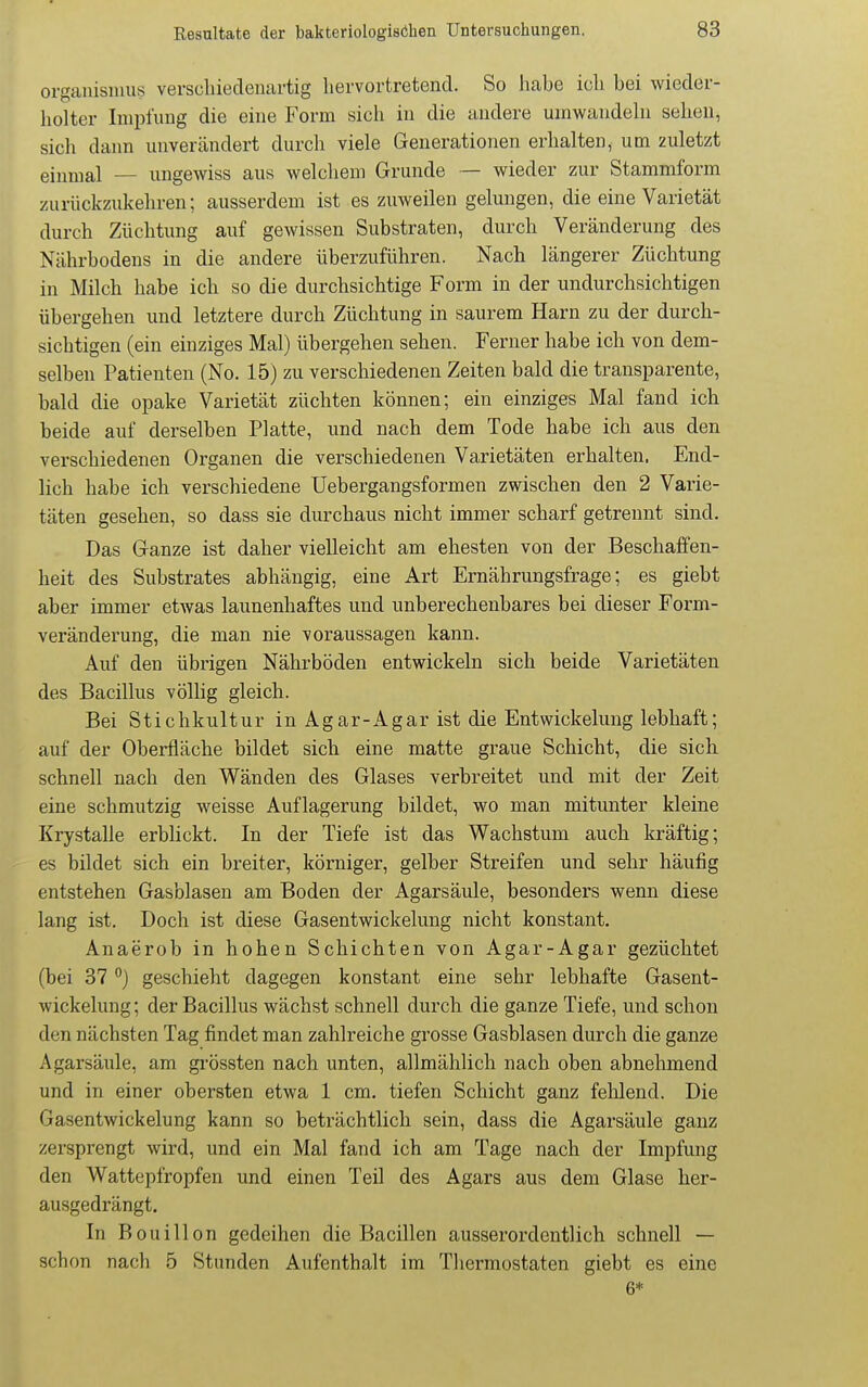 Organismus verschieclenartig liervortretencl. So habe icli bei wieder- holter Impluug die eine Form sich in die andere umwandehi sehen, sich dann unverändert durcli viele Generationen erhalten, um zuletzt einmal — ungewiss aus welchem Grunde — wieder zur Stammform zurückzukehren; ausserdem ist es zuweilen gelungen, die eine Varietät durch Züchtung auf gewissen Substraten, durch Veränderung des Nährbodens in die andere überzuführen. Nach längerer Züchtung in Milch habe ich so die durchsichtige Form in der undurchsichtigen übergehen und letztere durch Züchtung in saurem Harn zu der durch- sichtigen (ein einziges Mal) übergehen sehen. Ferner habe ich von dem- selben Patienten (No. 15) zu verschiedenen Zeiten bald die transparente, bald die opake Varietät züchten können; ein einziges Mal fand ich beide auf derselben Platte, und nach dem Tode habe ich aus den verschiedenen Organen die verschiedenen Varietäten erhalten. End- lich habe ich verschiedene Uebergangsformen zwischen den 2 Varie- täten gesehen, so dass sie durchaus nicht immer scharf getrennt sind. Das Ganze ist daher vielleicht am ehesten von der Beschaffen- heit des Substrates abhängig, eine Art Ernährungsfrage; es giebt aber immer etwas launenhaftes und unberechenbares bei dieser Form- veränderung, die man nie voraussagen kann. Auf den übrigen Nährböden entwickeln sich beide Varietäten des Bacillus völlig gleich. Bei Stichkultur in Agar-Agar ist die Entwickelung lebhaft; auf der Oberfläche bildet sich eine matte graue Schicht, die sich schnell nach den Wänden des Glases verbreitet und mit der Zeit eine schmutzig weisse Auflagerung bildet, wo man mitunter kleine Krystalle erblickt. In der Tiefe ist das Wachstum auch kräftig; es bildet sich ein breiter, körniger, gelber Streifen und sehr häufig entstehen Gasblasen am Boden der Agarsäule, besonders wenn diese lang ist. Doch ist diese Gasentwickelung nicht konstant. Anaerob in hohen Schichten von Agar-Agar gezüchtet (bei 37geschieht dagegen konstant eine sehr lebhafte Gasent- wickelung; der Bacillus wächst schnell durch die ganze Tiefe, und schon den nächsten Tag findet man zahlreiche grosse Gasblasen durch die ganze Agarsäule, am grössten nach unten, allmählich nach oben abnehmend und in einer obersten etwa 1 cm. tiefen Schicht ganz fehlend. Die Gasentwickelung kann so beträchtlich sein, dass die Agarsäule ganz zersprengt wird, und ein Mal fand ich am Tage nach der Impfung den Wattepfropfen und einen Teil des Agars aus dem Glase her- ausgedrängt. In Bouillon gedeihen die Bacillen ausserordentlich schnell — schon nach 5 Stunden Aufenthalt im Thermostaten giebt es eine 6*