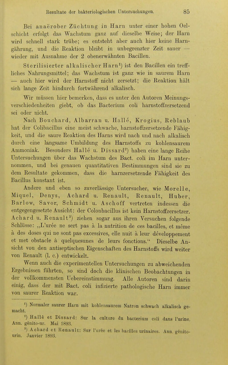 Bei an aerober Züchtung in Harn unter einer hohen Oel- schicht erfolgt das Wachstum ganz auf dieselbe Weise; der Harn wird schnell stark trübe; es entsteht aber auch hier keine Harn- gährung, und die Reaktion bleibt in unbegrenzter Zeit sauer — wieder mit Ausnahme der 2 obenerwähnten Bacillen. Sterilisierter alkalischer Harn^) ist den Bacillen ein treff- liches Nahrungsmittel; das Wachstum ist ganz wie in saurem Harn — auch hier wird der Harnstoff nicht zersetzt; die Reaktion hält sich lange Zeit hindurch fortwährend alkalisch. Wir müssen hier bemerken, dass es unter den Autoren Meinungs- verschiedenheiten giebt, ob das Bacterium coli harnstoffzersetzend sei oder nicht. Nach Bouchard, Albarran u. Halle, Krogius, Reblaub hat der Colibacillus eine meist schwache, hai-nstoffzersetzende Fähig- keit, und die saure Reaktion des Harns wird nach und nach alkalisch durch eine langsame Umbildung des Harnstoffs zu kohlensaurem Ammoniak. Besonders Halle u. Dissard^) haben eine lange Reihe Untersuchungen über das Wachstum des Bact. coli im Harn unter- nommen, und bei genauen quantitativen Bestimmungen sind sie zu dem Resultate gekommen, dass die harnzersetzende Fähigkeit des Bacillus konstant ist. Andere und eben so zuverlässige Untersucher, wie Morelle, Miquel, Denys, Achard u. Renault, Renault, Huber, Barlow, Savor, Schmidt u. Aschoff vertreten indessen die entgegengesetzte Ansicht: der Colonbacillus ist kein Harnstoffzersetzer. Achard u. Renault^) ziehen sogar aus ihren Versuchen folgende Schlüsse: ,,L'uree ne sert pas ä la nutrition de ces bacilles, et meme ä des doses qui ne sont pas excessives, eile nuit ä leur developpement et met obstacle ä quelquesunes de leurs fonctions. Dieselbe An- sicht von den antiseptischen Eigenschaften des Harnstoffs wird weiter von Renault (1. c.) entwickelt. Wenn auch die experimentellen Untersuchungen zu abweichenden Ergebnissen führten, so sind doch die klinischen Beobachtungen in der vollkommensten Uebereinstimmung. Alle Autoren sind darin einig, dass der mit Bact. coli infizierte pathologische Harn immer von saurer Reaktion war. ') Normaler saurer Harn mit kohlensaurem Natron schwach alkalisch ge- macht. 2) Halle et Dissard: Sur la cultiire du bacterium coli dans l'urine. Ann. genito-ur. Mai I89:-5. =) Achard et Renault: Sur Turße et les bacilles urinaires. Ann. gßnito- urin. Janvier 1893.