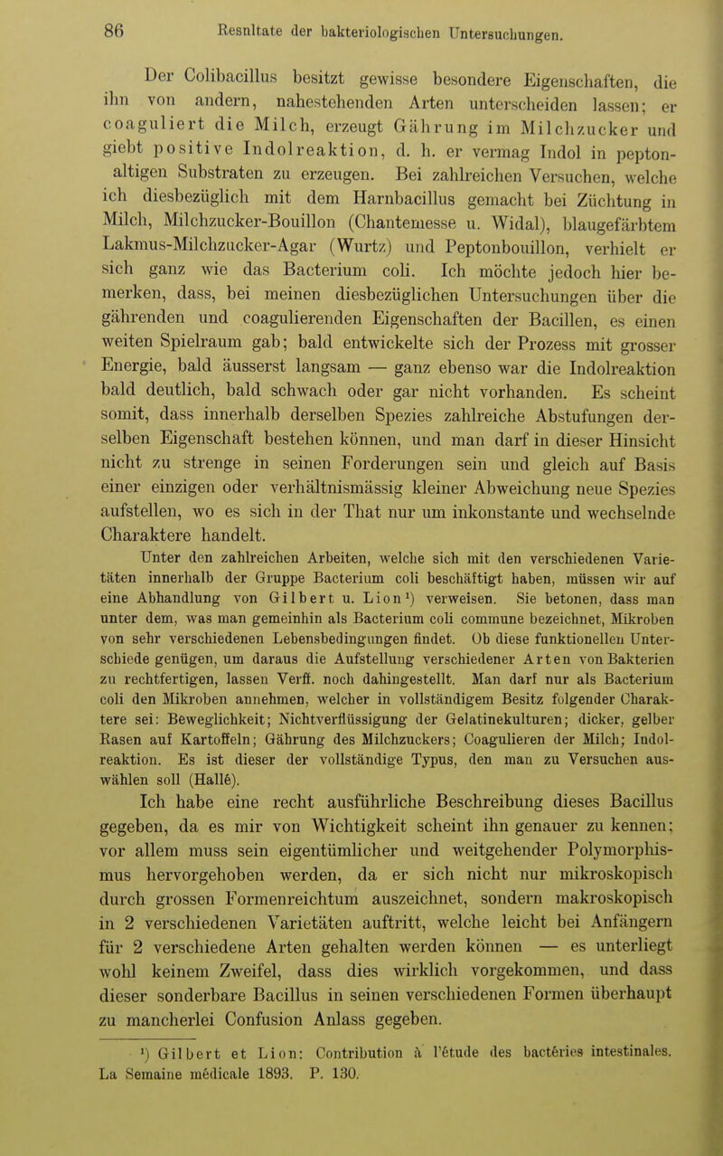 Der Colibacillus besitzt gewisse besondere Eigenschaften, die ilin von andern, nahestehenden Arten unterscheiden lassen; er coaguliert die Milch, erzeugt Gährung im Milchzucker und giebt positive Indolreaktion, d. h. er vermag Indol in pepton- altigen Substraten zu erzeugen. Bei zahlreichen Versuchen, welche ich diesbezüglich mit dem Harnbacillus gemacht bei Züchtung in Milch, Milchzucker-Bouillon (Chantemesse u. Widal), blaugefärbtem Lakmus-Milchzucker-Agar (Wurtz) und Peptonbouillon, verhielt er sich ganz wie das Bacterium coli. Ich möchte jedoch hier be- merken, dass, bei meinen diesbezüglichen Untersuchungen über die gährenden und coagulierenden Eigenschaften der Bacillen, es einen weiten Spielraum gab; bald entwickelte sich der Prozess mit grosser ' Energie, bald äusserst langsam — ganz ebenso war die Indolreaktion bald deutlich, bald schwach oder gar nicht vorhanden. Es scheint somit, dass innerhalb derselben Spezies zahlreiche Abstufungen der- selben Eigenschaft bestehen können, und man darf in dieser Hinsicht nicht zu strenge in seinen Forderungen sein und gleich auf Basis einer einzigen oder verhältnismässig kleiner Abweichung neue Spezies aufstellen, wo es sich in der That nur um inkonstante und wechselnde Charaktere handelt. Unter den zahlreichen Arbeiten, welche sich mit den verschiedenen Varie- täten innerhalb der Gruppe Bacterium coli beschäftigt haben, müssen wir auf eine Abhandlung von Gilbert u. Lioni) verweisen. Sie betonen, dass man unter dem, was man gemeinhin als Bacterium coli commune bezeichnet, Mikroben von sehr verschiedenen Lebensbedingungen findet, üb diese funktionellen Unter- schiede genügen, um daraus die Aufstellung verschiedener Arten von Bakterien zu rechtfertigen, lassen Verff. noch dahingestellt. Man darf nur als Bacterium coli den Mikroben annehmen, welcher in vollständigem Besitz folgender Charak- tere sei: Beweglichkeit; Nichtverflüssigung der Gelatinekulturen; dicker, gelber Rasen auf Kartoffeln; Gährung des Milchzuckers; Coagulieren der Milch; Indol- reaktion. Es ist dieser der vollständige Typus, den mau zu Versuchen aus- wählen soll (Halle). Ich habe eine recht ausführliche Beschreibung dieses Bacillus gegeben, da es mir von Wichtigkeit scheint ihn genauer zu kennen; vor allem muss sein eigentümlicher und weitgehender Polymorphis- mus hervorgehoben werden, da er sich nicht nur mikroskopisch durch grossen Formenreichtum auszeichnet, sondern makroskopisch in 2 verschiedenen Varietäten auftritt, welche leicht bei Anfängern für 2 verschiedene Arten gehalten werden können — es unterliegt wohl keinem Zweifel, dass dies wirklich vorgekommen, und dass dieser sonderbare Bacillus in seinen verschiedenen Formen überhaupt zu mancherlei Confusion Anlass gegeben. ') Gilbert et Lion: Contribution k l'fetude des bactferies intestinales. La Semaine medicale 1893. P. 130.