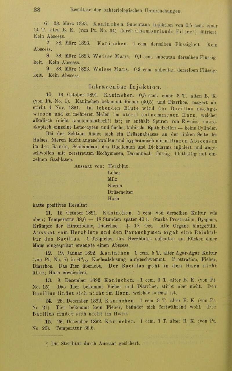 6. 28. März 1893, Kaninchen. Subcutane Injektion von 0,5 ccm. einer 14 T. alten B. K. (von Pt. No. 34) durch Chamberlands Filter') filtriert. Kein Abscess. 7. 28. März 1893. Kaninchen. 1 ccm. derselben Flüssigkeit. Kein Abscess. 8. 28. März 1893. Weisse Maus. 0,1 ccm. subcutan derselben Flüssig- keit. Kein Abscess. 9. 28. März 1893. Weisse Maus. 0.2 ccm. subcutan derselben Flüssig- keit. Kein Abscess. Intravenöse Injektion. 10. 16. October 1891. Kaninchen. 0,5 ccm. einer 3 T. alten B. K. (von Pt. No. 1). Kaninchen bekommt Fieber (40,5) und Diarrhoe, magei-t ab, stirbt 4. Nov. 1891. Im lebenden Blute wird der Bacillus nachge- wiesen und zu mehreren Malen im steril entnommenen Harn, welcher alkalisch (nicht ammoniakalisch!) ist; er enthält Spuren von Eiweiss, mikro- skopisch einzelne Leucocyten und flache, kubische Epithelzellen — keine Cylinder. Bei der Sektion findet sich ein Drüsenabscess an der linken Seite des Halses, Nieren leicht angeschwollen und hyperämisch mit miliaren Abscessen in der Rinde, Schleimhaut des Duodenum und Dickdarms injiciert und ange- schwollen mit zerstreuten Ecchymosen, Darminhalt flüssig, bluthaltig mit ein- zelnen Gasblasen. Aussaat von: Herzblut Leber Milz Nieren Drtiseneiter Harn hatte positives Resultat. 11. 16. October 1891. Kaninchen. 1 ccm. von derselben Kultur Avie oben; Temperatur 38,6 — 18 Stunden später 40,1. Starke Prostration, Dyspnoe, Krämpfe der Hinterbeine, Diarrhoe. + 17. Oct. Alle Organe blutgefüllt. Aussaat vom Herzblute und den Parenchymen ergab eine Reinkul- tur des Bacillus. 1 Tröpfchen des Herzblutes subcutan am Rücken einer Maus eingespritzt erzeugte einen Abscess. 12. 19. Januar 1892. Kaninchen. 1 ccm. 5 T. alter Agar-Agar Kultur (von Pt. No. 7) in 6 /oo Kochsalzlösung aufgeschwemmt. Prostration. Fieber, Diarrhoe. Das Tier überlebt. Der Bacillus geht in den Harn nicht über; Harn eiweissfrei. 13. 9. December 1892. Kaninchen. 1 ccm. 3 T. alter B. K. (von Pt. No. 15). Das Tier bekommt Fieber und Diarrhoe, stirbt aber nicht. Der Bacillus findet sich nicht im Harn, welcher normal ist. 14. 28. December 1892. Kaninchen. 1 ccm. 3 T. alter B. K. (von Pt. No. 21). Tier bekommt kein Fieber, befindet sich fortwährend wohl. Der Bacillus findet sich nicht im Harn. 15. 26. December 1892. Kaninchen. 1 ccm. 3 T. alter B. K. (von Pt. No. 20). Temperatur 38,6. ») Die Sterilität durch Aussaat gesichert.