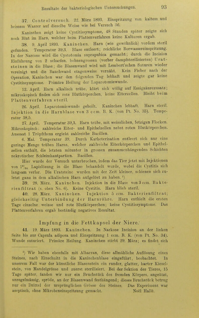 87. Controlversuch. 22. März 1893. Einspritzung von kaltem und heissem Wasser auf dieselbe Weise wie bei Versuch 86. Kaninchen zeigt keine Ciystitissymptome, 48 Stunden später zeigte sich noch Blut im Harn, welcher beim Plattenverfahren keine Kulturen ergab. 38. 9. April 1893. Kaninchen. Harn (wie gewöhnlich) vordem steril gefunden. Temperatur 39,3. Blase entleert; reichliche Borwassereinspritzung. In der Narcose wird die Cystotomia suprapubica gemacht; durch die Incision Einführung von 2 scharfen, bohnengrossen (vorher dampfsterilisierten) Urat- steinen in die Blase; die Blasenwand wird mit Lembert'schen Saturen wieder vereinigt und die Bauchwand etagenweise vernäht. Kein Fieber nach der Operation, Kaninchen war den folgenden Tag lebhaft und zeigte gar keine Üystitissymptome. Primäre Heilung der Laparotomiewunde. 12. April. Harn alkalisch trübe, klärt sich völlig auf Essigsäurezusatz; mikroskopisch finden sich rote Blutkörperchen, keine Eiterzellen. Bleibt beim Plattenverfahren steril. 26. April. Laparotomiewunde geheilt. Kaninchen lebhaft. Harn steril. Injektion in die Harnblase von 3 ccm. B. K. (von Pt. No. 35). Tempe- ratur 38,5. 27. April. Temperatur 39,3. Harn trübe, mit weisslichen, fetzigen Flocken, ilikroskopisch: zahlreiche Eiter- und Epithelzellen nebst roten Blutkörperchen. Aussaat 1 Tröpfchens ergiebt zahlreiche Bacillen. 6. Mai. Temperatur 39. Durch Katheterisation entleert sich nur eine geringe Menge trüben Harns, welcher zahlreiche Eiterkörperchen und Epithel- zellen enthält, die letzten mitunter in grossen zusammenhängenden Schichten nekrotischer Schleimhautpartien. Bacillen. Hier wurde der Versuch unterbrochen, indem das Tier jetzt mit Injektionen von l'/oo Lapislösung in die Blase behandelt wurde, wobei die Cystitis sich langsam verlor. Die Uratsteinc wurden mit der Zeit kleiner, schienen sich zu- letzt ganz in dem alkalischen Harn aufgelöst zu haben. ') 39. 28. März. Kaninchen. Injektion in die Blase von 3 ccm. Bakte- rien fil trat (s. oben No. 6). Keine Cystitis. Harn blieb steril. 40. 28. März. Kaninchen. Injektion 5 ccm. Bakterienfiltrat; gleichzeitig Unterbindung der Harnröhre. Harn enthielt die ersten Tage einzelne weisse und rote Blutkörperchen; keine Cystitissymptorae. Das Plattenverfahren ergab beständig negatives Resultat. Impfung in die Fettkapsel der Niere.' 41. 19. März 1893. Kaninchen. In Narkose Incision an der linken Seite bis zur Capsula adiposa und Einspritzung 1 ccm. B. K. (von Pt. No. 34). Wunde suturiert. Primäre Heilung. Kaninchen stirbt 29. März; es findet sich *) Wir haben ebenfalls mit Albarran, diese allmähliche Auflösung eines Steines, nach Einschnitt in die Kaninchenblase eingeführt, beobachtet. In unserem Fall war der künstliche Blasenstcin ein runder, glatter, harter Kiesel- stein, von Mandelgrösse und zuerst sterilisiert. Bei der Sektion des Tieres, 15 Tage später, fanden wir nur ein Bruchstück des fremden Körpers, angeätzt, unregelmässig, spröde, an der Blasenwand festhängend; dieses Bruchstück betrug nur ein Drittel der ursprünglichen Giö.sse des Steines. Das Experiment war aseptisch, ohne Mikrobeneinspritzung gemacht. Noel Hallfe.