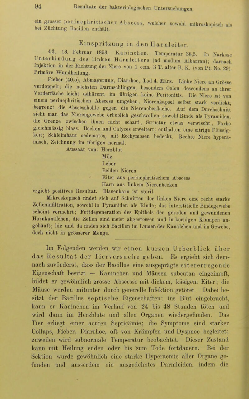 ein grosser perinephritischor Abscess, welcher sowohl mikroskopisch als bei Züchtung Bacillen enthält. Einspritzung in den Harnleiter. 42. 13. Februar 1893. Kaninchen. Temperatur 38,5. In Narkose Unterbindung des linken Harnleiters (ad modum Albarran); darnach Injektion in der Richtung der Niere von 1 ccm. 3 T. alter B. K. (von Pt. No. 29). Primäre Wundheilung. Fieber (40,5), Abmagerung, Diarrhoe, Tod 4. März. Linke Niere an Grösse verdoppelt; die nächsten Darmschlingen, besonders Colon descendens an ihrer Vorderfläche leicht adhärent, im übrigen keine Peritonitis. Die Niere ist von einem perinephritischen Abscess umgeben, Nierenkapsel selbst stark verdickt, begrenzt die Abscesshöhle gegen die Nierenoberfläche. Auf dem Durchschnitt sieht man das Nierengewebe erheblich geschwollen, sowohl Rinde als Pyramiden, die Grenze zwischen ihnen nicht scharf, Structur etwas verwischt, Farbe gleichmässig blass. Becken und Calyces erweitert; enthalten eine eitrige Flüssig- keit; Schleimhaut oedematös, mit Ecchymosen bedeckt. Rechte Niere hyperä- misch, Zeichnung im übrigen normal. Aussaat von: Herzblut Milz Leber Beiden Nieren Eiter aus perinephritischem Abscess Harn aus linkem Nierenbecken ergiebt positives Resultat. Blasenharn ist steril. Mikroskopisch lindet sich auf Schnitten der linken Niere eine recht starke Zelleninfiltration, sowohl in Pyramiden als Rinde; das interstitielle Bindegewebe scheint vermehrt; Fettdegeneration des Epithels der geraden und gewundenen Harnkanälchen, die Zellen sind meist abgestossen und in körnigen Klumpen an- gehäuft; hie und da finden sich Bacillen im Lumen der Kanälchen und im Gewebe, doch nicht in grösserer Menge. Im Folgenden werden wir einen kurzen Ueberblick über das Resultat der Tierversuche geben. Es ergiebt sich dem- nach zuvörderst, dass der Bacillus eine ausgeprägte eitererregende Eigenschaft besitzt — Kaninchen und Mäusen subcutan eingeimpft, bildet er gewöhnlich grosse Abscesse mit dickem, käsigem Eiter; die Mäuse werden mitunter durch generelle Infektion getötet. Dabei be- sitzt der Bacillus septische Eigenschaften; ins Bkit eingebracht, kann er Kaninchen im Verlauf von 24 bis 48 Stunden töten und wird dann im Herzblute und allen Organen wiedergefunden. Das Tier erliegt einer acuten Septicämie; die Symptome sind starker Collaps, Fieber, Diarrhoe, oft von Krämpfen und Dyspnoe begleitet; zuweilen wird subnormale Temperatur beobachtet. Dieser Zustand kann mit Heilung enden oder bis zum Tode fortdauern. Bei der Sektion wurde gewöhnlich eine starke Hyperaemie aller Organe ge- funden und ausserdem ein ausgedehntes Darmleiden, indem die