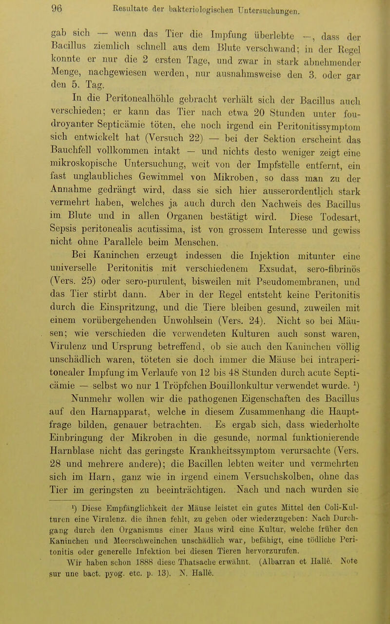 gab sich — wenn das Tier die Impfung überlebte ~, dass der Bacillus ziemlich schnell aus dem Blute verschwand; in der Regel konnte er nur die 2 ersten Tage, und zwar in stark abnehmender Menge, nachgewiesen werden, nur ausnahmsweise den 3. oder gar den 5. Tag. In die Peiitonealhöhlc gebracht verhält sich der Bacillus auch verschieden; er kann das Tier nach etwa 20 Stunden unter fou- droyanter Septicämie töten, ehe noch irgend ein Peritonitissymptom sich entwickelt hat (Versuch 22) — bei der Sektion erscheint das Bauchfell vollkommen intakt — und nichts desto weniger zeigt eine mikroskopische Untersuchung, weit von der Impfstelle entfernt, ein fast unglaubliches Gewimmel von Mikroben, so dass man zu der Annahme gedrängt wird, dass sie sich hier ausserordentlich stark vermehrt haben, welches ja auch durch den Nachweis des Bacillus im Blute und in allen Organen bestätigt wird. Diese Todesart, Sepsis peritonealis acutissima, ist von grossem Interesse und gewiss nicht ohne Parallele beim Menschen. Bei Kaninchen erzeugt indessen die Injektion mitunter eine universelle Peritonitis mit verschiedenem Exsudat, sero-fibrinös (Vers. 25) oder sero-purulent, bisweilen mit Pseudomembranen, und das Tier stirbt dann. Aber in der Regel entsteht keine Peritonitis durch die Einspritzung, und die Tiere bleiben gesund, zuweilen mit einem vorübergehenden Unwohlsein (Vers. 24). Nicht so bei Mäu- sen; wie verschieden die verwendeten Kulturen auch sonst waren, Virulenz und Ursprung betreifend, ob sie auch den Kaninchen völlig unschädlich waren, töteten sie doch immer die Mäuse bei intraperi- tonealer Impfung im Verlaufe von 12 bis 48 Stunden durch acute Septi- cämie — selbst wo nur 1 Tröpfchen Bouillonkultur verwendet wurde. ^) Nunmehr wollen wir die pathogenen Eigenschaften des Bacillus auf den Harnapparat, welche in diesem Zusammenhang die Haupt- frage bilden, genauer betrachten. Es ergab sich, dass wiederholte Einbringung der Mikroben in die gesunde, normal funktionierende Harnblase nicht das geringste Krankheitssymptom verursachte (Vers. 28 und mehrere andere); die Bacillen lebten weiter und vermehrten sich im Harn, ganz wie in irgend einem Versuchskolben, ohne das Tier im geringsten zu beeinträchtigen. Nach und nach wurden sie >) Diese Empfänglichkeit der Mäuse leistet ein gutes Mittel den Coli-Kul- turcn eine Virulenz, die ihnen fehlt, zugeben oder wiederzugeben: Nach Durch- gang durch den Organismus einer Maus wird eine Kultur, welche früher den Kaninchen und Meerschweinchen unschädlich war, befähigt, eine tödliche Peri- tonitis oder generelle Infektion bei diesen Tieren hervorzurufen. Wir haben schon 1888 diese Thatsaclie erwähnt, (Albarran et Halle. Note sur une bact. pyog. etc. p. 13). N. Halle.