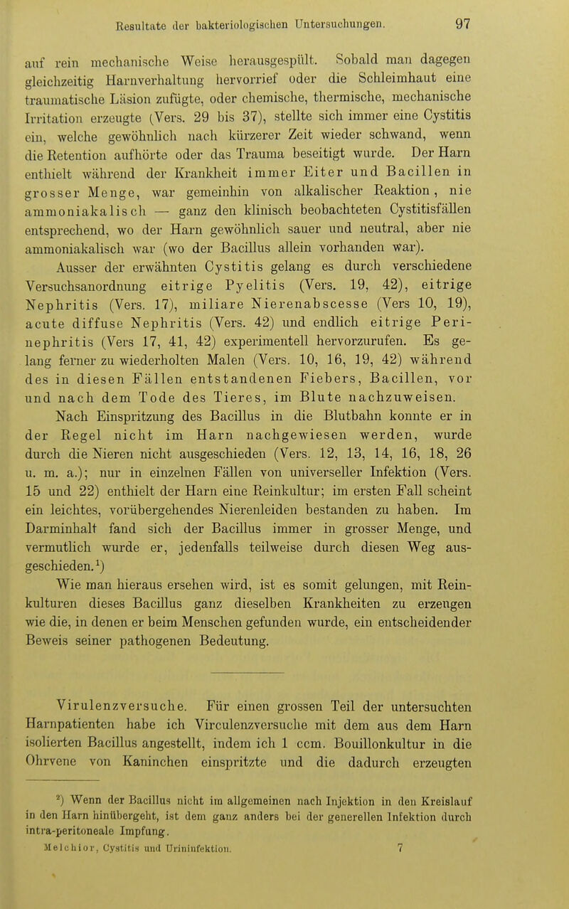 auf rein mechanische Weise herausgespült. Sobald man dagegen gleichzeitig Harnverhaltung liervorrief oder die Schleimhaut eine traumatische Läsion zufügte, oder chemische, thermische, mechanische Irritation erzeugte (Vers. 29 bis 37), stellte sich immer eine Cystitis ein, welche gewöhnlich nach kürzerer Zeit wieder schwand, wenn die Retention aufhörte oder das Trauma beseitigt wurde. Der Harn enthielt während der Krankheit immer Eiter und Bacillen in grosser Menge, war gemeinhin von alkalischer Reaktion, nie ammoniakalis ch — ganz den klinisch beobachteten Cystitisfällen entsprechend, wo der Harn gewöhnlich sauer und neutral, aber nie ammoniakalisch war (wo der Bacillus allein vorhanden war). Ausser der erwähnten Cystitis gelang es durch verschiedene Versuchsanordnung eitrige Pyelitis (Vers, 19, 42), eitrige Nephritis (Vers. 17), miliare Nierenabscesse (Vers 10, 19), acute diffuse Nephritis (Vers. 42) und endlich eitrige Peri- nephritis (Vers 17, 41, 42) experimentell hervorzurufen. Es ge- lang ferner zu wiederholten Malen (Vers. 10, 16, 19, 42) während des in diesen Fällen entstandenen Fiebers, Bacillen, vor und nach dem Tode des Tieres, im Blute nachzuweisen. Nach Einspritzung des Bacillus in die Blutbahn konnte er in der Regel nicht im Harn nachgewiesen werden, wurde durch die Nieren nicht ausgeschieden (Vers. 12, 13, 14, 16, 18, 26 u, m, a.); nur in einzelnen Fällen von universeller Infektion (Vers. 15 und 22) enthielt der Harn eine Reinkultur; im ersten Fall scheint ein leichtes, vorübergehendes Nierenleiden bestanden zu haben. Im Darminhalt fand sich der Bacillus immer in grosser Menge, und vermutlich wurde er, jedenfalls teilweise durch diesen Weg aus- geschieden, ^) Wie man hieraus ersehen wird, ist es somit gelungen, mit Rein- kulturen dieses Bacillus ganz dieselben Krankheiten zu erzengen wie die, in denen er beim Menschen gefunden wurde, ein entscheidender Beweis seiner pathogenen Bedeutung. Virulenzversuche. Für einen grossen Teil der untersuchten Harnpatienten habe ich Virculenzversuche mit dem aus dem Harn isolierten Bacillus angestellt, indem ich 1 ccm. Bouillonkultur in die Ohrvene von Kaninchen einspritzte und die dadurch erzeugten Wenn der Bacillus nicht ira allgemeinen nach Injektion in den Kreislauf in den Harn hinübergeht, ist dem ganz anders bei der generellen Infektion durch intra-peritoneale Impfung. Melchior, Cystitis und ürininfektioii. 7