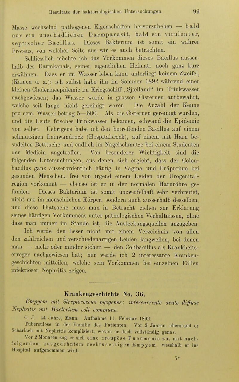 Masse wechselnd pathogenen Eigenschaften hervorzuheben — bald nur ein unschädlicher Darmparasit, bald ein virulenter, septischer Bacillus. Dieses Bakterium ist somit ein wahrer Proteus, von welcher Seite aus wir es auch betrachten. Schliesslich möchte ich das Vorkommen dieses Bacillus ausser- halb des Darmkanals, seiner eigentlichen Heimat, noch ganz kurz erwähnen. Dass er im Wasser leben kann unterliegt keinem Zweifel, (Kamen u. a.); ich selbst habe ihn im Sommer 1892 während einer kleinen Cholerineepidemie im Kriegsschiff ,,Sjoelland im Trinkwasser nachgewiesen; das Wasser wurde in grossen Cisternen aufbewahi-t, welche seit lange nicht gereinigt waren. Die Anzahl der Keime pro ccm. Wasser betrug 5—600. Als die Cisternen gereinigt wurden, und die Leute frisches Trinkwasser bekamen, schwand die Epidemie von selbst, üebrigens habe ich den betreffenden Bacillus auf einem schmutzigen Leinwandrock (Hospitalsrock), auf einem mit Harn be- sudelten Betttuche und endlich im Nagelschmutze bei einem Studenten der Medicin angetroffen. Von besonderer Wichtigkeit sind die folgenden Untersuchungen, aus denen sich ergiebt, dass der Colon- bacillus ganz ausserordentlich häufig in Vagina und Präputium bei gesunden Menschen, frei von irgend einem Leiden der Urogenital- region vorkommt — ebenso ist er in der normalen Harnröhre ge- funden. Dieses Bakterium ist somit unzweifelhaft sehr verbreitet, nicht nur im menschlichen Körper, sondern auch ausserhalb desselben, und diese Thatsache muss man in Betracht ziehen zur Erklärung seines häufigen Vorkommens unter pathologischen Verhältnissen, ohne dass man immer im Stande ist, die Ansteckungsquellen anzugeben. Ich werde den Leser nicht mit einem Verzeichnis von allen den zahlreichen und verschiedenartigen Leiden langweilen, bei denen man — mehr oder minder sicher — den Colibacillus als Krankheits- erreger nachgewiesen hat; nur werde ich 2 interessante Kranken- geschichten mitteilen, welche sein Vorkommen bei einzelnen Fällen infektiöser Nephritis zeigen. Krankengeschichte No. 36. Empyem mit Streptococcus pyogenes; intercurrente acute diffuse Nephritis mit Bacterium coli commune. C. J. 44 Jahre, Mann. Aufnahme U. Februar 1892. Tuberculose in der Familie des Patienten. Vor 2 Jahren tiberstand er Scharlach mit Nephritis kompliziert, wovon er doch vollständig genas. Vor 2 Monaten zog ersieh eine croupöse Pneumonie zu, mit nach- folgendem ausgedehntem rechts s e i tigen Empyem, wesshalb er ins Hospital aufgenommen wird. 7*