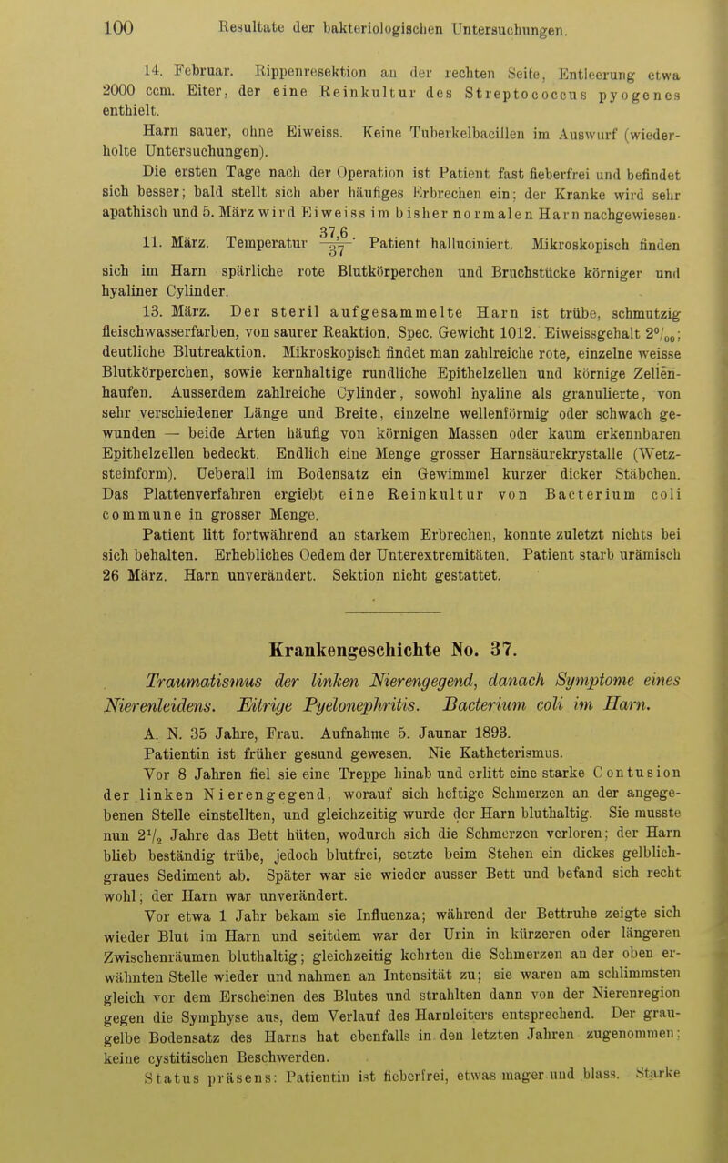 14. Februar. Rippenresektion au der rechten Seife, Entleerung etwa 2000 com. Eiter, der eine Reinkultur des Streptococcus pyogenes enthielt. Harn sauer, ohne Eiweiss. Keine Tuherkelbacillen im Auswurf (wiedei'- holte Untersuchungen). Die ersten Tage nacli der Operation ist Patient fast fieberfrei und befindet sich besser; bald stellt sich aber häufiges Erbrechen ein; der Kranke wiid sehr apathisch und 5. März wird Eiweiss im bisher normalen Harn nachgewiesen. 37 6 11. März. Temperatur Patient halluciniert. Mikroskopisch finden sich im Harn spärliche rote Blutkörperchen und Bruchstücke körniger und hyaliner Cylinder. 13. März. Der steril aufgesammelte Harn ist trübe, schmutzig fleischwasserfarben, von saurer Reaktion. Spec. Gewicht 1012. Elweissgehalt 2%o; deutliche Blutreaktion. Mikroskopisch findet man zahlreiche rote, einzelne weisse Blutkörperchen, sowie kernhaltige rundliche Epithelzellen und körnige Zelien- haufen. Ausserdem zahlreiche Cylinder, sowohl hyaline als granulierte, von sehr verschiedener Länge und Breite, einzelne wellenförmig oder schwach ge- wunden — beide Arten häufig von körnigen Massen oder kaum erkennbaren Epithelzellen bedeckt. Endlich eine Menge grosser Harnsäurekrystalle (Wetz- steinform). Ueberau im Bodensatz ein Gewimmel kurzer dicker Stäbchen. Das Plattenverfahren ergiebt eine Reinkultur von Bacterium coli commune in grosser Menge. Patient litt fortwährend an starkem Erbrechen, konnte zuletzt nichts bei sich behalten. Erhebliches Oedem der Unterextremitäten. Patient starb urämisch 26 März. Harn unverändert. Sektion nicht gestattet. Krankengeschichte No. 37. Traumatismus der linken Nierengegend, danach Symptome eines Nierenleidens. Eitrige Pyelonephritis. Bacterium coli im Harn. A. N. 35 Jahre, Frau. Aufnahme 5. Jaunar 1893. Patientin ist früher gesund gewesen. Nie Katheterismus. Vor 8 Jahren fiel sie eine Treppe hinab und erlitt eine starke Contusion der linken Nierengegend, worauf sich heftige Schmerzen an der angege- benen Stelle einstellten, und gleichzeitig wurde der Harn bluthaltig. Sie rausste nun 2V2 Jahre das Bett hüten, wodurch sich die Schmerzen verloren; der Harn blieb beständig trübe, jedoch blutfrei, setzte beim Stehen ein dickes gelblich- graues Sediment ab. Später war sie wieder ausser Bett und befand sich recht wohl; der Harn war unverändert. Vor etwa 1 Jahr bekam sie Influenza; während der Bettruhe zeigte sich wieder Blut im Harn und seitdem war der Urin in kürzeren oder längeren Zwischenräumen bluthaltig; gleichzeitig kehrten die Schmerzen an der oben er- wähnten Stelle wieder und nahmen an Intensität zu; sie waren am schlimmsten gleich vor dem Erscheinen des Blutes und strahlten dann von der Nierenregion gegen die Symphyse aus, dem Verlauf des Harnleiters entsprechend. Der grau- gelbe Bodensatz des Harns hat ebenfalls in den letzten Jahren zugenommen; keine cystitischen BeschAverden. Status präsens: Patientin ist fieberfrei, etwas mager und blass. Starke