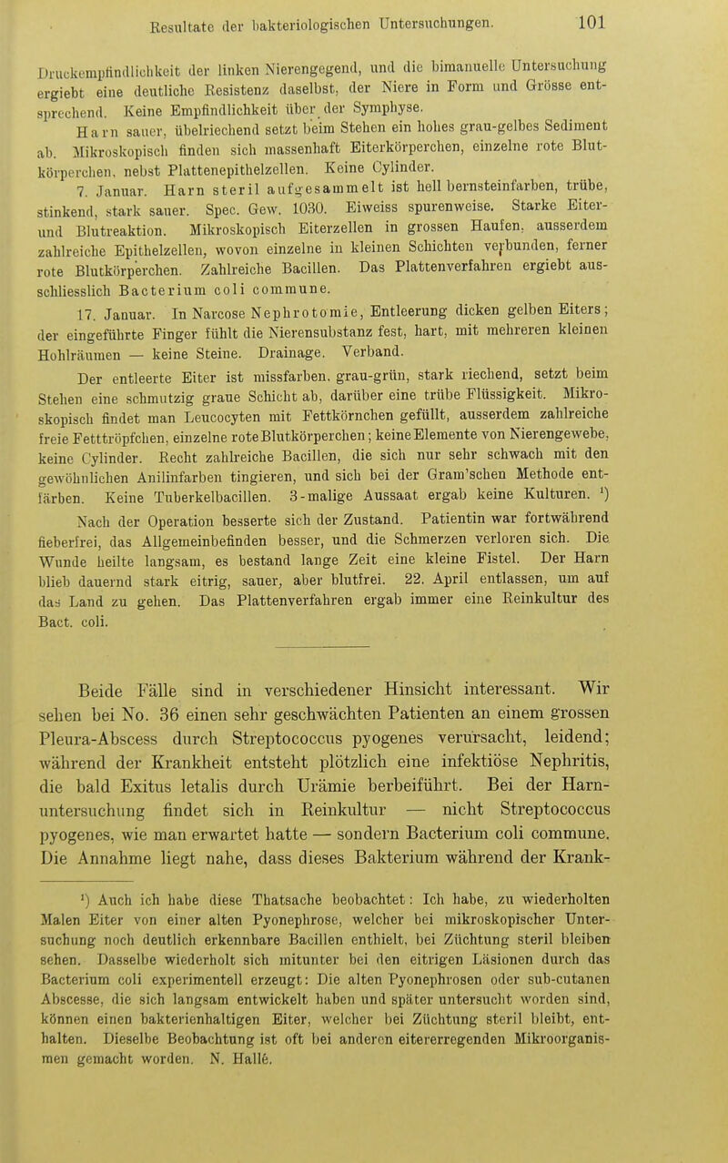 Druckempfinaiichkeit der linken Nierengegend, und die bimanuelle Untersuchung ergiebt eine deutliche Resistenz daselbst, der Niere in Form und Grösse ent- sprechend. Keine Empfindlichkeit über der Symphyse. Harn sauer, übelriechend setzt beim Stehen ein hohes grau-gelbes Sediment ab. Mikroskopisch finden sich massenhaft Eiterkörperchen, einzelne rote Blut- körperchen, nebst Plattenepithelzellen. Keine Cylinder. 7. Januar. Harn steril aufgesammelt ist hell bernsteinfarben, trübe, stinkend, stark sauer. Spec. Gew. 1030. Eiweiss spurenweise. Starke Eiter- und Blutreaktion. Mikroskopisch Eiterzellen in grossen Haufen, ausserdem zahlreiche Epithelzellen, wovon einzelne in kleinen Schichten verbunden, ferner rote Blutki5rperchen. Zahlreiche Bacillen. Das Plattenverfahren ergiebt aus- schliesslich Bacterium coli commune. 17. Januar. In Narcose Nephrotomie, Entleerung dicken gelben Eiters; der eingeführte Finger fühlt die Nierensubstanz fest, hart, mit mehreren kleineu Hohlräumen — keine Steine. Drainage. Verband. Der entleerte Eiter ist missfarben. grau-grün, stark riechend, setzt beim Stehen eine schmutzig graue Schicht ab, darüber eine trübe Flüssigkeit. Mikro- skopisch findet man Leucocyten mit Fettkörnchen gefüllt, ausserdem zahlreiche freie Fetttröpfchen, einzelne rote Blutkörperchen; keine Elemente von Nierengewebe, keine Cylinder. Recht zahlreiche Bacillen, die sich nur sehr schwach mit den gewöhnlichen Anilinfarben tingieren, und sich bei der Gram'schen Methode ent- färben. Keine Tuberkelbacillen. 3-malige Aussaat ergab keine Kulturen. Nach der Operation besserte sich der Zustand. Patientin war fortwährend fieberfrei, das Allgemeinbefinden besser, und die Schmerzen verloren sich. Die Wunde heilte langsam, es bestand lange Zeit eine kleine Fistel. Der Harn blieb dauernd stark eitrig, sauer, aber blutfrei. 22. April entlassen, um auf darf Land zu gehen. Das Plattenverfahren ergab immer eine Reinkultur des Bact. coli. Beide Fälle sind in verschiedener Hinsicht interessant. Wir sehen bei No. 36 einen sehr geschwächten Patienten an einem grossen Pleura-Abscess durch Streptococcus pyogenes verursacht, leidend; während der Krankheit entsteht plötzlich eine infektiöse Nephritis, die bald Exitus letalis durch Urämie herbeiführt. Bei der Harn- untersuchung findet sich in Reinkultur — nicht Streptococcus pyogenes, wie man erwartet hatte — sondern Bacterium coli commune. Die Annahme liegt nahe, dass dieses Bakterium während der Krank- ') Auch ich habe diese Thatsache beobachtet: Ich habe, zu wiederholten Malen Eiter von einer alten Pyonephrose, welcher bei mikroskopischer Unter- suchung noch deutlich erkennbare Bacillen enthielt, bei Züchtung steril bleiben sehen. Dasselbe wiederholt sich mitunter bei den eitrigen Läsionen durch das Bacterium coli experimentell erzeugt: Die alten Pyonephrosen oder sub-cutanen Abscesse, die sich langsam entwickelt haben und später untersucht worden sind, können einen bakterienhaltigen Eiter, welcher bei Züchtung steril bleibt, ent- halten. Dieselbe Beobachtung ist oft bei anderen eitererregenden Mikroorganis- men gemacht worden. N. Halle.