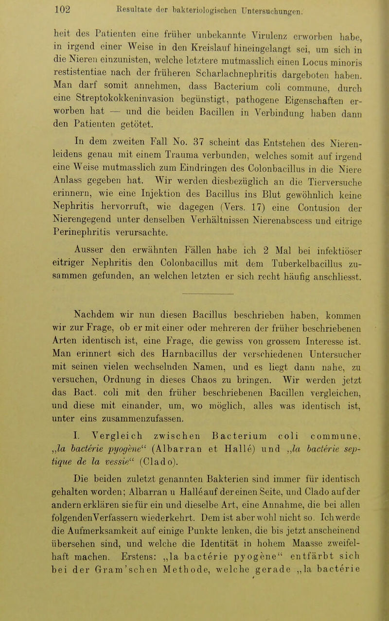 heit des Patienten eine früher unbcikannte Virulenz erworben habe, in irgend einer Weise in den Kreislauf hineingelangt sei, um sich in die Nieren einzunisten, welche letztere mutmasslich einen Locus minoris restistentiae nach der früheren Scharlachnephritis dargeboten haben. Man darf somit annehmen, dass Bacterium coli commune, durch eine Streptokokkeninvasion begünstigt, pathogene Eigenschaften er- worben hat — und die beiden Bacillen in Verbindung haben dann den Patienten getötet. In dem zweiten Fall No. 37 scheint das Entstehen des Nieren- leidens genau mit einem Trauma verbunden, welches somit auf irgend eine Weise mutmasslich zum Eindringen des Colonbacillus in die Niere Anlass gegeben hat. Wir werden diesbezüglich an die Tierversuche erinnern, wie eine Injektion des Bacillus ins Blut gewöhnlich keine Nephritis hervorruft, wie dagegen (Vers. 17) eine Contusion der Nierengegeud unter denselben Verhältnissen Nierenabscess und eitrige Perinephritis verursachte. Ausser den erwähnten Fällen habe ich 2 Mal bei infektiöser eitriger Nephritis den Colonbacillus mit dem Tuberkelbacillus zu- sammen gefunden, an welchen letzten er sich recht häufig anschliesst. Nachdem wir nun diesen Bacillus beschrieben haben, kommen wir zur Frage, ob er mit einer oder mehreren der früher beschriebenen Arten identisch ist, eine Frage, die gewiss von grossem Interesse ist. Man erinnert eich des Harnbacillus der verschiedenen Untersucher mit seinen vielen wechselnden Namen, und es liegt dann nahe, zu versuchen, Ordnung in dieses Chaos zu bringen. Wir werden jetzt das Bact. coli mit den früher beschriebenen Bacillen vergleichen, und diese mit einander, um, wo möglich, alles was identisch ist, unter eins zusammenzufassen. I. Vergleich zwischen Bacterium coli commune. „la haderie pyogene^' (Albarran et Halle) und ,,la baderie sep- tique de la vessie (Clado). Die beiden zuletzt genannten Bakterien sind immer für identisch gehalten worden; Albarran u Halle auf dereinen Seite, und Clado auf der andern erklären sie für ein und dieselbe Art, eine Annahme, die bei allen folgendenVerfasseru wiederkehrt. Dem ist aber wohl nicht so. Ich werde die Aufmerksamkeit auf einige Punkte lenken, die bis jetzt anscheinend übersehen sind, und welche die Identität in hohem Maasse zweifel- haft machen. Erstens: ,,la bacterie pyogene entfärbt sich bei der Gram'schen Methode, welche gerade „la bacterie