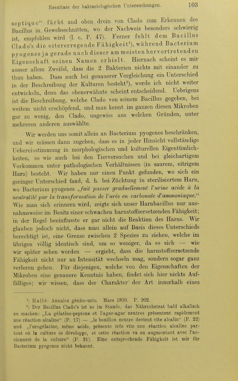 septique färbt und oben drein von Clado zum Erkennen des Bacillus in Gewebsschnitteu, wo der Nachweis besonders schwierig ist, empfohlen wird (1. c. P. 47). Ferner fehlt dem Bacillus Clado's die eitererregende Fcahigkeit^), während Bacterium pyogenes ja gerade nach dieser am meisten hervortretenden Eigenschaft seinen Namen erhielt. Hiernach scheint es mir ausser allem Zweifel, dass die 2 Bakterien nichts mit einander zu thun haben. Dass auch bei genauerer Vergleichung ein Unterschied in der Beschreibung der Kulturen besteht^), werde ich nicht weiter entwickeln, denn das obenerwähnte scheint entscheidend. Uebrigens ist die Beschreibung, welche Clado von seinem Bacillus gegeben, bei weitem nicht erschöpfend, und man kennt im ganzen diesen Mikroben gar zu wenig, den Clado, ungewiss aus welchen Gründen, unter mehreren anderen auswählte. Wir werden uns somit allein an Bacterium pyogenes beschränken, und wir müssen dann zugeben, dass es in jeder Hinsicht vollständige üebereinstimmung in morphologischen und kulturellen Eigentümlich- keiten, so wde auch bei den Tierversuchen und bei gleichartigem Vorkommen unter pathologischen Verhältnissen (in saurem, eitrigem Harn) besteht. Wir haben nur einen Punkt gefunden, wo sich ein geringer Unterschied fand, d. h. bei Züchtung in sterilisiertem Harn, wo Bacterium pyogenes „fait passer graduellement Vurine acide ä la neutraUte par la transformation de Vuree en carbonate d'ammoniaque/' Wie man sich erinnern wird, zeigte sich unser Harnbacillus nur aus- nahmsweise im Besitz einer schwachen harnstoffzersetzenden Fähigkeit; in der Regel beeinflusste er gar nicht die Reaktion des Harns. Wir glauben jedoch nicht, dass man allein auf Basis dieses Unterschieds berechtigt ist, eine Grenze zwischen 2 Spezies zu ziehen, welche im übrigen völlig identisch sind, um so weniger, da es sich — wie wir später sehen werden — ergiebt, dass die harnstoffzersetzende Fähigkeit nicht nur an Intensität wechseln mag, sondern sogar ganz verloren gehen. Für diejenigen, welche von den Eigenschaften der Mikroben eine genauere Kenntnis haben, findet sich hier nichts Auf- fälliges; wir wissen, dass der Charakter' der Art innerhalb eines •j Halle: Annales genito-uriu. Mars 1893. P. 202. Der Bacillus Clado's ist so im Stande, das Nährsubstrat bald alkalisch zu machen: „La gelatine-peptone et Tagar-agar neutres presentent rapidement unc rfeaction alcaline (P. 17) — „le bouillon ncutre devient vite alcalin (P. 22) nnd „l'urogelatine, meme acide, prfesente trös vite iine röaction alcaline par- tout oü la culture se developpc, et cette reaction va en augmentant avec l'an- ciennete de la culture (P. 21). Eine entsprechende Fähigkeit ist mir für Bacterium pyogenes nicht bekannt.
