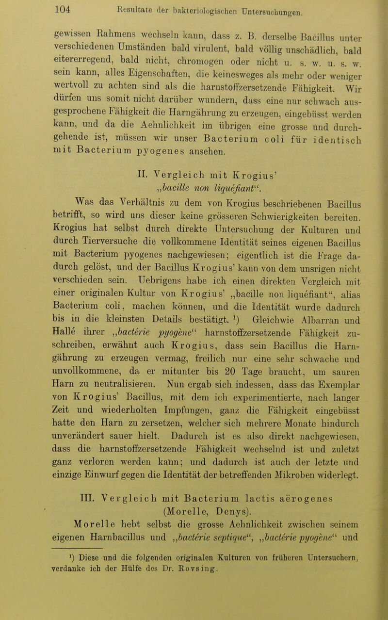 gewissen Rahmens wechseln kann, dass z. B. derselbe Bacillus unter verschiedenen Umständen bald virulent, bald völlig unschädlich, bald eitererregend, bald nicht, chromogen oder nicht u. s. w. u. s. w. sein kann, alles Eigenschaften, die keinesweges als mehr oder weniger wertvoll zu achten sind als die harnstoiTzersetzende Fähigkeit. Wir dürfen uns somit nicht darüber wundern, dass eine nur schwach aus- gesprochene Fähigkeit die Harngährung zu erzeugen, eingebüsst werden kann, und da die Aehnlichkeit im übrigen eine grosse und durch- gehende ist, müssen wir unser Bacterium coli für identisch mit Bacterium pyogenes ansehen. II. Vergleich mit Krogius' „bacille non Uqueßanf. Was das Verhältnis zu dem von Krogius beschriebenen Bacillus betrifft, so wird uns dieser keine grösseren Schwierigkeiten bereiten. Krogius hat selbst durch direkte Untersuchung der Kulturen und durch Tierversuche die vollkommene Identität seines eigenen Bacillus mit Bacterium pyogenes nachgewiesen; eigentlich ist die Frage da- durch gelöst, und der Bacillus Krogius' kann von dem unsrigen nicht verschieden sein. Uebrigens habe ich einen direkten Vergleich mit einer originalen Kultur von Krogius' „bacille non liquefiant^', ahas Bacterium coli, machen können, und die Identität wurde dadurch bis in die kleinsten Details bestätigt. ^) Gleichwie Albarran und Halle ihrer „baäerie pyogene'' harnstoffzersetzende Fähigkeit zu- schreiben, erwähnt auch Krogius, dass sein Bacillus die Harn- gährung zu erzeugen vermag, freilich . nur eine sehr schwache und unvollkommene, da er mitunter bis 20 Tage braucht, um sauren Harn zu neutralisieren. Nun ergab sich indessen, dass das Exemplar von Krogius' Bacillus, mit dem ich experimentierte, nach langer Zeit und wiederholten Impfungen, ganz die Fähigkeit eingebüsst hatte den Harn zu zersetzen, welcher sich mehrere Monate hindurch unverändert sauer hielt. Dadurch ist es also direkt nachgewiesen, dass die harnstoffzersetzende Fähigkeit wechselnd ist und zuletzt ganz verloren werden kalm; und dadurch ist auch der letzte und einzige Einwurf gegen die Identität der betreffenden Mikroben widerlegt. III. Vergleich mit Bacterium lactis aerogenes (Morelle, Denys). Morelle hebt selbst die grosse Aehnlichkeit zwischen seinem eigenen Harnbacillus und „baderie septique^', „baderie pyogene' und ') Diese und die folgenden originalen Kulturen von früheren Untersuchern, verdanke ich der Hülfe des Dr. Rovsing.
